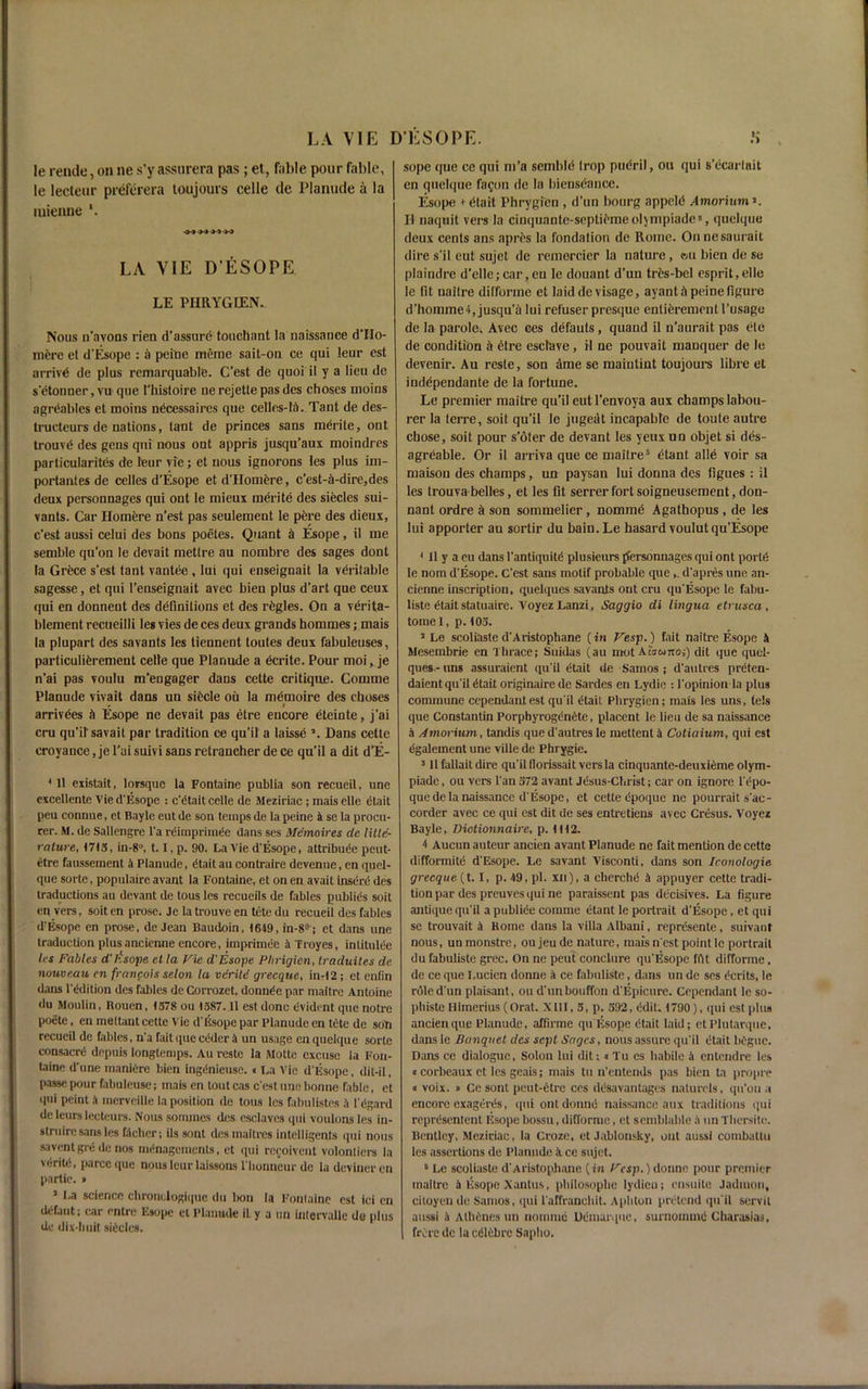 Ie rende, on ne s’yassnrera pas ; et, fable pour fable, le lecteur preferera toujours celle de Planude a la mienne w w LA VIE D’ESOPE LE PIIRYGIEN.. Nous n’avons rien d’asstire touchant la naissance d’llo- nifere et d'Esope : a peine meme sait-on ce qui !eur est arrive de plus remarquable. C’est de quoi il y a lieu de s etonner, vu que 1'hisloire ue rejetle pas dcs choses nioins agrdables et moms necessaires que celles-14. Taut de des- tructeurs de uations, taut de princes sans merite, out trouvd des gens qui nous ont appris jusqu’aux moindres particularites de leur vie; et nous ignorons les plus im- portantes de celles d’Esope et d’Homere, c’est-a-dire,des deux personnages qui out le mieux merite des siecles sui- vants. Car Homere n’est pas seulement le pere des dieux, c’est aussi celui des bons poetes. Quant a Esope, il me semble qu’on le devait metlre au nombre des sages dont la Grece s’est tant vantee, lui qui enseignait la veritable sagesse, et qui l’enseignait avec bieu plus d’art que ceux qui en donnent des definitions et des rfcgles. On a verita- blement recueilli les vies de ces deux grands hommes; mais la plupart des savants les tieunent toutes deux fabuleuses, particuliferement celle que Planude a dcrite. Pour moi, je n’ai pas voulu m’engager dans cette critique. Comme Planude vivait dans un sifecle ou la memoire des cboses # » arrivees it Esope ne devait pas etre encore eteinte, j’ai cru qu’ilsavait par tradition ce qu’il a laisse Dans cette eroyance, je l’ui suivi sans retrancher de ce qu’il a dit d’E- * tl existait, lorsque la Fontaine publia son recueil, une excellente Vie d’Esope : c’dtait celle de Meziriac; mais elle etait peu connue, et Bayle eut de son temps de la peine 4 se la procu- rer. M. de Sallengre l’a rdimprimte dans ses Memaires de title- rature, 1713, in-8°, t. I,p. 90. La Vie d’Esope, attribute peut- etre faussement 4 Planude, etait au contraire devenue, en quel- que sorte, popnlaire avant la Fontaine, et on en avait insert des traductions au devant de tous les rccueits de fables publics soit en vers, soit en prose. Je la trouve en tete du recueii des fables d’Esope en prose, de Jean Baudoin, 1649, in-8°; et dans une traduction plusancienne encore, imprimte 4 Troyes, inlitulte les Fables d'rfsope cl la Vie d'Esope Plirigien, Iraduites de nouveau en franpois selon la vdritd grecque, in-12 ; et enfin dans 1’ddition des fables de Corrozet, donnte par maitre Antoine du Moulin, Rouen, 1378 ou 1387.11 est done evident que notre poetc, en mettant cette Vie d’Esope par Planude en tete de son recueil de fables, n’a fait (pie teder 4 un usage cnquelque sorte consacre depuis longtemps. Au reste la Motte excuse la Fon- taine d’une manicrc bien ingdnieuse.« La Vie d’Esope, dit-il, passe pour fabuleuse; mais en tout cas e’est une bonne fable, et qui peint 4 inerveille la position de tous les fabulistes 4 1’c‘gard de leurslecteurs. Nous sommes dcs esclaves qui voulons les in- struirc sans les fdchcr; ils sont desmaitres intelligents qui nous saventgrd de nos managements, et qui recoivent volontiers la vriritd, parcc que nous leur laissons l’honncur de la devineren partie. • 3 1-a science chronclogiquc du bon la Fontaine est ici cn dCfaut; car entre Esope et Planude il. y a un intervalle de plus de dix-liuit siteles. sope que ce qui m’a semble Irop pudril, ou qui 8’ccarlait en quelque fagon de la biehsdance. Esope i etait Phrygfcn , d’un bourg appeld Amorium >. II naquit vers la ciuquante-septif'meoljmpiades, quelque deux cents ans apres la fondalion de Rome. Onnesaurait dire s’il eut sujet de remorcier la nature, ®u bien de se plaindre d’elle; car, eu le douant d’un tres-bel esprit,elle le fit ualtre difforme et laid de visage, ayant il peine figure d’homme4, jusqu’a lui refuser presque enlierement l’usage de la parole^ Avec ces defauts, quand il n'aurait pas ele de condition a etre esclave, H ne pouvait manquer de le devenir. Au reste, son ame se maiutint toujours fibre et inddpendante de la fortune. Le premier maitre qu’il eutl’envoya aux champs labou- rer la (erre, soit qu’il Ie jugedt incapable de toute autre chose, soit pour s’oter de devant les yeux un objet si des- agreable. Or il arriva que ce maitre5 etant alld voir sa maisou des champs, un paysan lui donna dcs figues : il les Irouva belles, et les fit serrer fort soigneusement, don- nant ordre a son sommelier, nomine Agathopus, de les lui apporter au sortir du bain. Le hasard voulut qu’Esope 4 II y a eu dans l’antiquitd plusieurs ffersonnages qui ont portC le nom d'Esope. C’cst sans motif probable que d'apres une an- cienne inscription, quelques savants ont cru qu’Esope le fabu- liste Ctait statuaire. Voyez Lanzi, Saggio di lingua etrusca , tomel, p. 103. 5 Le scoliaste d'Aristophane (in Vesp.) fait naitre Esope 4 Mesembrie en Thrace; Suidas (au mot Ahunoi) dit que quel- ques.-uns assuraient qu'il etait de Samos; d'autres preten- daient qu’il etait originaire de Sardes en Lydie : 1’opinion la plus commune cependant est qu’il etait Plirygien; mais les uns, tels que Constantin PorphyrogenCte, placent le lieu de sa naissance 4 Amorium, tandis que d'autres le mettent4 Cotiaium, qui est dgalement une ville de Phrygic. 3 II fallait dire qu'il llorissait vers la cinquante-deuxieme olym- piade, ou vers l’an 372 avant jesus-Christ; car on ignore l’epo- quede la naissance d’Esope, et cette epoque ne pourrait s’ac- corder avec ce qui est dit de ses entretiens avec Cresus. Voyez Bayle, Diotionnaire, p. It 12. 4 Aucun auteur ancien avant Planude ne fait mention de cette difformite d'Esope. Le savant Visconti, dans son Iconologie. grecque (t. I, p. 49, pi. xn), a clierchtS 4 appuyer cette tradi- tion par des preuves qui ne paraissent pas dccisives. La figure antique qu'il a publite comme etant le portrait d’Esope , et qui se trouvait 4 Rome dans la villa Albaui, represente, suivant nous, un monstre, ou jeu de nature, mais n est point Ie portrait du fabuliste grec. On ne peut conclure qu’Esope ffit difforme, de ce que I.ucicn donne 4 ce fabuliste, dans un de ses terits, le role d'un plaisant, ou d'unbouffon d’Epicure. Cependant le so- phiste Himerius (Orat. XIII, 3, p. 392, (klit. 1790), qui est plus ancien que Planude, affirme qu Esope etait laid; etPlutarque, dans le Banquet dcs sept Sages, nous assure qu'il etait begue. Dans ce dialogue, Solon lui dit;« Tu es habile 4 entendre les «corbeaux et les geais; mais tu n’entends pas bien ta propre « voix. » Ccsont peut-etre ces ddsavantages nalurels, qu'on a encore cxagerCs, qui ont donne naissance aux traditions qui reprCsentent Esope bossu, difforme, et semblable 4 un Thersite. Bentley, Meziriac, la Croze, et Jablonsky, ont aussi combattu les assertions de Planude ace sujet. B Le scoliaste d'Aristophane (in Vesp.) donne pour premier maitre 4 Esope Xantus, philosophe lydieu; ensuite Jadmon, citoyende Samos, qui l'affranchit. Aphton pretend qu'il servit aussi 4 AlhCsnes un nomine Udmarque, surnoimnd Charasias, frerc de la edlcbre Sapbo.
