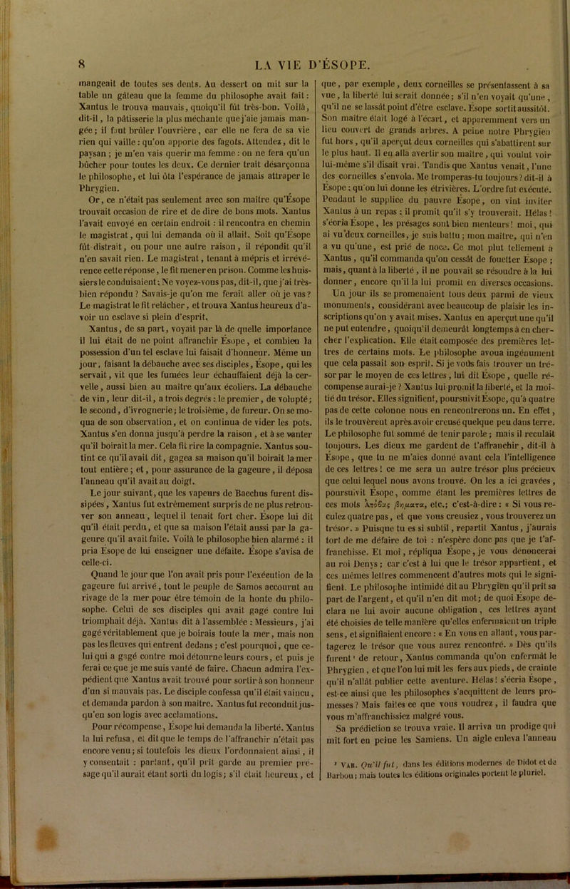 mangeait de toutes ses dents. Au dessert on mit sur la table un gateau cjue la femme du philosophe avait fait: Xantus le trouva mauvais, quoiqu'il flit trfes-bon. Voila, dit-il, la patisserie la plus mechante quej'aie jamais man- gee ; il faut bruler l'ouvriere, car elle ne fera de sa vie rien qui vaille: qu'on apporte des fagols. Attendez, dit le paysan ; je m’en vais querir ma femme: on ne fera qu'un bucher pom- toutes les deux. Ce dernier trait desar^ouua le philosophe, et lui ota 1’esperance de jamais attraper le Phrygien. Or, ce n’etaitpas seulement avec son maitre qu’Esope trouvait occasion de rire et de dire de bons mots. Xantus l’avait envoye en certain endroit: il rencoutra en chemin le magistrat, qui lui demanda oil il allait. Soit qu’Esope fut distrait, ou pour une autre raison, il rcpondit qu'il n’en savait rien. Le magistral, tenant a mepris et irreve- rence cette reponsc, le fit meneren prison. Comine lcshuis- siersleconduisaient-.IVe voyez-vous pas, dit-il, que j'ai tres- bien repondu? Savais-je qu'on me ferait aller ou je vas? Le magistrat lo fit reldoher, et trouva Xantus hcureux d’a- voir un esclave si plein d'esprit, Xantus, de sa part, voyait par 1A de quelle importance il lui etait de ne point alfranchir Esope, et combien la possession d'un tel esclave lui faisait d'honncur. Meme un jour, faisant la debauche avec ses disciples, Esope, qui les servait, vit que les furnees leur echauffaicnt deja la cer- velle, aussi bien au maitre qu’aux ecoliers. La ddbauche de vin, leur dit-il, a trois degres: le premier, de voluptd; le second, d’ivrognerie; le troisieme, de fureur. On se ino- qua de son observation, et on conlinua de vider les pots. Xantus s'en donna jusqu’a perdre la raison , et A se va liter qu'il boirait la mer. Cela fit rire la conipagnie. Xantus sou- tint ce qu'il avail dit, gagea sa maison qu'il boirait lamer tout entiere; et, pour assurance de la gageure , il deposa l'anneau qu’il avait au doigt. Le jour suivant, que les vapeurs de Bacchus furent dis- sipees, Xantus fut extremement surpris de ne plus retrou- ver sou anneau, lequel il tenait fort cher. Esope lui dit qu’il etait perdu, et que sa maison l’etait aussi par la ga- geure qu'il avait faite. VoilA le philosophe bicn alarme : il pria Esope de lui enscigner une defaite. Esope s'avisa de celle-ci. Quaud le jour que l’on avait pris pour l'exdcution de la gageure fut arrive, tout le peuple de Samos accourut au rivage de la mer pour etre temoin de la honte du philo- sophe. Celui de ses disciples qui avait gage contre lui triomphait ddjA. Xantus dit a l’asscmblee : Messieurs, j'ai gageveritablement quejeboirais toute la mer, mais non pas les fleuves qui entrent dedans; e'est pourquoi, que ce- lui qui a gngd contre moi detourneleurs cours, et puis je ferai ce que je me suis vante de faire. Chacun admira l’ex- pedient que Xantus avait trouvd pour sortir a son honneur d'un si mauvais pas. Le disciple confessa qu'il etait vaincu, ct demanda pardon A son maitre. Xantus fut reconduit jus- qu’en son logis avec acclamations. Pour recompense, Esope lui demanda la liberte. Xantus la lui refusa, et dit que le temps de l'affranchir n’dtait pas encore venu; si toutefois les dieux l’ordonnaient ainsi, il yconseutait : parlant, qu’il prit gai-dc au premier pie- sage qu’il aurait etaut sorli du logis; s'il etait hcureux, ct que, par exemple, deux Corneilles se presentassent A sa vue, la liberte lui serait donnee; s'il n’en voyait qu'une , qu il ne se lassdt point d’etre esclave. Esope sortit aussitot. Son maitre dtait logd Al’ecart, et apparemment vers un lieu couverl de grands arbres. A peine noire Pbrygien fut hors , qu’il aper^ut deux Corneilles qui s’abattirent sur le plus haut. Il en alia averlir son maitre, qui voulut voir lui-meme s’il disait vrai. Tandisque Xantus venait, I’line des Corneilles s'envola.Me tromperas-tu loujonrs? dit-il A Esope ; qu'on lui doune les etrivicres. L’ordre fut execute. Peudaut le supptice du pauvre Esope, on vint imiler Xantus a un repas ; il promit qu'il s'y trouverait. Helas ! s'doria Esope, les presages sont bien menteurs! moi, qui ai vu'deux Corneilles, je suis baltu ; moil maitre, qui u’en a vu qu'une, est prie de noce. Ce mot plut teltemeut a Xantus, qu’il commanda qu’on cessAt de fouetter Esope ; mais, quanta la liberte , il ne pouvait se resoudre a la lui donner, encore qu'il la lui promit en diverscs occasions. Un jour ils se promenaient tous deux parmi de vieux monuments, considerant avec beaucoup de plaisir les in- scriptions qu’on y avait mises. Xantus en apergut une qu’il ne put entendre, quoiqu’il demeurdt longtemps a en clier- cher I’explication. Elle etait composed des premieres lct- tres de certains mots. Le philosophe avoua ingenument que cela passait son esprit. Si je rods far, Irouver un tre- sor par le moyen de ces lettres, lui dit Esope, quelle re- compense aurai-je? Xantus lui promit la liberie, et la moi- tie du tresor. Elies signitient, poursuivitEsope, qu’A qualre pas de cette colonne nous en rencontrerons un. En effet, ils le trouvdreut apresavoir creuse quelque peu dans terre. Le philosophe fut somme de tenir parole; mais il reculait toujours. Les dieux me gardent de l'affranchir, dit-il A Esope, que tu ne m’aies donne avant cela l’intelligence de ces lettres! ce me sera un autre tresor plus precieux que celui lequel nous avons trouve. On les a ici gravdes , poursuivit Esope, conimc dtant les premieres lettres de ces mots AaoSas /B^ara, etc.; c'est-A-dire: a Si vous re- culez quatre pas, et que vous creusiez, vous trouverez un tresor. » Puisque tu es si subtil, repartit Xantus, j’aurais tort de me defaire de toi : n’espere done pas que je t’af- franehisse. Et moi, repliqua Esope, je vous denoncerai au roi Denys ; car e’est A lui que le tresor appartient, et ccs memes lettres commencent d’autres mots qui le signi- fient. Le philosophe intimide ditau Phrygien qu'il prit sa part de l'argent, et qu'il n’en dit mot; de quoi Esope de- clara ne lui avoir aucune obligation, ces lettres ayant etc choisics de telle maniere qu'elles enfermaieut un triple sens, et signifiaient encore: « En vous en allant, vous par- tagerez le tresor que vous aurez rencontre. » Des qu'ils furent'de relour, Xantus commanda qu’on enfermdt le Phrygien, et que Ton lui mit les fers au\ pieds, de crainte qu’il n’allilt publier cette aventure. Helas! s’ecria Esope , est-ce ainsi que les philosophes s’acquittent de leurs pro- messes? Mais faites ce que vous voudrez, il faudra que vous m’affranchissiez malgre vous. Sa prediction se trouva vraie. 11 arriva un prodigeqni mit fort en peine les Samiens. Un aigle euleva I anneau ' Vab. Qu'il fut, dans les editions modernrs de Tiidot ct de Uarbou; mais toutes les editions originalcs portent le pluriel.