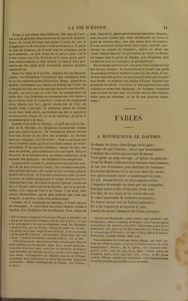 Esope, it son retour dans Bab)lone, fut regu de L)ce- rusavecde grandes demonstrations dejoieeldc bienveil- Jance : cc roi lui (it erigcr unc statue. L’envie de voir et d’apprendre le fit renoncer il Ions seshonneurs. It quilta la cour de Lycerus, oil it avait tous les avantages qu’on pent souhaiter, et prit conge de ce prince pour voir la Grfcce encore une Ibis. Lycerus ue le laissa point partir sans embrassements et sans larmes, et sans le faire pro- met Ire sur les autels qu’il revieudrait achever ses jours aupres de lui. Entre les villes oil il s’arreta, Delpbes fut une des prin- cipales. Les Delphiens l’dcouterent fort volontiers; mais ils ne lui rendirent point d’honneurs. Esope, pique de ce nicpris, les com para aux batons qui flotteut sur l'oude.- on s'imagine de loin que c'est quelque cbose de considerable; de pres, on trouve que ce n’est rien. La comparaison lui eoiita cber. Les Delphiens en congurent une telle haine et uu si violent desir de vengeance (outre qu’ils craignaient d’etre decries par lui), flu'ils resolurent de l'bter du monde. Pour y parvenir, ils cacbereut parmi ses bardes un de leurs vases sacres, pretendant que par ce moyeu ils convaincraient Esope de vol et de sacrilege, et qu'ils le condamneraient il la mort. Comme il fut sorti de Delpbes, et qu’il eut pris le che- min de la Phocide, les Delphiens accoururent comme gens qui etaient en peine. Ils l’accuserent d'avoir derobe leur vase; Esope le nia avec des serments: on chercha dans son equipage, et il fut trouvd 1. Tout ce qu’Esope put dire n’empecba point qu’on ne le traitat comme un crirni- nel infame. Il fut cumene a Delpbes, charge de fers, mis dans les cachots, puis condamne ft etre prccipite. Rien ne lui servit de se defendre avec ses armes ordinaires, et de raconter des apologues: les Delphiens s’en moquerent. La grenouille, leur dit-il, avait invite le rat a la venir voir. Afin de lui faire traverser l’onde, elle l'attacha ii son pied. Des qu'il fut sur 1’eau, elle voulut le tirer au fond, dans le dessein de le noyer, et d'en fame ensuite un repas. Le mal- heureux rat resista quelque peu de temps. Pendant qu’il se deballait sur l’eau, un oiseau de proie l’apercut, fondit sur lui; et l’ayant euleve avec la grenouille, qui ne se put de- tacher, il se reput de l’un et de l’autre. C’est ainsi, Del- phiens abominahles, qu’un plus puissant que nous me vengera : je perirai; mais vous perirez aussi. Comme on le conduisait au supplice, il (rouva moyen de s’echapper, et enlra dans une petite chapelle dediee a Apollon. Les Delphiens Ten arracherent. Vous violez cet «l'lle de Samos, compagne d'esclavage d’lisope lc fabuliste; car « Esope fut aussi esclave d'Iamon. Onen a des preuvcs; et une « des principales c’est que les Delphiens aynnt fait demander • plusieurs fois, par un lidraut, suivant les ordres de l'oracle, ■ si quelqu'un vonlait vengcrla mort d’Esopc, il ne se prdsenta ■ qu un petit-fils d Iamon , qui portait le meme nom que son • aicul. • Traduct.de Larcher.seconde Edition, t. Il, p. no. ' Visconti remarque que plusieurs fails racontes par Planude sont confirmCs par les anciens. Ainsi, dit ce savant anliquaire, I’anccdote d un vase saerti cache1 par les habitants de Delpbes dans les mallcs du fabuliste aurait pu paraitre voiee dans les li- vres saints, et transports par Planude dans la vie d'lisope. Dependant nous rctrouvons ce meme fait dans les fragments dtteraclide, auteur contcmporain de Platon. (Pc Politih, c. XXII.) asile, leur dit-il, parce que ce n’est qu’une petite chapelle; mais un jour viendra que votre mdehancetd ne trouvera point de retraite sure, non pas meme dans les temples. 11 vous arrivera la meme chose qti’a l’aigle, laquelle, non- obstant les prieres de l’escarbot, enleva un lievre qui s’etait refugie chez lui: la generation de l’aigle en fut pu- nie jusque dans le giron de Jupiter. Les Delphiens, peu touches de tous ces exemples, le precipiterent1. Peu de temps apressa mort, unc peste tres-violente exerga sur eux ses ravages. Ils demanderent il l’oracle par quels moyensHs pourraienl apaiser lc courroux des dieux. L’ora- cle leur repondit qu’il n’y en aivait point d’autre que d’expier ' leur forfait, et satisfaire aux manes d’Esope. Aussitot une pyramide fut elevee. Les dieux ne temoignerent pas seuls combien ce crime leur deplaisait: les hommes veugerent aussi la mort de leur sage. La Grece envoya des commis- saires pour en informer, et en fit une punition rigou- reusea. e-c-e-®- FABLES. A MONSEIGNEUR LE DAUPHIN. Je chante les heros dont Esope est le pere; Troupe de qui l'liistoire, encor que mensongcre , Contient des verites qui servenl de legons. Tout parle en tnon ouvrage, et in^rue les poissons: Ce qu'ils disent s’adressea tous tant que noussommes; Je me set's d'animaux pour instruire les hommes. Jllustue rejeton d’dn prince aime des cieux , Sur qui le monde entier a mainlenant les yeux, Et qui, faisant flechir les plussuperbestetes, Comptera desormais ses jours par ses completes, Quelque autre te dira d’une plus forte voix Les faits de tes aieux et les vertus des rois. Je vais t'enlrelenir de moindres aventures, Te (racer en ces vers de legfcres peintures : Et si de t’agreer je n’emporle le prix, J’aurai du moins l’honneur de 1’avoir entrepris. 1 Delaroche Pbsdriades, selon Suidas, mais plutot de cello de Ilyampee, dans le voisinage de Delpbes, d’oii I on precipitait les sacrileges. M. Larcber a chercbd a determiner la date de cet evenement: il le place en Pan S60 avant notre Ore. Voyez Essai de chronologic d'Jfcrodolc, cli. xix, t.Vll, p.539 dela traduct. d'llerodote, secondcedition, 1802, in-8. 5 Les Atheniens eieverent une statue it Esope, qui dtait I’ou- vragedu eelebre Lysippe, ctqu'on avait placeeen face de celles des sept Sages. ( Plicvdr., lib. II, epilog., el 1' Analecta vcler. poelar. Grxc., tom. Ill, pag. *3, n. xxxv.) Tatien, auteur du deuxieme si6clc,nous appreud (Jdo. C.rcuc., p. 33) qu’un portrait d'lisope modeie par Aristodeme avait acquis presque au'.anl de cetcbrite que les fables de ce moralistc.