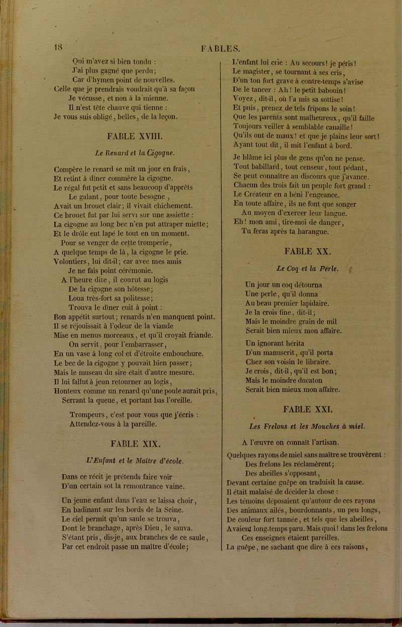 Oui m’avez si bicn tondu : J’ai plus gagne que perdu; Car d’hymen point de nouvelles. Celle que je prendrais voudrait qu’a sa facon Je vecusse, etnon a la'mienne. II n’est lete cliauve qui tienne : Je vous suis oblige, belles, de la letjon. FABLE XVIII. Le Renard et la Cigogne. Compare le renard se mit un jour en frais, Et relint a diner commfere la cigogne. Le regal fut petit et sans beaucoup d’apprels Le galant, pour toute besogne , Avait un brouet clair; il vivait chicliement. Ce brouet fut par lui servi sur une assiette: La cigogne au long bee n’en put attraper miette; Et le drole eut lape le tout en un moment. Pour se venger de cette tromperie, A quelque temps de la, la cigogne le prie. Volontiers, lui dit-il; car avec mes amis Je ne fais point ceremonie. A l’heure dile, il courut au logis De la cigogne son hotesse; Loua tr^s-fort sa politesse; Trouva le diner cuit a point: Bon appetit surtout; renards n’en manquent point. Il se rejouissait a l’odeur de la viande Mise en menus morceaux, et qu'il croyait friande. On servit, pour l’embarrasser, En un vase a long col et d’etroite embouchure. Le bee de la cigogne y pouvait bien passer; Mais le museau du sire etait d’autre mesure. Il lui fallut a jeun retourner au logis, Ilonteux comme un renard qu’unepouleauraitpris, Serrant la queue, et portant has l’oreille. Trompeurs, e’est pour vous que j’ecris : Attendez-vous a la pareille. L’enfant lui crie : Au secours! je peris! Le magister, se tournanl a ses cris, D’un ton fort grave a contre-temps s’avise De le tancer : Ah! le petit babouin! Voyez, dit-il, oil l’a mis sa sottise! El puis, prenez de lels fripons le soin! Que les parents sont malheureux, qu’il faille Toujours veiller il semblable canaille! Qu’ils ont de maux! et que je plains leur sorl! Ayant tout dil, il mit l’enfant a bord. Je blame ici plus de gens qu’on ne pense. Tout babillar'd, tout censeur, tout pedant, Se pent connaitre au discours que j’avance. Chacun des trois fait un peuple fort grand : Le Crealeur en a beni l’engeance. En toute affaire, ils ne font que songer Au moyen d’exercer leur langue. Eli! mon ami, tire-moi de danger, Tu feras apres ta harangue. FABLE XX. Le Cog et la Perle. Un jour un coq detourna Une perle, qu’il donna Au beau premier lapidaire. Je la crois fine, dit-il; Mais le moindre grain de mil Serait bien mieux mon affaire. Un ignorant herita D’un manuscrit, qu’il porta Chez son voisin le libraire. Je crois, dit-il, qu’il est bon; Mais le moindre ducaton Serait bien mieux mon affaire. FABLE XXL Les Frelons et les Mouches d miel. FABLE XIX. VEnfant et le Maitre d’icole. Dans ce r^cit je pretends faire voir D’un certain sot la remontrance vaine. Un jeune enfant dans l’eau se laissa choir, En badinant sur les bords de la Seine. Le ciel permit qu’un saule se trouva, Dont le branchage, apres Dieu, le sauva. S’etant pris, dis-je, aux branches de ce saule, Par cet endroit passe un maitre d’ecole; A l’oeuvre on connait l’artisan. Quelques rayons de miel sans maitre se trouv£rent: Des frelons les reclamerent; Des abeilles s’opposant, Devant certaine guepe on traduisit la cause. Il etait malaise de decider la chose : Les temoins deposaient qu’autour de ces rayons Des animaux ailes, bourdonnants, un peu longs, De couleur fort tannee, et tels que les abeilles, Avaient long-temps paru. Mais quoi! dans les frelons Ces enseignes etaient pareilles. La gu6pe, ne sachant que dire a ces raisons,