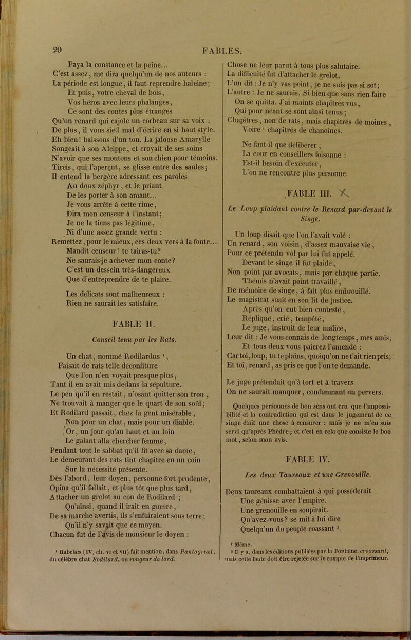 Paya la Constance et la peine... C’est assez, me dira quelqu’un de nos auteurs : La periode est longue, il faut reprendre haleine; Et puis, votre clieval de bois, Vos heros avec leurs phalanges, Ce sont des contes plus changes Qu’un renard qui cajole un corbeau sur sa voix : De plus, il vous sied mal d’ecrire en si haut style. Eh bien! baissons d’un ton. La jalouse Amarylle Songeait a son Alcippe, et croyait de ses soins N’avoir que ses moutons et soncliien pour temoins. Tircis, qui l’apergut, se glisse entre des saules; Il entend la bergfcre adressant ces paroles Au doux zephyr, et le priant De les porter a son amant... Je vous arrete a cette rime, Dira mon censeur a l’instant; Je ne la tiens pas legitime, Ni d’une assez grande vertu : Remettez, pour le mieux, ces deux vers a la fbnte... Maudit censeur! te tairas-tu? Ne saurais-je achever mon conte? C’est un dessein tres-dangereux Que d’entreprendre de te plaire. Les delicats sont malheureux : Rien ne saurait les satisfaire. FABLE II. Conseil tenu par les Rats. Un chat, nomine Rodilardus ', Faisait de rats telle deconfiture Que l’on n’en voyait presque plus, Tant il en avait mis dedans la sepulture. Le peu qu’il en restait, n’osant quitter son trou , Ne trouvait a manger que le quart de son soul; Et Rodilard passait, chez la gent miserable, Non pour un chat, mais pour un diable. ,Or, un jour qu’au haut et au loin Le galant alia chercher femme, Pendant tout le sabbat qu’il fit avec sa dame, Le demeurant des rats tint chapilre en un coin Sur la necessity presente. D6s l’abord, leur doyen, personne fort prudente, Opina qu’il fallait, et plus tot que plus tard, Attacher un grelot au cou de Rodilard ; Qu’ainsi, quand il irait en guerre, De sa marche avertis, ils s’enfuiraient sous terre; Qu’il n’y savjjit que ce moyen. Chacun fut de l’avis de monsieur le doyen : ' Rabelais (IV, ch. vi el yii) fait mention, dans Panlagruel, dii calibre chat Rodilard, ou rongeur dc lard. Chose ne leur parut a tous plus salutaire. La difficult^ fut d’altacher le grelot. L on dit: Je n’y vas point, je ne suis pas si sot; L autre : Je ne saurais. Si bien que sans rien faire On se quitta. J’ai maints cliapilres vus, Qui pour ndant se sont ainsi tenus; Chapitres, non de rats, mais chapitres de moines , Voire 1 chapitres de chanoines. Ne faut-il que deliberer , La cour en conseillers foisonne : Est-il hesoin d’executer, L on ne rencontre plus personne. FABLE III. K Le Loup plaidant contre le Renard par-dcvant le Singe. Un loup disait que l’on l’avait vole : Un renard , son voisin, d’assez mauvaise vie, Pour ce pretendu vol par Ini fut appele. Devant le singe il fut plaide, Non point par avocats, mais par chaque partie. Themis n’avait point travaille, De memoire de singe, a fait plus embrouille. Le magistrat suait en son lit de justice. Apres qu’on eut bien conlesle, Replique, crie, tempete, Le juge, inslruit de leur malice, Leur dit: Je vous connais de longtemps, mes amis; Et tous deux vous paierez l amende : Cartoi,loup, tu teplains, quoiqu’on net’aitrienpris; El toi, renard, as pris ce que Ton te demande. Le juge pretendait qu’a tort et a travers On ne saurait manquer, condamnant un pervers. Quelques persoanes de bon sens out cru que l'impossi- bilitd et la contradiction qui est dans le jugement de ce singe etait une chose a censurer : mais je ne m’en suis servi qu’apres Phedre; et e’est en cela que consiste le bon mot, selon mon avis. FABLE IV. Les deux Taureaux et une Grenouille. Deux taureaux combattaient a qui possederait Une genisse avec l’empire. Une grenouille en soupirait. Qu’avez-vous ? se mit a lui dire Quelqu’un du peuple coassant \ ' Mcme. 1 II y a, dans les dditions publiees par la Fontaine, croassant; mais cette faute doit fitre rejetde sur le complc de rimprimeur.