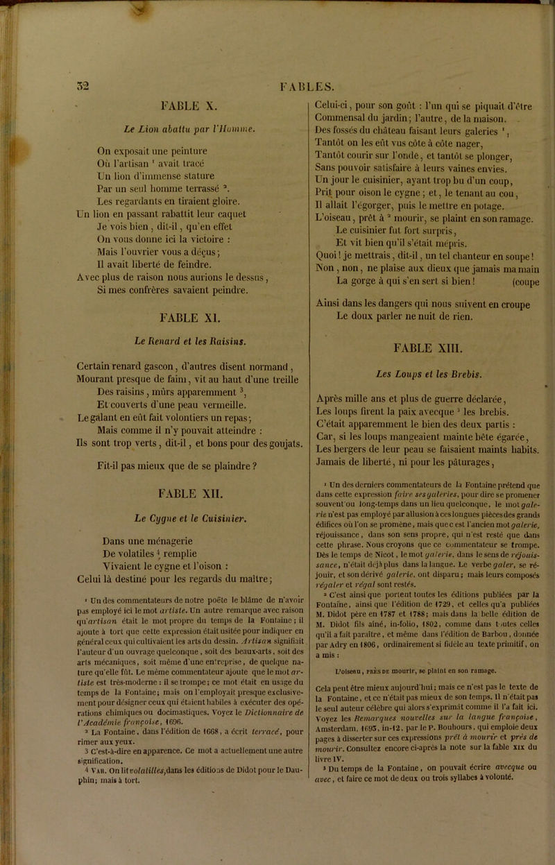 FABLE X. Le Lion abaitu par Illumine. On exposait une peinture Ou l’artisan 1 avait trace Un lion d’iminense stature Par un seul liorame terrasse a. Les regardants en tiraient gloire. Un lion en passant rabatlit leur caquet Je vois bien , dil-il, qu’en effet On vous donne ici la victoire : Mais l'ouvrier vous a decus; II avait liberte de feindre. Avec plus de raison nous aurions Ie dessus, Si mes confreres savaient peindre. FABLE XL Le Iienard et les Raisins. Certain renard gascon, d’autres disent normand , Mourant presque de faim, vit au haut d’une treille Des raisins, murs apparemment3, Et couverts d une peau vermeille. Legalant en eut fait volontiers un repas; Mais comnie il n’y pouvait atteindre : Ils sont trop verts, dit-il, el bons pour des goujats. Fit-il pas mieux que de se plaindre ? FABLE XII. Le Cijgiie et le Cuisinier. Dans une menagerie De volatiles \ remplie Yivaient le cygne el l’oison : Celui la destine pour les regards du mailre; ■ Un des commentateurs de notre poete le blame de n'avnir pas employd ici le mot artiste. Un autre remarque avec raison <Hi artisan dtait le mot propre du temps de la Fonlaine ; il ajoute a tort que cette expression (Hail usitee pour indiquer en general ceux qui cultivaient les arts du dessin. Artisan signifiait l'auteur d un ouvrage quelconque, soit des beaux-arts, soit des arls mdcaniques, soit meme d une en'reprise, de quclque na- ture qu'elle fat. Le meme commentateur ajoute que le mot ar- tiste est trds-modeme : il se trompe; ce mot dtait en usage du temps de la Fontaine; mais on l'employait presque exclusive- inent pour ddsigner ceux qui dtaient liabiles 4 exdcuter des ope- rations cbimiques ou docimastiques. Voyez le Diclionnaire de l’ Acaddmie franpoise, 1696. 1 La Fontaine, dans l'ddition de 1668, a dcrit termed, pour rimer aux yeux. 3 c’est-4-dire en apparence. Ce mot a actucllcmcnt une autre signification. 4 V'aii. Onlitt>ofa(ide,s,dans les dditioas de Didot pourle Dau- pliin; mais 4 tort. Celui-ci, pour son gout : l’un qui se piquait d’etre Commensal du jardin; l’autre, de la rnaison. . Des fosses du chateau faisant leurs gaieties 1, Tantot on les eut vus cote a cote nager, Tantot courir stir l’onde, et tantot se plonger, Sans pouvoir satisfaire a leurs vaines envies. Un jour le cuisinier, ayanl trop bu d’un coup, Prit pour oison le cygne; et, le tenant au cou, Il allait l’egorger, puis le mellre enpotage. L’oiseau, pr6t a 2 mourir, se plaint en son ramage. Le cuisinier fut fort surpris, Et vit bien qu’il s’etait ntepris. Quoi! je mettrais, dil-il, un tel chanteur en soupe! Non , non, ne plaise aux dieux que jamais ma main La gorge a qui s'en sert si bien! (coupe Ainsi dans les dangers qui nous suivent en croupe Le doux parler ne nuit de rien. FABLE XIII. Les Loups et les Brebis. Apr6s mille ans et plus de guerre declaree, Les loups firent la paix avecque 3 les brebis. C’elait apparemment le bien des deux partis : Car, si les loups mangeaient mainte bete egaree, Les bergers de leur peau se faisaient maints habits. Jamais de liberie, ni pour les paturages, > Un drsderniers commentateurs de la Fontaine prdtend que dans cette expression faire sesyaleries, pour dire se promener souveut'ou loug-temps dans un lieu quelconque, le mol galr- rie u'est pas employe par allusion 4 ces longues pificesdes grands edifices oil l’on se promene, mais quecest l'ancien mot galerie, rdjouissauce, dans son sen3 propre, qui n'est restd que dans cette phrase. Nous croyons que ce commentateur se trompe. Dts le temps de Nicot, le mot galerie. dans le sens de rejouis- sance, n'&ait dej4 plus dans la laugue. Le verbegater, se r<5- jouir, et son derive1 galerie. ont disparu; mais leurs compost's rdgaler et rdgal sont resit's. a Cest ainsi que portent toutes les Editions publities par la Fontaine, ainsi que 1'ddition de(729, et cedes qu a publities M. Didot p6re en 1787 et 1788; mais dans la belle Edition de M. Didot fils aind, ia-folio, 1802, coniine dans toutes cedes qu'il a fait paraitre, et meme dans I'tklilion de Barbou , denude par Adry en 1806, ordinairement si fiddle au texte primitif, on a mis: L’olseou, mesde mourir, sc plaint en son ramage. Cela pent etre mieux aujourd liui; mais ce n'est pas le texte de la Fontaine, et cc n'dtait pas mieux de son temps. 11 n'dtait pas le seul auteur cdlebrc qui alorss'exprimat comme il I'a fait ici. Voyez les Kemarques nouvelles sur la laugue franpoise, Amsterdam, 1693, in-12, parleP. Boubours, qui emploiedcux pages 4 disserter sur ces expressions prdt A mourir et pres de mourir. Consultez encore ci-aprds la note sur la fable xix du livre IV. 3 Du temps de la Fontaine, on pouvait dcrire avecque ou