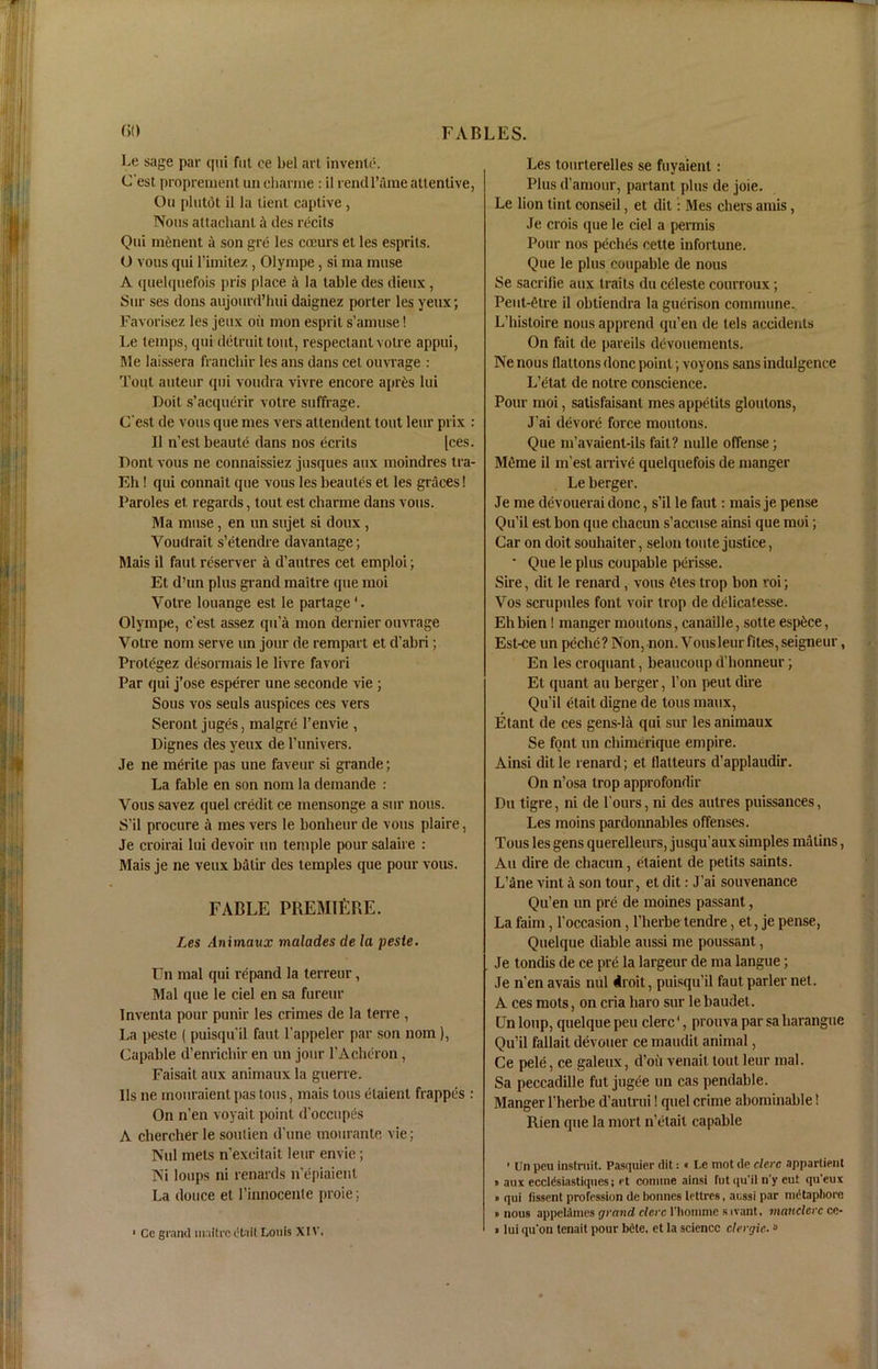 Le sage par qui Cut ee bel art invenle. C est proprement un cliarme : il rendl’ame attentive, Ou plutdt il la tient captive , Nous altachanl a ties recits Qui mfcnent a son gre les cocurs et les esprits. O vous qui l’imitez, Olympe, si ma muse A (piel(|uefois pris place a la table des dieux, Sur ses dons aujourd’hui daignez porter les yeux; Favorisez les jeux oit mon esprit s’amuse! Le temps, qui detruit tout, respectant voire appui, Me laissera franchir les ans dans cet ouvrage : Tout auteur qui voudra vivre encore apres lui Doit s’acquerir votre suffrage. (Test de vous que mes vers attendent tout leur prix : Il n’est beaule dans nos ecrits [ces. Dont vous ne connaissiez jusques aux moindres tra- Eh! qui connait que vous les beautes et les graces! Paroles et regards, tout est charme dans vous. Ma muse, en un sujet si doux , Youdrait s’etendre davantage; Mais il faut reserver a d’autres cet emploi; Et d’un plus grand maitre que moi Yotre louange est le partage'. Olympe, c’est assez qii’a mon dernier ouvrage Votre nom serve un jour de rempart et d'abri; Protegez desormais le livre favori Par qui j’ose esperer une seconde vie ; Sous vos seuls auspices ces vers Seront juges, malgre l’envie , Dignes des yeux de l’univers. Je ne merite pas une faveur si grande; La fable en son nom la deinande : Vous savez quel credit ce mensonge a sur nous. S’il procure a mes vers le bonheur de vous plaire, Je croirai lui devoir un temple pour salaire : Mais je ne veux balir des temples que pour vous. FABLE PREMIERE. Les Animaux malades de la peste. Un mal qui rcpand la terreur, Mai que le ciel en sa fureur Inventa pour punir les crimes de la terre , La peste ( puisqu’il faut l'appeler par son nom), Capable d’enrichir en un jour 1’Acheron, Faisait aux animaux la guerre. Us ne mouraienl pas tons, mais tons etaient frappes : On n’en voyait point d’occupes A chercher le soulien d’une monrante vie; Nul mets n'excitait leur envie; Ni loups ni renards n’epiaienl La douce et l’innocente proie; ■ Ce grand maitre e'tait Louis XIV. Les tourterelles se fuyaient: Plus d’amour, partant plus de joie. Le lion tint conseil, et dil: Mes chers amis, Je crois que le ciel a permis Pour nos pcches cette inforlune. Que le plus coupable de nous Se sacrifie aux traits du celeste courroux; Peut-etre il obtiendra la guerison commune. L’histoire nous apprend qu’en de tels accidents On fait de pareils devouements. Ne nous Hattons done point; voyons sans indulgence L’etat de notre conscience. Pour moi, satisfaisant mes appetits gloutons, J’ai devore force moutons. Que m’avaient-ils fait? nulle offense; Meme il m'esl arrive quelquefois de manger Le berger. Je me devouerai done, s’il le faut: mais je pense Qu’il est bon que chacun s’accuse ainsi que moi; Car on doit souliaiter, selon toute justice, • Que le plus coupable perisse. Sire, dit le renard, vous etes trop bon roi; Vos scrupules font voir trop de delicatesse. Eh bien! manger moutons, canaille, sotte esp^ce, Est-ce un peebe? Non, non. Vous leur files, seigneur, En les croquant, beaucoup d’honneur; Et tpiant au berger, l’on pent dire Qu’il etail digne de tons maux, Etant de ces gens-lit qui sur les animaux Se font un chimerique empire. Ainsi dit le renard; et flalteurs d’applaudir. On n’osa trop approfondir Du tigre, ni de l ours, ni des autres puissances, Les moins pardonnables offenses. Tous les gens querelleurs, jusqu’aux simples matins, Au dire de chacun, etaient de petits saints. L’ane vint il son tour, et dit: J’ai souvenance Qu’en un pre de moines passant, La faim, l’occasion, l’herbe tendre, et, je pense, Quelque (liable aussi me poussant, Je tondis de ce pre la largeur de ma langue; Je n’en avais nul droit, puisqu’il faut parler net. A ces mots, on cria liaro sur le baudet. Un loup, quelque peu clerc1, prouva par sa harangue Qu’il fallait devouer ce maudit animal, Ce pele, ce galeux, d’oii venait tout leur mal. Sa peccadille fut jugee un cas pendable. Manger l’herbe d’autrui! quel crime abominable! Rien que la mort n’etait capable ■ Un peu instruit. Pasquier dit:« Le mot de clerc appartipnt « aux ecclisiastiques; et coniine ainsi fut qu’il n’y cut qu'eux » qui fissent profession de bonnes lettres, aussi par nuitaphore ■ nous appelilmes grand clerc l'liomme sivant. manclcrc ce- »lui qu'on tenait pour bete, et la science clergie.