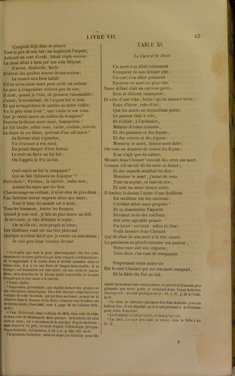 Comptait dej;\ clans sa pensee Tout le prlx de son lait; en einployait I’argent; Achetaitun cent d’ceufs, faisait triple couvee : La chose allait a bien par son soin diligent. II m’est, disait-elle, facile D’elever des poulels antour de ma maison; Le renard sera bien habile S’il ne m’en laisse assez pour avoir un cochon. Le pore a s’engraisser coiitera pen de son; II etait, quand je Tens, de grosseur raisonnable : J’aurai, le revendant, de l'argent bel et bon. Et qui m'empechera de mettre en notre etable, Vu le prix dont il est une vache et son veau, Que je verrai sauter au milieu du troupeau ? Perrette la-dessus saute aussi, transportee : Le lait lombe; adieu veau, vache, cochon, couvee. La dame de ces biens, quittanl d’un ceil marri3 Sa fortune ainsi repandue, Va s’excuser a son mari, En grand danger d’etre battue. Le recit en farce en fut fait; On l’appela le Pot au lait. Quel esprit ne bat la campagne ? Qui ne fait chateaux en Espagne3 ? Picrochole4, Pyrrhus, la laitiere , enfrn tons , Autant les sages que les fous. Chacon songe en veillant; il n’est rien de plus doux : Cne flatteuse erreur emporle alors nos times; Tout le bien du monde est A nous, Tons les honneurs , toutes les femmes. Quand je suis seul, je fais au plus brave un defi; Je m’ecarte, je vais detroner le sophi; On m’elit roi, mon people m'aime; Les diademes vont sur ma tete pleuvant : Quelque accident fait-il que je rentre en moi-meme ; Je suis gros Jean4 comme devant. ■ Vule prix que vaut le pore ainsi engraissd. Un des com- mentateurs de notre poete n’a pas bien compris cet hdmisliche , et le rapportant 4 la vache dont il est fait mention dans ce memo vers, il y a vu une faute de laugue inexcusable. 11 se trompe : cet heinistiche est une incise, ou unc sorte de paren- thCse; et le ddsordre de la phrase peint 1 merveille le trouble d’esprit que la joie cause ,i la laitiere. ’ Triste, fachd. 4 Expression proverbiale, qui signifie former des projets ou des entreprises chimdriques. On a fait diverses conjectures sur 1 origin? de ccttc locution , qui est bieu ancienne, puisqu’on la relrouve dans le Roman de la Rose, composd vers le milieu du treizieme siiclc. (Vers 2467, tom. I, page 83 de ledition 1733, in-12.) 4 ViR. Piclirocole, dans 1’ddition de 1678, dans cellcde 1729, et dans celle de Montenault. Mais quoique la Fontaine ait ainsi «icrit ce nom , on a eu raison de le corriger d'apres Rabelais , dans lequel il 1 a pris; et aussi d’apres l'dtyinologie grecque. Voyez Rabelais, Garganlua, I, 34,t, I, p. 120, edit. in-4». 5 Expression burlesque, inise en usage par Rabelais pour dd ■ FABLE XI. Le Curd et Je Mori Un morts’en allait tristement S’emparer de son dernier gite; Un cure s'en allait gaiement Enlerrer ce mort au plus vile. Notre defunt etait en carrosse porte, Bien et dument empaquete, Et vetu d’une robe, helas ! qu’on noranie bicre, Robe d’hiver, robe d’ete, Que les morts ne depouillenl gu&re. Le pasteur etait a cote, Et recilait, a l’ordinaire, Mainles devotes oraisons, Et des psaumes et des lemons, Et des versets et des repons : Monsieur le mort, laissez-nous faire, On vous en donnera de toutes les famous; Il ne s’agit que du salaire. Messire Jean Chouarl4 couvail des yeux son mort, Comme s’il on eul dit lui ravir ce tresor; Et des regards semblait lui dire : Monsieur le mort, j’aurai de vous Tant en argent, et tant en cire, Et tant en autre menus couts. Il fondait la-dessus l'acbat d'une feuillelle Du meilleur vin des environs : Certaine niece assez propette2 Et sa chambriere Paquette Devaient avoir des cotillons. Sur eette agreable pensee Un heurt3 survient: adieu le char. Voila messire Jean Chouart Qui du choc de son mort a la tele casse'e. Le paroissien en plornb enlraine son pasteur; Notre cure suit son seigneur; Tons deux s’en vont de compagnie. Propremen t toute notre vie Est le cure Chouart qui sur son mort comptait, Et la fable du Pot au lait. signer un hornme sans consequence, et qui est ici d’autant phis plaisante que notre poete se nornmait Jean. Voyez Rabelais. Pantagruel, second prologue du liv. IV, t. II, p. 28 de IcdiL in-4°. 1 Ce nom se retrouve plusieurs fois dans Rabelais pour un battcur d or. 11 est singulier qu’il sc soit presente .4 la Fontaine pour celui d’un curd. 2 La Fontaine a ecrit propc.lt e, et non propr cite. 5 Un choc. Cc mot pen usitd sc trouve dans la fable i du liv. X.