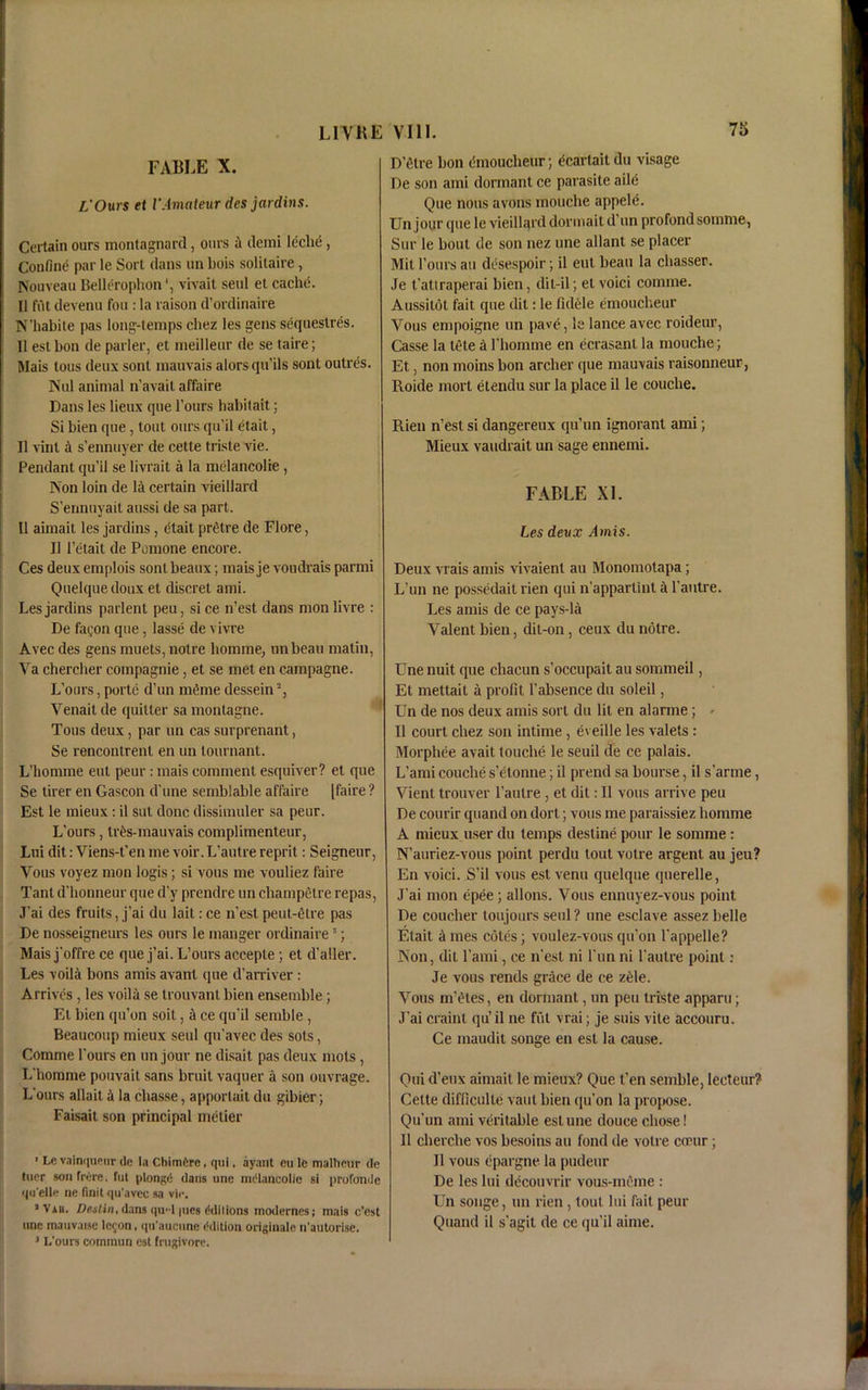 FABLE X. L'Ours et VAmateur des jar dins. Certain ours montagnard, ours demi leclie , Confine par le Sort dans un bois solitaire, Nouveau Bellerophonvivait seul et cache. II fut devenu foil: la raison d’ordinaire N’habite pas long-temps chez les gens sequeslres. 11 est bon de parler, et meilleur de se taire; Mais tous deux sont mauvais alors qu’ils sont outres. Nul animal n’avait affaire Dans les lieux que Tours habitait; Si bien que, tout ours qu’il etait, II vinl it s’ennuyer de cette triste vie. Pendant qu’il se livrait a la melancolie , Non loin de la certain vieillard S’ennuyait aussi de sa part. II aimait les jardins, etait p ret re de Flore, II l’etait de Pomone encore. Ces deux emplois sont beaux; mais je voudrais parmi Qnelque doux et discret ami. Les jardins parlent peu, sice n’est dans monlivre : De faijon que, lasse de vivre Avec des gens muets, noire bomme, nnbeau matin, Va chercher coinpagnie, et se met en campagne. L’ours, porte d’un meme dessein , Venait de quitter sa montagne. Tous deux, par un cas surprenant, Se rencontrenl en un lournant. L’homme eut peur : mais comment esquiver? et que Se tirer en Gascon d’une semblable affaire [faire ? Est le mieux: il sut done dissimuler sa peur. L'ours, tr^s-mauvais complimenteur, Lui dit: Viens-t'en me voir.L’autre reprit: Seigneur, Vous voyez mon logis; si vous me vouliez faire Tant d'honneur que d’y prendre un cliampetre repas, J'ai des fruits, j’ai du laitrce n’estpeut-etre pas De nosseigneurs les ours le manger ordinaire3; Mais j'offre ce que j’ai. L’ours acceple; et d’aller. Les voila bons amis avant que d’arriver : Arrives, les voila se trouvant bien ensemble; Et bien qu’on soit, it ce qu’il semble, Beaucoup mieux seul qu’avec des sots, Comme l’ours en un jour ne disait pas deux mots , L’homme pouvait sans bruit vaquer a son ouvrage. L’ours allait & la chasse, apportait du gibier; Faisait son principal metier ' Le vainquetir do la Chimfcre, qui, ayant eu le mallicur de tucr sonfrore, fut plongd dans une melancolie si profonde qu elle ne finit qu’avec sa vie. “Vah. Devlin, dans qu-1 |ucs ('dilions modernes; mais e'est line mauvaise logon, qu'aueiine Edition originate n'autorlse. 3 L'ours coinmun est frugivore. D’etre bon dnoucheur; ecarlait du visage De son ami dormant ce parasite aile Que nous avons mouche appeld Un jour que le vieillard dormail d’un profond somme, Sur le bout de son nez une allant se placer Mit l’ours an desespoir; il eut beau la ebasser. Je t’atiraperai bien, dit-il; et void comme. Aussitot fait que dit: le Iklele emoucheur Vous empoigne un pave, le lance avec roideur, Casse la tete a rhoinme en ecrasant la mouche; Et, non moins bon archer que mauvais raisonneur, Roide mort etendu sur la place il le couche. Rien n’est si dangereux qu’un ignorant ami; Mieux vaudrait un sage ennenti. FABLE XL Les deux j4mis. Deux vrais amis vivaienl au Monomotapa; L’un ne possedait rien qui n’apparlint a l’autre. Les amis de ce pays-la Valent bien, dit-on, ceux du notre. Une nuit que chacun s’occupait au sommeil, Et mettait a profit l’absence du soleil, Un de nos deux amis sort du lit en alarme; <■ Il court chez son intime , eveille les valets : Morphee avait touche le seuil de ce palais. L’ami couche s’etonne; il prend sa bourse, il s’arme, Vient trouver l’autre, et dit: Il vous arrive peu De courir quand on dort; vous me paraissiez bomme A mieux user du temps destine pour le somme: N’auriez-vous point perdu tout votre argent au jeu? En void. S’il vous est venu quelqne querelle, J’ai mon epee ; allons. Vous ennuyez-vous point De coucher toujours seul ? une esclave assez belle Etait Ames cotes; voulez-vousqu’on 1’appelle? Non, dit l’ami, ce n’est ni l’unni l’autre point : Je vous rends grace de ce zde. Vous m’etes, en dormant, un peu triste apparu; J’ai craint qu’ il ne fut vrai; je suis vite accouru. Ce maudit songe en est la cause. Qui d’eux aimait le mieux? Que t’en semble, lecteur? Cette difficulle vautbien qu’on la propose. Qu’un ami veritable est une douce chose! Il cherche vos besoins au fond de votre cocur; II vous epargne la pudeur De les lui decouvrir vous-mthne : Un songe, un rien, tout lui fait peur Quand il s’agil de ce qu’il aime.