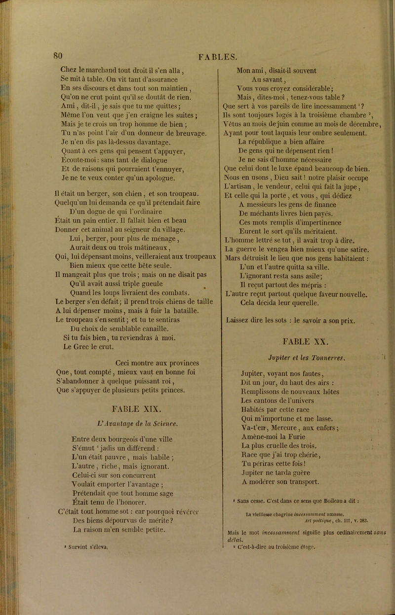 Chez le marchand tout droit il s’en alia , Se miti table. On vit tant d’assurance En ses discours et dans tout son maintien , Qu’on ne crut point qu’il se doutat de rien. Ami, dit-il, je sais que tu me quittes; Meme Ton vent que j'en craigne les suites; Mais je te crois un trop hormne de bien ; Tu n’as point l’air d’un donneur de breuvage. Je n’en dis pas la-dessus davantage. Quant a ces gens qui pensent t’appuyer, Ecoute-moi: sans tant de dialogue Et de raisons qui pourraient t'ennuyer, Je ne te veux conter qu’un apologue. II etait un berger, son chien, et son troupeau. Quelqu’un lui demanda ce qu’il pretendait fane D’un dogue de qui l’ordinaire Etait un pain enlier. II fallait bien et beau Donner cet animal au seigneur du village. Lui, berger, pour plus de menage, Auraitdeux ou trois matineaux, Qui, luidepensantmoins, veilleraient aux troupeaux Bien mieux que celte bete seule. II mangeait plus que trois; mais on ne disait pas Qu’il avait aussi triple gueule Quand les loups livraient des combats. Le berger s’en defait; il prend trois chiens de taille A lui depenser moins, mais a fuir la bataille. Le troupeau s’ensentit; et tu te sentiras Du choix de semblable canaille. Si tu fais bien, tu reviendras a moi. Le Grec le crut. Ceci montre aux provinces Que, tout compte, mieux vaut en bonne foi S’abandonner a quelque puissant roi, Que s’appuyer de plusieurs petits princes. FABLE XIX. UAvaniage de la Science. Entre deux bourgeois d’une ville S’emut * jadis un differend : L’un etait pauvre, mais habile ; L’autre , riche, mais ignorant. Celui-ci sur son concurrent Youlait emporter l’avantage; Pretendait que tout homme sage Etait tenu de 1’honorer. C’ctait tout homme sot: car pourquoi revcrer Des bicns depourvus de merite ? La raison m’en seiuble petite. * Surviot s'dleva, Mon ami, disait-il souvent Au savant, Vous vous croyez considerable'; Mais, dites-moi, lenez-vous table ? Que serl a vos pareils de lire incessamment ’ ? Ils sont toujours loges it la troisteme cliambre % Vetus au mois dejuin comme au moisde decembre, Ayant pour tout laquais leur ombre seulement. La republique a bien affaire De gens qui ne depensent rien I Je ne sais d’homme necessaire Que celui dont le luxe epand beaucoup de bien. Nous en usons, Dieu sait! noire plaisir occupe L’artisan, le vendeur, celui qui fait la jupe, Et celle qui la porte, et vous, qui dediez A messieurs les gens de finance De mechants livres bien paycs. Ces mots remplis d’impertinence Eurent le sort qu’ils mcritaient. L’homme lettre se tut, il avait trop a dire. La guerre le vengea bien mieux qu’une satire. Mars detruisit le lieu que nos gens habitaient : L’un el l’autre quilta sa ville. L’ignorant resta sans asile; Il recut partout des mepris : L’autre re^ut partout quelque faveur nouvelle. Cela decida leur querelle. Laissez due les sots : le savoir a son prix. FABLE XX. Jvpiter et les Tonnewes. 1 Jupiter, vovant nos fautes, Dit un jour, du liaut des airs : Remplissons de nouveaux botes Les cantons de l’univers Ilabitcs par celle race Qui m’importune et me lasse. Va-t’en , Mercure, aux enfers; Amcne-moi la Furie La plus cruelle des trois. Race que j’ai trop cherie, Tu periras cette fois! Jupiter ne tarda gucre A modcrer son transport. * Sans cesse. C’est dans ce sens que Boileau a dit: La vleillesse chngrine incessamment amassc. Art foitique, ch. Ill, V. 283. Mais le mot incessamment signifie plus ordinaircment sans dc'lai. 3 Cest-J-dire au troisiemc dlagc.