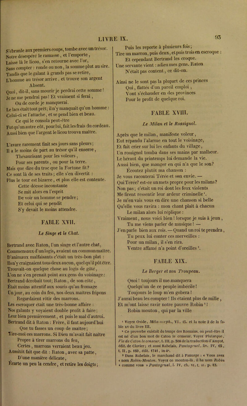 S’ebranle aux premiers coups, tombe avec un tresor. Notre desespere le ramasse, et l’emporte, Laisse lit le licou, s'en retourne avec l’or, Sans compter: ronde on non, la somme pint au sire. Tandis que le galant a grands pas se retire, L’homme au tresor arrive , et trouve son argent Absent. Quoi, dit-il, sans mourir je perdrai cette somme! Je ne me pendrai pas! Et vraiment si ferai, Ou de corde je manquerai. Le lacs etait tout pret; il n'y manquait qu’un homme : Celui-ci se l’attache, et se pend bien et beau. Ce qui le consola peut-etre Fut qu’un autre eut, pourlui, fait les frais du cordeau. Aussi bien que l'argent le licou trouva maitre. L’avare rarement finit ses jours sans pleurs; II a le moins de part au tresor qu’il enserre, Thesaurisant pour les voleurs , Pour ses parents, ou pour la terre. Mais que dire du troc que la Fortune fit? Ce sont la de ses traits; elle s’en divertit : Plus le tour est bizarre, et plus elle est contente. Cette deesse inconstante Se mit alors en 1’esprit De voir un homme se pendre; Et celui qui se pendit S’y devait le moins attendre. FABLE XVII. Le Singe et le Chat. Bertrand avec Raton, l’un singe etl’autre chat, Commensauxd’unlogis, avaient un communmaitre. D’animaux malfaisants c’etait un tres-bon plat : Ilsn’y craignaient tous deuxaucun, quel qu’il putetre. Trouvait-on quelque chose au logis de gate, L’on ne s’en prenait point aux gens du voisinage: Bertrand derobait tout; Raton, de son cote, Etait moins attentif aux souris qu'au fromage Dn jour, au coin du feu, nos deux maitres fripons Regardaient rotir des marrons. Les escroquer etait une tres-bonne affaire : Nos galants y voyaient double profit it faire; Leur bien premierement, et puis le mal d autrui. Bertrand dit k Raton : Fide, il faut aujourd’hui Que tu fasses un coup de maitre; Tire-moi ces marrons. Si Dieu m’avait fait naitre Propre 4 tirer marrons du feu, Certes, marrons verraient beau jeu. Aussitot fait que dit : Raton, avec sa patte, D’une manure delicate, Ecarte un peu la cendre, et retire les doigts; Puis les reporte it plusieurs fois; Tire un matron, puis deux, etpuis troisen escroque : Et cependant Bertrand les croque. Une servante vient: adieu mes gens. Raton N ’etait pas content, ce dit-on. Ainsi ne le sont pas la plupart de ces princes Qui, ilaltes d’un pareil emploi, Vont s’dhauder en des provinces Pour le profit de quelque roi. FABLE XVIII. Le Milan et le Rossignol. Apr£s que le milan, manifeste voleur, Eut repandu l’alarme en tout le voisinage, Et fait crier sur lui les enfants du village, Un rossignol tomba dans ses mains par malheur. Lelieraut du printemps lui demande la vie. Aussi bien, que manger en qui n’a que le son? Ecoutez plutot ma chanson : Je vous raconterai Teree et son envie. — QuiTeree? est-ce unmets propre pour les milans? Non pas; c’etait un roi dont les feux violents Me firent ressentir leur ardeur criminelle *. Je m’en vais vous en dire une chanson si belle Qu’elle vous ravira : mon chant plait k chacun Le milan alors lui replique: Vraiment, nous void bien! lorsque je suis a jeun , Tu me viens parler de musique! — J’en parle bien aux rois. — Qnand un roi te prendra, Tu peux lui conter ces merveilles : Pour un milan, il s’en rira. Ventre affame n’a point d’oreilles \ FABLE XIX. Le Berger et son Troupeau. Quoi! toujours il me-manquera Quelqu’un de ce peuple imbecile! Toujours le loup m’en gobera ! J’aurai beau les compter! Us etaient plus de mille, Et m’ont laisse ravir notre pauvre Robin 51 Robin moulon, qui par la ville 1 Voyez Ovide, Mela norph., VI. 13. et la note 2 de la fa- ble xv du livre III, 1 Ce proverbe existait du temps des Romains, ou peut-etre il est nd d'un bon mot de Caton le censeur. Voyez Plutarque, Vie de Caton te censeur, t. Ill, p. 308 de la traduction d'Amyot, ddit. de Clavier; et aussi Rabelais, Pantag rucl, liv. IV, 63, t, II, p. 160, ddit. 1741, in-4°. 3 Dans Rabelais, le marchand dit a Panurge : « Vous avez « nom Robin-Mouton. Voyez ce mouton-li, il ha nom Robin