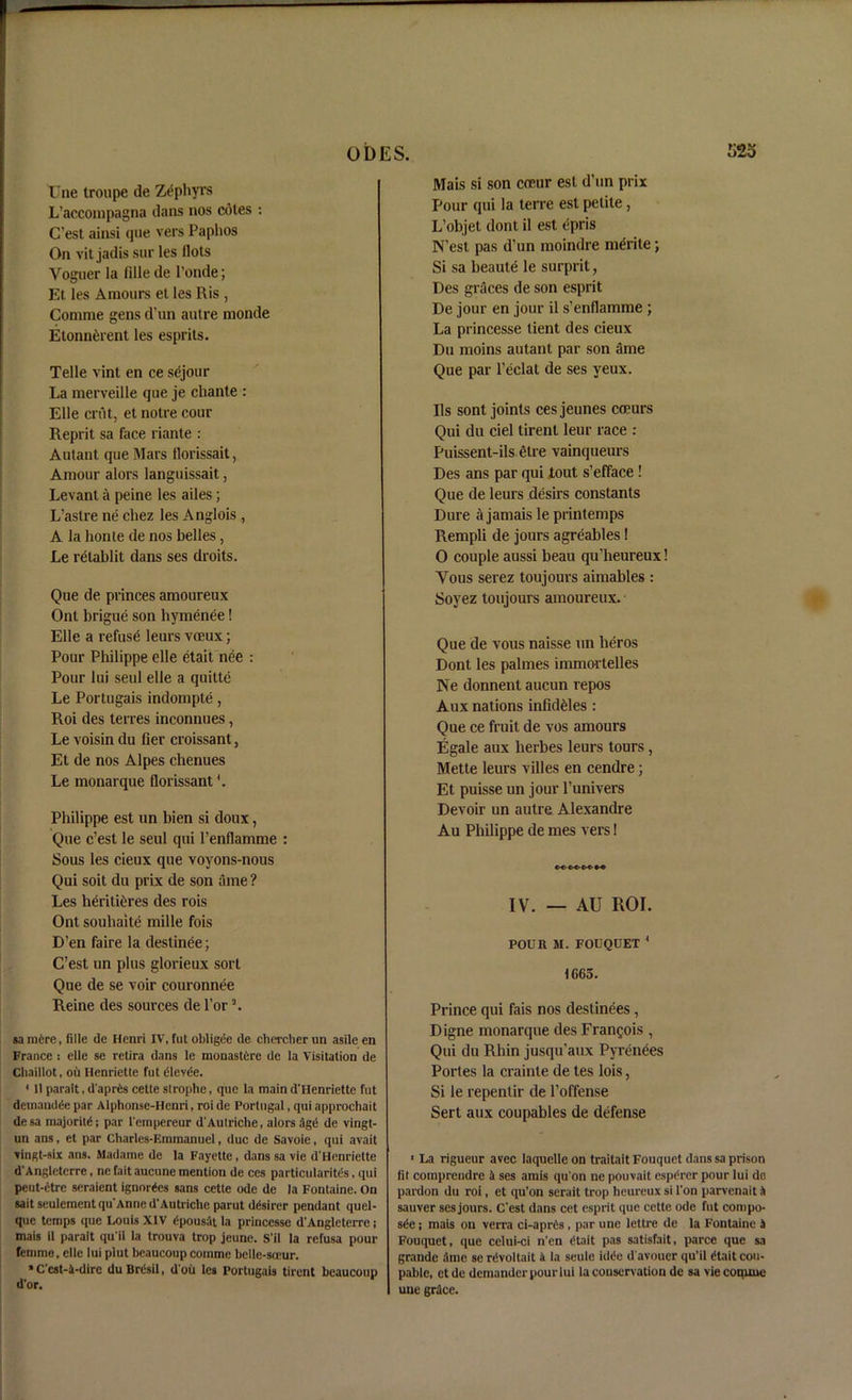 Une troupe de Zephyrs L’accoinpagna dans nos cotes : C’est ainsi que vers Paphos On vit jadis sur les Hots Voguer la lille de l’onde; Et les Amours et les Ris , Comme gens d’un autre monde Etonn^rent les esprits. Telle vint en ce sejour La merveille que je chante : Elle crut, et notre cour Reprit sa face riante : Autant que Mars florissait, Amour alors languissait, Levant a peine les ailes; L’astre ne chez les Anglois , A la honte de nos belles, Le relablit dans ses droits. Que de princes amoureux Ont brigue son hymenee! Elle a refuse leurs voeux; Pour Philippe elle etait nee : Pour lui seul elle a quittc Le Portugais indompte, Roi des terres inconnues, Le voisin du fier croissant, Et de nos Alpes chenues Le monarque florissant4. Philippe est un bien si doux, Que c’est le seul qui l’enflamme : Sous les cieux que voyons-nous Qui soit du prix de son tune ? Les heritieres des rois Ont souhaite mille fois D’en faire la destinee; C’est un plus glorieux sort Que de se voir couronnee Reine des sources de l’or 3. sa mere, fille de Henri IV, fut obligee de chercher un asile en France : elle se retira dans le monastdre de la Visitation de Chailiot, oil Henriette fut tileviie. * 11 parait, d’aprfes cette strophe, que la main d'Henriette fut demandde par Alphonse-Henri, roi de Portugal, qui approchait desa majority par l'empereur d'Autriche, alors ;igts de vingt- un ans, et par Charles-Emmanuel, due de Savoie, qui avait vingt-six ans. Madame de la Fayette, dans sa vie d’Henriette d'Angleterre, ne fait aucune mention de ces particularity, qui peut-ctre seraient ignores sans cette ode de la Fontaine. On sait seulementqu'Anne d’Autriche parut ddsirer pendant quel- que temps que Louis XIV dpousat la princessc d'Angleterre; mais il parait qu'ii la trouva trop jeune. S’il la refusa pour femme, elle lui plut beaucoupcomme belle-sceur. * C’cst-4-dire du Brdsil, d oit les Portugais tirent beaucoup d’or. Mais si son coeur est d’un prix Pour qui la terre est petite, L’objet dont il est epris N’est pas d’un moindre merite •, Si sa beaute le surprit, Des graces de son esprit De jour en jour il s’enflamme ; La princesse tient des cieux Du moms autant par son ame Que par l’eclal de ses yeux. Ils sont joints cesjeunes coeurs Qui du ciel tirent leur race : Puissent-ils etre vainqueurs Des ans par qui tout s’efface ! Que de leurs desirs constants Dure a jamais le printemps Rempli de jours agreables! O couple aussi beau qu’heureux! Yous serez toujours aimables : Soyez toujours amoureux. Que de vous naisse un lieros Dont les palmes immortelles Ne donnent aucun repos Aux nations infidfcles : Que ce fruit de vos amours Egale aux herbes leurs tours, Mette leurs villes en cendre; Et puisse un jour l’univers Devoir un autre Alexandre Au Philippe de mes vers! IV. — AU ROI. POUR M. FOUQUET 4 1G65. Prince qui fais nos destinees , Digne monarque des Francois , Qui du Rhin jusqu’aux Pyrenees Portes la crainte de tes lois, Si le repentir de l’offense Sert aux coupables de defense 1 La rigueur avec laquelle on traitait Fouquet dans sa prison lit comprendre 4 ses amis qu'on ne pouvait espdrer pour lui de pardon du roi, et qu’on serait trop heureux si Ton parvenait it sauver ses jours. C’est dans cet esprit que cette ode fut compo- se ; mais on verra ci-aprCs , par une lettre de la Fontaine 4 Fouquet, que celui-ci n’en (Hait pas satisfait, parce que sa grande dine se rdvoltait 4 la seule idde d'avouer qu'ii etait cou- pablc, etde demander pour lui la conservation de sa vie conune une grace.