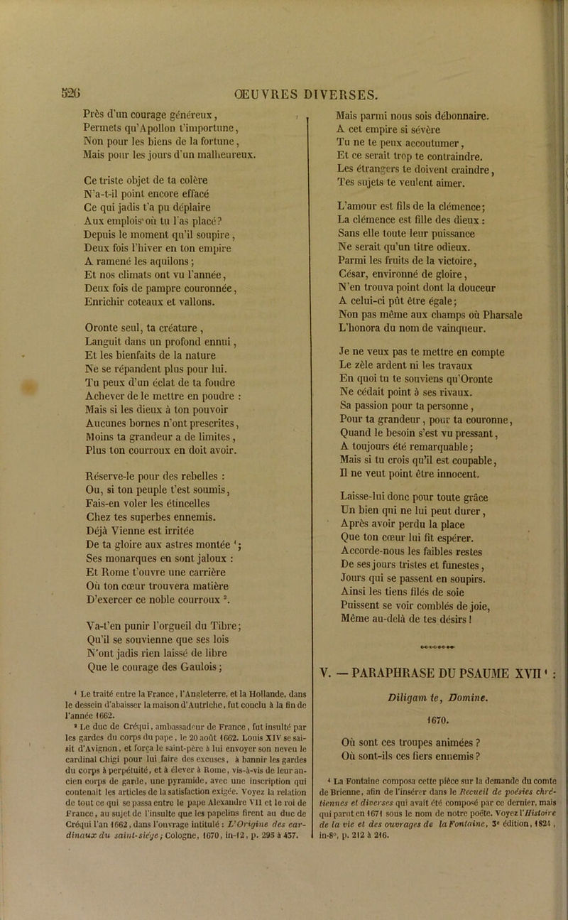 Prfc d'un courage genereux, , Pennets qu’Apollon t’importune, Non pour les Mens de la fortune, Mais pour les jours d’un malheureux. Ce triste objet de ta colere N’a-t-il point encore efface Ce qui jadis t'a pu deplaire Aux emplois'oii tu l as place? Depuis le moment qu’il soupire, Deux fois 1’hiver en ton empire A ramene les aquilons ; Et nos climats ont vu l’annee, Deux fois de pampre couronnee, Enrichir coteaux et vallons. Oronte seul, ta creature , Languit dans un profond ennui, Et les bienfaits de la nature Ne se repandent plus pour lui. Tu peux d’un eclat de ta foudre Achever de le mettre en poudre : Mais si les dieux a ton pouvoir Aucunes bornes n’ont prescrites, Moins ta grandeur a de limites, Plus ton courroux en doit avoir. Reserve-Ie pour des rebelles : Ou, si ton people t’est sounds, Fais-en voler les etincelles Chez tes superbes ennemis. Deja Vienne est irritee De ta gloire aux astres monlee 4; Ses monarques en sont jaloux : Et Rome t’ouvre line carri^re Oil ton coeur trouvera mature D’exercer ce noble courroux 3. Va-t’en punir l’orgueil da Tibre; Qu’il se souvienne que ses lois N’ont jadis rien laisse de libre Que le courage des Gaulois; * Le traits entre la France, l'Angleterre, et la Hollande, dans le dcsscin d'ahaisser laraaisond’Autriehe, fut conclu 4 la finde l'annie 1662. * Le due de Crequi, ambassadeur de France, fnt insulti par les gardes du corps du pape, le 20aout 1662. Louis XIV sesai- sit d'Avignon, et forca le saint-pire 5 lui envoycr son neveu le cardinal Cliigi pour lui faire dos excuses, a bannir les gardes du corps 4 perpituiti, et 4 ilever a Rome, vis-a-vis de leuran- cien corps de garde, une pyramide, avec unc inscription qui contenait les articles de la satisfaction exigie. Voycz la relation de tout ce qui se passa entre le pape Alexandre vn et le roi de France, an sujet de l'insulte que les papelins tirent au due de Crequi l'an 1662, dans l'ouvrage iutituli : L’Origine des car- dinaux du saint-siege; Cologne, 1670, in-12, p. 295 a 437. Mais parmi nous sois debonnaire. A cet empire si severe Tu ne te peux accouturner, Et ce serait trap te conlraindre. Les etrangers te doivent craindre, Tes sujets te veulent aimer. L’amour est fils de la clemence; La clemence est fille des dieux: Sans elle toute leur puissance Ne serait qu’un titre odieux. Parmi les fruits de la victoire, Cesar, environne de gloire, N’en trouva point dont la douceur A celui-ci put elre egale; Non pas meme aux champs ou Pharsale L’lionora du nom de vainqueur. Je ne veux pas le mettre en compte Le ziile ardent ni les travaux En quoi tu te souviens qu’Oronte Ne cedait point a ses rivaux. Sa passion pour ta personne , Pour ta grandeur, pour ta couronne, Quand le besoin s’est vu pressant, A toujours ete remarquable: Mais si tu crois qu’il est coupable, II ne vent point etre innocent. Laisse-lui done pour toute grace Un bien qui ne lui peut durer, Apr6s avoir perdu la place Que ton ceeur lui fit esperer. Accorde-nous les faibles restes De ses jours tristes et funestes, Jours qui se passent en soupirs. Ainsi les tiens files de soie Puissent se voir combles de joie, Meme au-dela de tes desirs! V. — PARAPHRASE DU PSAUME XVII1 : Diligam ie, Domine. 1670. Oil sont ces troupes animees ? Oil sont-ils ces Tiers ennemis ? * La Fontaine composa cette pidcc sur la demande du comte de Brienne, alin de l'insdrer dans le Recucil de ■podsics chrd- tiennes et divcrscs qui avait did compose par ce dernier, mais qui parut en 1671 sous le nom de notre poete. Voyez Vliistoire de la vie et des ouvrages de la Fontaine, 3° ddition, 1824, in-8°, p. 212 4 216.