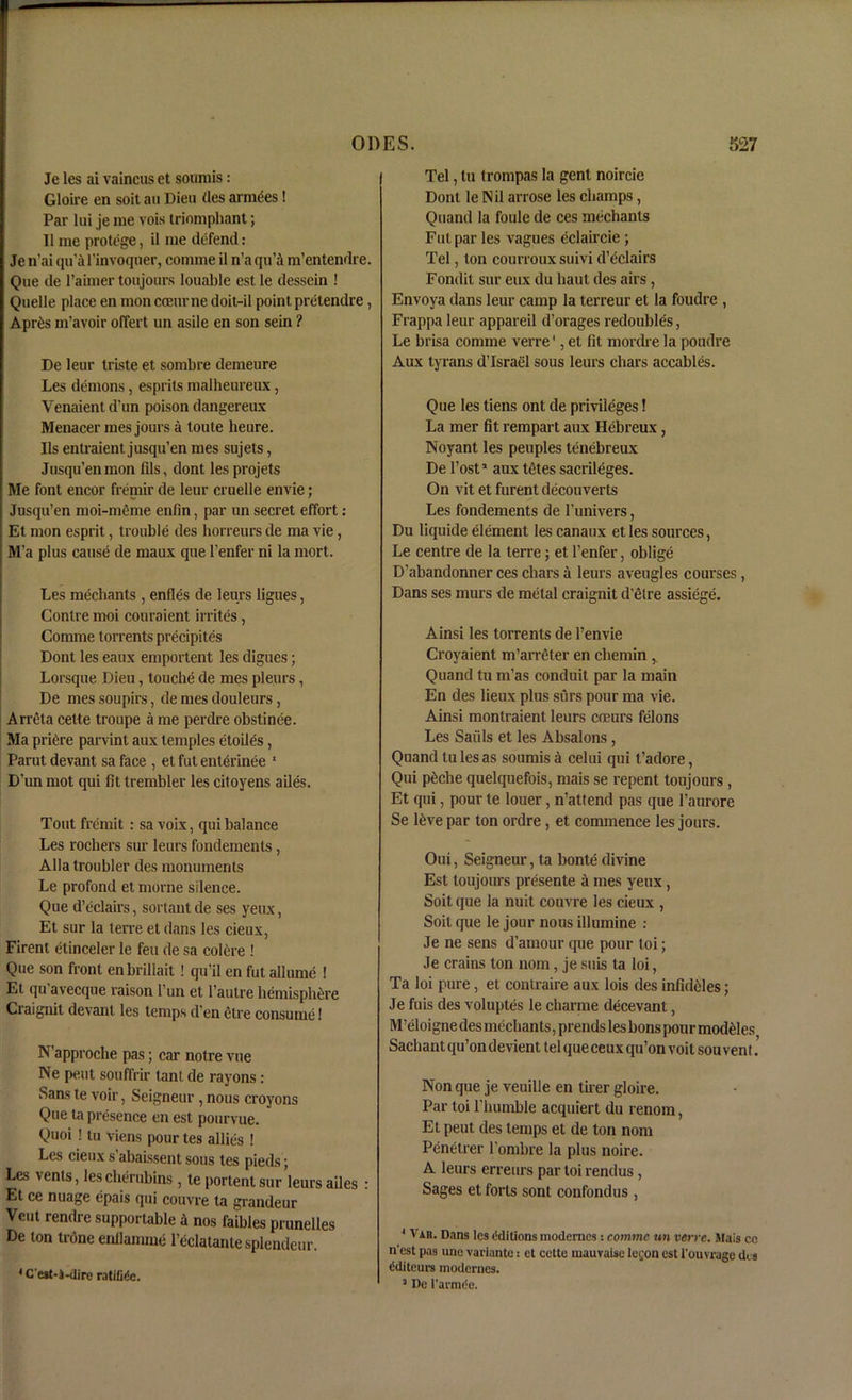 Je les ai vaincus et soiimis : Gloire en soit an Dien (les armies! Par lui je me vois triumphant; II me protege, il me defend: Je n’ai qii’afinvoquer, comme il n’a qii’i m’entendre. Que de l’aimer toujours louable est le dessein ! Quelle place en mon cceiirne doit-il point pretendre, Aprds m’avoir offert un asile en son sein ? De letir triste et sombre demeure Les demons, esprits malheureux, Venaient d’un poison dangereux Menacer mes jours a toute heure. Ils entraient jusqu’en mes sujets, Jusqu’enmon fils, dont les projets Me font encor fremir de leur cruelle envie; Jusqu’en moi-meme enfin, par un secret effort: Et mon esprit, trouble des horreurs de ma vie, M’a plus cause de maux que l’enfer ni la mort. Les mediants , enfles de leurs ligues, Contre moi couraient irrites, Comme torrents precipites Dont les eaux emportent les digues; Lorsque Dieu, touche de mes pleurs, De mes soupirs, de mes douleurs, Arreta cette troupe a me perdre obstinee. Ma pridre pan int aux temples etoiles, Parut devant sa face , et fut enterinee 1 D’un mot qui fit trembler les citoyens ailes. Tout fremit : sa voix, qui balance Les rochers sur leurs fondements, Alla troubler des monuments Le profond et morne silence. Que d’eclairs, sonant de ses yeux, Et sur la lerre et dans les cieux, Firent etinceler le feu de sa colere ! Que son front enbrillait ! qu’il en fut allume ! Et qu avecque raison l’un et l’autre hemisphere Craignit devant les temps d’en etre consume! N approche pas; car notre vue Ne pent soufiVir tanl de rayons: Sans te voir, Seigneur , nous croyons Que ta presence en est pourvue. Quoi ! tu viens pour tes allies ! Les cieux s abaissent sous tes pieds; Les vents, les cherubins, te portent sur leurs ailes : Et ce nuage epais qui couvre ta grandeur Vent rendre supportable a nos faibles prunelles De ton trone enllamme l’dclatantesplendeur. 4 Cest-i-dire ratiCAc. Tel, lu trompas la gent noircie Dont le Nil arrose les champs, Quand la foule de ces mediants Fut par les vagues eclaircie ; Tel, ton courroux suivi d’eclairs Fondit sur eux du haul des airs , Envoya dans leur camp la terreur et la foudre , Frappa leur appareil d’orages redoubles, Le brisa comme verre1, et fit mordre la poudre Aux tyrans d’lsrael sous leurs chars accables. Que les tiens ont de privileges! La mer fit rempart aux Hebreux, Noyant les peuples tenebreux De Post1 aux tdtes sacrileges. On vit et furent decouverts Les fondements de l’univers, Du liquide element les canaux etles sources, Le centre de la terre; et l’enfer, oblige D’abandonner ces chars a leurs aveugles courses , Dans ses inurs de metal craignit d’etre assiege. Ainsi les torrents de l’envie Croyaient m’arreter en cbemin Quand tu m’as conduit par la main En des lieux plus stirs pour ma vie. Ainsi montraient leurs coeurs fdons Les Saiils et les Absalons , Quand tu les as sounds a celui qui t’adore, Qui pdche quelquefois, mais se repent toujours , Et qui, pour te loner, n’attend pas que l’aurore Se ldve par ton ordre , et commence les jours. Oui, Seigneur, ta bonte divine Est toujours presente a mes yeux, Soit que la nuit couvre les cieux , Soit que le jour nous illumine : Je ne sens d’amour que pour toi; Je crains ton nom, je suis ta loi, Ta loi pure, et contraire aux lois des infiddles; Je fuis des voluptes le charme decevant, M’eloigne des mediants, prends les bons pour moddles Sachant qu’ondevient tel que ceux qu’on voit sou vent. Non que je veuille en tirer gloire. Par toi l’humble acquiert du renom, Et pent des temps et de ton nom Penetrer l’ombre la plus noire. A leurs erreurs par toi rendus , Sages et forts sont confondus , 4 Vah. Dans les Editions modemes: comme un verre. Mais ce nest pas une variante: et cette inauvaiscle<;onest i’ouvragedts tiditeurs modernes. 5 De l’armiie.