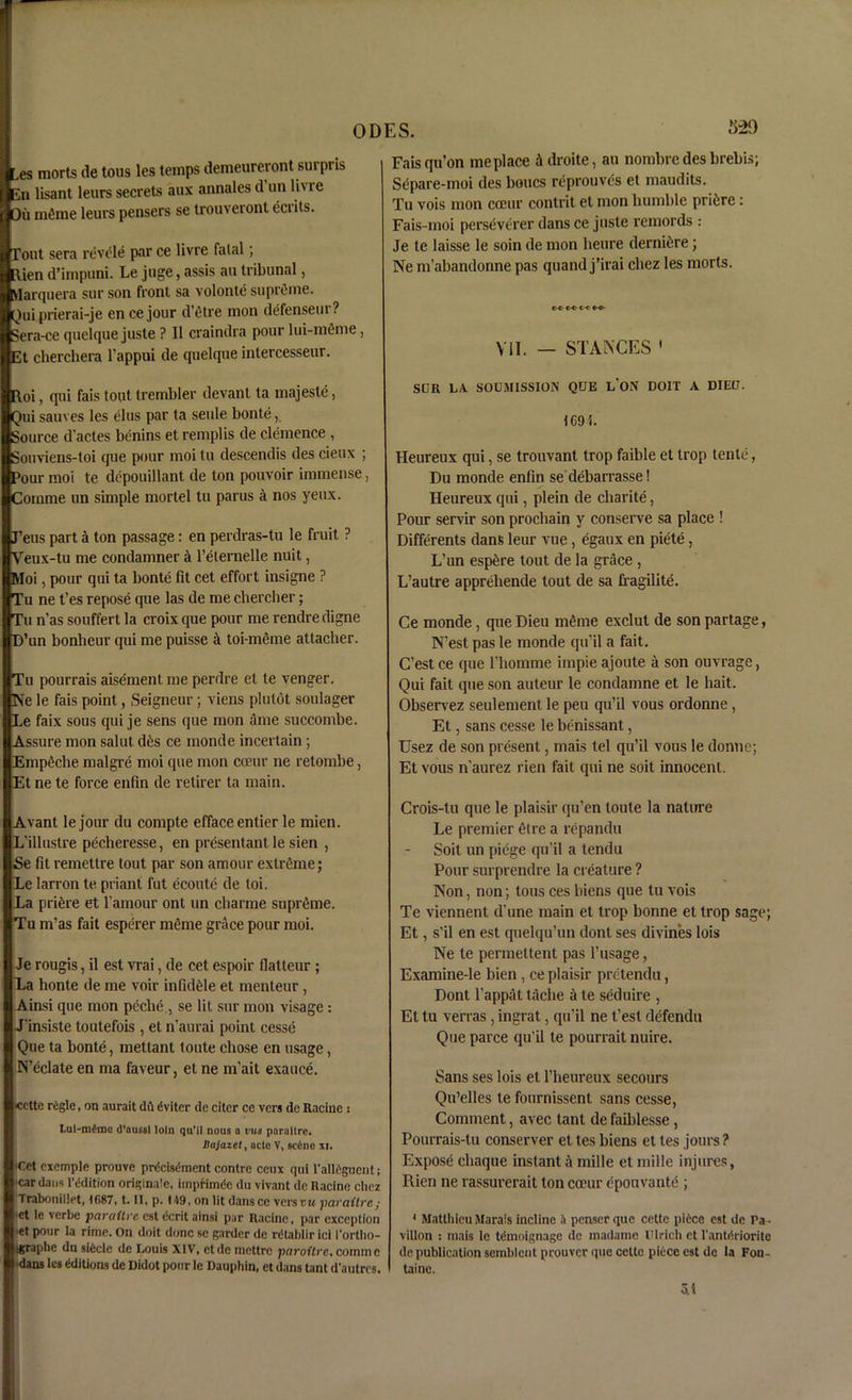 ODES. 329 ■ es morts de tons les temps demeureront surprls En lisant leurs secrets aux annales d un li' ie flOii inline leurs pensers se trouveront eci its. ■Tout sera revele par ce livre fatal; ■Rien d’impuni. Le juge, assis an tribunal, nlarquera sur son front sa volonte supreme. ■Qui prierai-je en cejour d’etre mon defenseur? Sera-ce quelque juste ? II craindra pour lui-meme, Et cherchera l’appui de quelque intercesseur. Roi, qui fais tout trembler devanl ta majeste, Qui sauves les elus par ta seule bonte, Source d'actes benins et remplis de clemence , Souviens-toi que pour moi tu descendis des cieux ; Pour moi te depouillant de ton pouvoir immense, Comme un simple mortel tu parus a nos yeux. J’eus part a ton passage: en perdras-tu le fruit ? Veux-tu me condamner a l’eternelle nuit, Moi, pour qui ta bonte fit cet effort insigne ? Tu ne t’es repose que las de me cbercher; Tu n’as souffert la croix que pour me rendre digne D’un bonbeur qui me puisse a toi-meme attacher. Tu pourrais aisemenl me perdre el te venger. Ne le fais point, Seigneur; viens plulot soulager Le faix sous qui je sens que mon a me succombe. Assure mon salut d6s ce monde incertain; Empeche malgre moi que mon coeur ne retombe, Et ne te force enfin de retirer ta main. Avant le jour du compte efface entier le mien. L’illustre pecheresse, en presentant le sien , Se fit remettre tout par son amour extreme; Le larron te. priant fut ecoute de toi. La pri£re et l’amour ont un cbarme supreme. Tu m’as fait esperer m6me grace pour moi. Je rougis, il est vrai, de cet espoir flatteur ; La honte de me voir infid£le et menteur, Ainsi que mon peche , se lit sur mon visage: I J’insiste toutefois , et n’aurai point cesse I Que ta bonte, metlant toute chose en usage, I N’eclate en ma faveur, et ne m’ait exauce. I’Cettc riiglc, on aurait dil dviter de citcr ce vers de Racine : Lui-m6me d’oussl loin qu’il nous a vus paraltrc. Bajazety acle V, sc6ne xi. 'Cet exemple prouve prdcisdment contre ceux qui l'alldguent; •cardans l’ddition originate, impHmde du vivant de Racine chez Trabouiltet, 1687, t. II, p. 149, on lit dans ce vers vu pavattre ; •et le verbe paraUre est dcrit ainsi par Racine, par exception •et pour la rime. On doit done se garder de rdtablirici I'ortho- Igraphn du sidcle de Louis XIV, etdc mettre paroUrc, comine •dans les dditions de Didot pour le Dauphin, et dans tant d'autres. Fais qu’on me place idroite, an nombre des brebis; Separe-moi des bones reprouves et maudits. Tu vois mon coeur contrit et mon humble pri&re : Fais-moi perseverer dans ce juste remords : Je te laisse le soin de mon heure derni&re; Ne m’abandonne pas quand j’irai chez les morts. ooc< e-o- VII. — STANCES ' SLR LA. SOLMISSION QUE L’ON DOIT A DIED. 1G9L Heureux qui, se trouvant trop faible et trop tenle, Du monde enfin se debarrasse! Heureux qui, plein de charite, Pour servir son prochain y conserve sa place ! Differents dans leur vue, egaux en piete, L’un esp6re lout de la grace , L’autre apprehende tout de sa fragilite. Ce monde , que Dieu meme exclut de son partage, N’est pas le monde qu’il a fait. C’est ce que l'homme impie ajoute a son ouvrage, Qui fait que son auteur le condamne et le bait. Observez seulement le pen qu’il vous ordonne, Et, sans cesse le benissant, Usez de son present, mais tel qu’il vous le donne; Et vous n’aurez rien fait qui ne soit innocent. Crois-tu que le plaisir qu’en toute la nature Le premier etre a repandu Soit un piege qu’il a tendu Pour surprendre la creature ? Non, non; lous ces biens que tu vois Te viennent d’une main et trop bonne et trop sage; Et, s'il en est quelqu’un dont ses divines lois Ne te permettent pas l’usage, Examine-le bien, ce plaisir pretendu, Dont l'appat tacbe a te seduire , Et tu verras , ingrat, qu’il ne t’est defendu Que parce qu’il te pourrait nuire. Sans ses lois et l’heureux secours Qu’elles te fournissent sans cesse, Comment, avec tant de faiblesse, Pourrais-tu conserver et tes biens et tes jours? Expose chaque instant a mille et mille injures, Rien ne rassurerait ton coeur epouvante ; * Matthicu Marais incline it penserque cette pi tee est de Pa- vilion : mais le Wmoignage de madame Ulrich et l'antdrioritc de publication semblent pronver que cette piece est de la Fon- taine. At