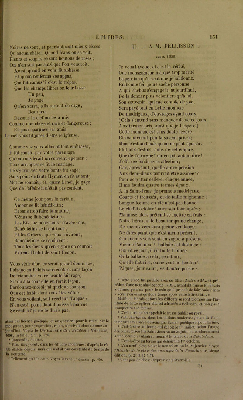 & PIT Noires ne sont, et pourlant sont mieux closes Qn’aucun cliatel. Quand leans on se voil, Pleurs et soupirs ce sont boutons tie roses; On n’en sort pas ainsi que Ton voudroit. Aussi, quand on vous fit abbesse, Et qu’on renferma vos appas, Qui fut camus1? c’est le trepas. Que les champs fibres on leur laisse Un peu, Je gage Qu’on vena, s’ils sortcnt tie cage, Beau jeu. Dessous la clef on les a mis Comme une chose et rare et dangereuse; Et pour epargner ses amis Le del vous fit jurer d’etre religieuse. Comme vos yeux allaient tout embraser, • II fut conclu par votre parentage Qu’on vous ferait un couvent epouser : Deux ans apr&s se fit le manage. De s’y trouver votre bonte fut sage; Sans point de faute Hymen en fit autant; Mot ne sonnait; et, quant a moi, je gage Que de l’affaireil n’etait pas content. Ce meme jour pour le certain, Amour se fit benedictin; Et sans trop faire la mutine, Venus se fit benedictine •. LesRis, nebougeanls3 d’avecvous, Benediclins se firent tous; Et les Graces, qui vous suivirent, Benedictines se rendirent: Tous les dieux qu’en Cypre on connoit Prirent 1’habit de saint Benoit. Vous vtHir d’or, ce serait grand dommage, Puisque en habits sans couts et sans fagon De triompber votre beaule fait rage; Si3 qua la cour elle en ferait legon. Pardonnez-moi si j’ai quelque soupgon Que cet habit dont vous Stes vttue, En vous voilant, soit receleur d’appas : N’en est-il point dont il puisse a ma vue Se confier? je ne le dirais pas. ainsi par licence podtiquc. et uniquemcnt pour la rime; car le mot pans'1, poor suspension, repos, s'^crivait aloes comme au- jourd'hui. Voyez le Diclionnaire de iAcademic frmifoise, 1696, in-folio, t. I, p. 124. * Coufondu, etonnd 5 Vxr. Bong cant, dans les Editions modernes, d'apris la rfi glc dtaldic depuis. mais qui n'dtait pas constante du temps de la Fontaine. 1 Tenement qu'A la cour. Voyez In note ei-dessus, p. 320. R E S. S31 II. — A M. PELLISSON Avmi, IG59. Je vous l’avoue, el c’esl la verile, Que monseigneur n’a que trop meritd La pension qu’il vent que je Ini donne. En bonne foi, je ne sache personne A qui Phebus s’engageat, aujourd’hui, De la donner plus volontiers qu’a lui. Son souvenir, qui me comble dejoie, Sera paye tout en belle monnoie De madrigaux, d’ouvrages ayant cours. (Cela s’entend sans manquer de deux jours Aux termes pris, ainsi que je l’esp£re.) Cette monnaie est sans doute legire, Et maintenant peu la savent priser; Mais c’est un funds qu’on ne pent epuiser. Pint auxdestins, amis de cet empire, Que de l’epargne5 on en piit autant dire! J’offre ce fonds avec affection; Car, apr£s tout, quelle autre pension Aux demi-dieux pourrait etre assinee5 ? Pour acquitter celle-ci cliaque annee, II me faudra qualre termes egaux. A la Saint-Jean^ je promets madrigaux, Courts el trousses, et de taille mignonne : Longue lecture en ete n’est pas bonne. Le chef d'oclobre5 aura son tour apres; Ma muse alors pretend se mettre en frais : Notre lieros, si le beau temps ne change, De menus vers aura pleine vendange. Ne dites point que c’est menu present, Car menus vers sont en vogue a present. Vienne Pan neuf, ballade est destinee : Qui rit ce jour, il rit loule l’annee. Or la ballade a cela, ce dit-on, Qu'elle fait rire, ou ne vaut un bouton7. Paques, jour saint, vent autre poesie : 1 Cette pifice fut publiee avec ce titre : Leltre a M... et prd- cddde d'une noteaiosi congue : « M... ayautdit que je luidevais « donner pension pour le soin qu'il prenait de faire valoir mes « vers, j’envoyai quelque temps apres cette lettre H M... « Maltliieu Marais et tous les Cditeurs se sont trompgs sur l'in- titule de cette dpitre; elle est adressee !i Fellisson, ct non pas A Fouquet ni a sa femme. 5 Cost ainsi qu'on appelaitlc trdsor public ou royal. 8 Vab. Assignee, dans les Editions modernes ; mais la Fon- taine a misass/nde A dessein, par licence podtiquect pour la rime. * C’est-A-dire au terme qui tichoit le r1' juillet, scion l’usage des baux, placd A la Saint-Jean ou au 21 juin, et, conformdment A une locution vulgaire, nomine le terme de la Saint-Jeau. 8 Cest-A-dire au terme qui eeboira le ler octobre. 6 L'an neuf, c'est-A-dire le nouvel an ou le ter janvier. Voyez 1 'Histoire de In vie el des one rages de la Fontaine, troisiemo Edition, p. 20et 47 A 31. 7 Vaut peu de chose. Expression proverbiale. 51.