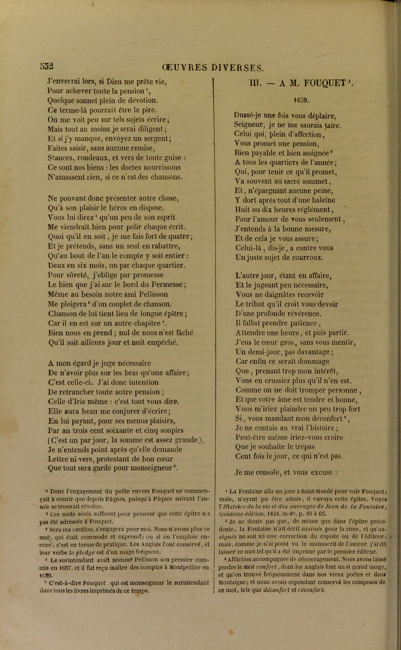 J’enverrai lors, si Dieu me pr£te vie, Pour achever toute la pension Quelque sonnet plein de devotion. Ce terme-li pourrait litre le pire. On me voit peu sur tels sujets ecrire; Mais tout au moins je serai diligent; Et si j’y manque, envoyez un sergent; Faites saisir, sans aucune remise, Stances, rondeaux, et vers de toute guise : Ce sont nos biens : les doctes nourrissons N’amassent lien, si cen’estdes chansons. Ne pouvant done presenter autre chose, Qu’A son plaisir le heros en dispose. Vous lui direz3 qu’un peu de son esprit Me viendrait bien pour polir chaque ecrit. Quoi qu’il en soit, je me fais fort de quatre; Etje pretends, sans un seul enrabattre, Qu’au bout de l’an le compte y soit entier : Deux en six mois, un par chaque quartier. Pour surete, j’oblige par promesse Le bien que j’aisur le bord du Permesse; Meme au besoin notre ami Pellisson Me pleigera ‘ d’un couplet de chanson. Chanson de lui tient lieu de longue epitre; Car il en est sur un autre chapitre4. Bien nous en prend; nul de nous n’est fache Qu’il soit ailleurs jour et nuit empfiche. A mon egard je juge necessaire De n’avoir plus sur les bras qu’une affaire; C’est celle-ci. J’ai done intention De retrancher toute autre pension; Celle d’lris mtaie : c’est tout vous dire. Elle aura beau me conjurer d’ecrire; En lui papnt, pour ses menus plaisirs, Par an trois cent soixante et cinq soupirs (C’est un par jour, la somme est assez grande), Je n’entends point aprils qu’elle demande Lettre ni vers, protestant de bon coeur Que tout sera garde pour monseigneur *. * Done l'engagemcnt du poete envers Fouquet ne commen- cait a courir que depuis Piques, puisqu'a Piques suivant l'an- nde se trouvait rdvolue. 3 Ces mots seuls suffisent pour prouver que cette epitre n'a pas dtd adressde i Fouquet. » Sera ma caution, s'engagera pour moi. Nous n'avons plus ce mot, qui dlait commode et expressif; ou si on l'emploie en- core , e'est en terme de pratique. Les Anglais 1'ont conserve, et leur verbe to pledge est d'un usage frequent. 4 Le surintendant avait nomrad Pellisson son premier com- mis en (637, et il futrecu maitre des comptes a Montpellier en 1659. 5 C’est-i-dire Fouquet, qui est monseigneur le surintendant dans tons les livres imprimis de ce temps. III. - AM. FOUQUET'. 1659. Dusse-je une fois vous deplaire, Seigneur, je ne me saurais taire. Celui qui, plein d’affection, Vous promet une pension, Bien payable et bien assignee5 A tons les quarliers de 1’annle; Qui, pour tenir ce qu’il promet, Va souvent au sacre sommet, Et, n’epargnant aucune peine, Y dort apr£s tout d’une haleine Iluit ou dix heures reglement, Pour l’amour de vous seulement, J’entends ii la bonne mesure, Et de cela je vous assure; Celui-la , dis-je, a conlre vous Un juste sujet de courroux. L’autre jour, etant en affaire, Et le jugeant peu necessaire, Vous ne daignates recevoir Le tribut qu’il croit vous devoir D’une profonde reverence. Il fallut prendre patience, Altendre une heure, et puis partir. J’eus le coeur gros, sans vous menlir, Un demi-jour, pas davantage; Car enfin ce serait dommage Que, prenant trop mon inter^t, Vous en crussiez plus qu’il n’en est. Comme on ne doit tromper personne , Etquevotre ame est tendre et bonne, Vous m’iriez plaindre un peu trop fort Si, vous mandant mon deconfort5, Je ne contais au vrai l’histoire; Peut-elre meme iriez-vous croire Que je souliaite le trepas Cent fois le jour, ce qui n’est pas. Je me console, et vous excuse : 1 La Fontaine alia un jour a Saint-Mandd pour voir Fouquet; mais, n'ayant pu etre admis. il envoya cette dpitre. Voyez 1'FJlsloire de la vie el des ouvrages de Jean de la Fontaine, troisidme Edition, (824, in-8°, p. 39 k 63. 3 Je ne doute pas que, de meme que dans l’epitre prted- dente, la Fontaine n'ait dcrit assinee pour la rime, et qu'«f- signe'e ne soit ici une correction du copiste ou de l'dditeur; mais, comme je u'ai point vu le mannscrit de 1'auleur j'ai dii laisser ce mot tel qu’il a dtd itnprimd par le premier editcur. * Aflliction accompagnde de ddcouragement. Nous avons laissd perdre le mot confort, dont les Anglais font un si grand usage, et qu'on trouve frdquemmcnt dans nos vieux poetes et dam Montaigne; et nous avons cependant conserv'd les composds de ce mot, tels que de'confoi t et reconfovt.