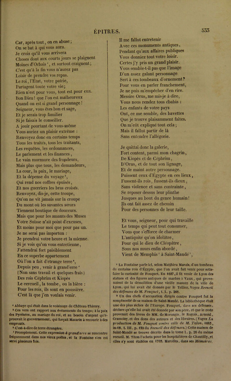 Car, apr&s tout, on en abuse; On se bat qui vous aura. Je crois qu’il vous arrivera Glioses dont aux courts jours se plaignent Moines d’Orbais4, et surtout craignent; C’est qu'ii la fin vous n’aurez pas Loisir de prendre vos repas. Le roi, l’Etat, votre patrie, Partagent toute votre vie; Rien n’est pour vous, tout est pour eux. Bon Dieu! que l’on est mallieureux Quand on est si grand personnage! Seigneur, vous Ctes bon et sage, Et je serais trop farailier Si je faisais le conseiller. A jouir pourlant de vous-mfime Vous auriez un plaisir extreme : Renvoyez done en certains temps Tous les traites, tous les traitants, Les requetes, les ordonnances, Le parlement et les finances , Le vain murmure des frojideurs, Mais plus que tous, les clemancleurs, La cour, la paix, le mariage, Et la depense du voyage2, Qui rend nos coffres epuises, Et nos guerriers les bras croises. Renvoyez, dis-je, cette troupe, Qu’on ne vit jamais sur la croupe Du mont ou les savantes soeurs Tiennent boutique de douceurs. Mais que pour les amants des Muses Votre Suisse n’ait point d’excuses, Et moins pour moi que pour pas un. Je ne serai pas importun : Je prendrai votre heure et la mienne. Si je vois qu’on vous entretienne, J’attendrai fort paisiblement En ce superbe appartement Ou l’on a fait d’etrange terre5, Depuis peu, venir A grand’erre 4 (Non sans travail et quelques frais) Des rois Cephrim et Kiopfcs Le cercueil, la tombe, ou la biCre : Pour les rois, ils sont en poussiere. C’est lei que j’en voulais venir. 4 Abbaye qui (Hail dans lc voisinage de Ch4teau-Thierry. ’ Ces vers ont rapport aux ^vduements du temps; 4 la paix des Pyrfrides, au mariage du roi, et au besoin d'argent qu‘d- prouvait legouvernement, qui forfait Mazarin i recourir ides emprunts. * Cest-k-dire de terre dtrangkre. 4 Promptement. Cette expression d grand'err e se rencontre frfquemment dans nos vieux poetes, et la Fontaine s en est •eryi plusieurs fois. II me fallut enlretenir Avec ces monuments antiques, Pendant qu’aux affaires publiques Vous donniez tout votre loisir. Certes j’y pris un grand plaisir. Vous semble-t-il pas que l’image D’un assez galant personnage Sert a ces tombeaux d’ornement ? Pour vous en parler franchement, Je ne puis m’empficher d’en rire. Messire Orus, me mis-je a dire, Vous nous rendez tous ebaliis : Les enfant s de votre pays Ont, ce me semble, des baveltes Que je trouve plaisamment failes. On m’eut explique tout cela ; Mais il fallut partir de let Sans entendre l’allegorie. Je quitlai done la galerie, Fort content, parmi mon chagrin, De Kiop£s et de Cephrim, D’Orus, et de tout son lignage, Et de maint autre personnage. Puissent ceux d’Egypte en ces lieux, Fussent-ils rois, fussent-ils dieux, Sans violence et sans conlrainte, Se reposer dessus leur plinthe Jusques au bout du genre humain! Ils ont fait assez de chemin Pour des personnes de leur taille. Et vous, seigneur, pour qui travaille Le temps qui peut tout consumer, Vous que s’efforce de charmer L’antiquite qu’on idolatre, Pour qui le dieu de Cleopatre , Sous nos murs enfin aborde, Vient de Memphis4 it Saint-Mande’, 4 La Fontaine parleiel, selon Matthieu Marais, d'un tombeau de certains rois d'Egypte, que l'on avait fait venir pour satis- faire la curiosity de Fouquet. En 1637,il fit venir de Lyon des statues et des figures antiques de mai-bre a Vaux , qui prove- naient de la demolition d’une vieille masure de la ville de Lyon, qui lui avail dtd donnde par le Tcllier. Voyez Recueit des defenses de M. Fouquet, 1.1, p. 266. * Un des chefs d'accusation diriggs contre Fouquet fut la somptHositd de sa maison de Saint-Mandd. La biblioth£que etait une des plus riches de l’Europe. Fouquet, dans scs defenses, declare qu'elle lui avait ete donnee par son pCre, et que le reste provenait des livres de MM. deMorangis, le Ragois, Arnoul, Cramoisy, et des dons des auteurs et des libraires. (Voyez La production de M. Fouquet contre celle de M. Talon, 1665, in-18, t. Ill, p. 139 du Recue.il des defenses.) Cette maison de Saint-Mande se trouve decritc dans lc tome l, p. 26 du ineme rccueil. M. Titon l'acheta pour les hospitalieres de Chantilly, et ellos s'y sont dtablies cn 1703. Marolles, dans ses Memoires,