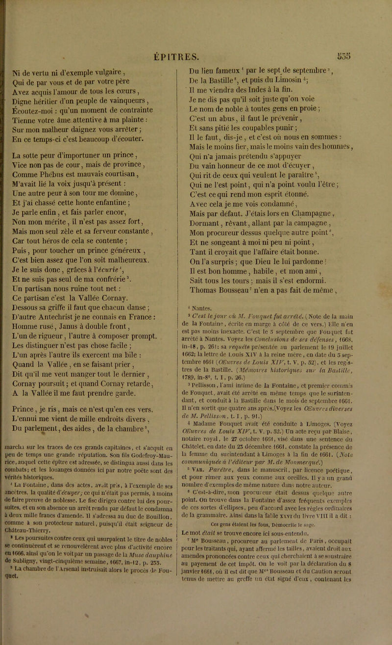 Ni de vertu ni d’exemple vulgaire , Qui de par vous et de par votre p&re Avez acquis l’amour de tous les cceurs, Digne heritier d un peuple de vainqueurs, Ecoutez-moi: qu’un moment de contrainte Tienne votre ame attentive & ma plainte: Sur mon malheur daignez vous arreter; En ce temps-ci c’est beaucoup d’ecouter. La sotte peur d’importuner un prince, Vice non pas de cour, mais de province , Comme Phebus est mauvais courtisan, M’avait lie la voix jusqu’a present: Une autre peur A son tour me domine, Et j’ai chasse cette honte enfanline; Je parle enfin , et fais parler encor, Non mon merite, il n’est pas assez fort, Mais mon seul z61e et sa ferveur constante , Car tout heros de cela se contenle ; Puis, pour toucher un prince genereux , C’est bien assez que l’on soit malheureux. Je le suis done, graces a \'bcurie\ Et ne suis pas seul de ma confferie \ Un partisan nous mine tout net: Ce partisan c’est la Vallee Cornay. Dessous sa griffe il faut que chacun danse; D’autre Antechrist je ne connais en France: Homme ruse, Janus a double front, L’un de rigueur, l’autre ik composer prompt. Les distinguer n’est pas chose facile ; L’un aprtis l'autre ils exercent ma bile : Quand la Vallee, en se faisant prier, Dit qn’il me vent manger tout le dernier , Cornay poursuit; et quand Cornay retarde, A la Vallee il me faut prendre garde. Prince, je ris, mais ce n’est qu’en ces vers. L’ennui me vient de mille endroits divers, Du parlement, des aides, de la cliambre3, march a sur les traces de ces grands capitaines, et s’acquit en peu de temps une grande reputation. Son fils Godefroy-Mau- rice.auquel cette dpitre est adressde, se distingua aussi dans les combats; et les louanges donnees ici par notre poete sont des vdrites hlstoriques. 4 La Fontaine, dans des actes, av^it pris, a l’exemple de scs ancctres, la qualitd d'delayer; ce qui n etait pas permis, a moins de faire preuve de noblesse. Le fisc dirigea contre lui des pour- suites, et en son absence un arret rendu par ddfaut le condainna a deux mille francs damende. 11 s'adressa au due de Bouillon, comme 4 son protecteur naturel, puisqu'il etait seigneur de Chdteau-Thierry. * Les poursuites contre ccux qui usurpaient le titre de nobles se continuerent et se renouveldrent avec plus d’activitd encore en 1666. ainsi qu'on le voitpar un passage de la Muse daupliine de Subligny, vlngt-cinquidmesemaine, 1667, in-12, p. 233. ’ La chambre de 1'Arsenal instruisait alors le proecs de Fou- quet. Du lieu fameux ' par le sept de septembre*, De la Bastille8, et puis flu Limosin Il me viendra des Indes a la fin. Je ne dis pas qu’il soit juste qu’on voie Le nom de noble a toutes gens en proie; C’est un abus, il faut le prevenir, Et sans pitie les coupables punir; 11 le faut, dis-je, et c’est oil nous en sommes : Mais le moins fier, mais le moins vain des hommes, Qui n’a jamais pretendu s’appuyer Du vain honneur de ce mol d’ecuyer, Qui rit de ceux qui veulent le parailre5, Qui ne Test point, qui n’a point voulu l’elre; C’est ce qui rend mon esprit etonne. Avec cela je me vois condamne, Mais par defaut. J’elais lors en Champagne, Dormant, rfivant, allant par la eampagne , Mon procureur dessus quelque autre point8, Et ne songeant tk moi ni peu ni point, Tant il croyail que l’affaire etait bonne. On l’a surpris; que Dieu le lui pardonne ! Il est bon homme, habile, et mon ami, Sait tous les tours;. mais il s’est endormi. Thomas Bousseau7 n’en a pas fait de meme , 4 Nantes. 2 C’esi lejour oil M. Foil que t futarretd. (Note de la main de la Fontaine, dcrite en marge 4 cold de ce vers.) File n'en est pas moins iuexacte. C’est le 3 septembre que Fouquet fut arretd a Nantes. Voyez les Conclusions de srs defenses, 1668, in-18, p. 261; sa requete presentee au parlement le 19 juillet 1662; la lettre de Louis XIV 4 la reinc mere , en date du 3 sep- tembre 1661 (OEuvres de Louis XIV, t. V, p. 32), et les regis- tres de la Bastille. (Mdmoires historiqiies sur la Bastille., 1789, in-8, t. I, p. 26.) 3 Pellisson, l'ami intime de la Fontaine, et premier cornmis de Fouquet, avait dtd arretd en meme temps que le surinten- dant, et conduit 4 la Bastille dans le mois de septembre 1661. Il n'en sortit que quatre ans apres.(Voyez les OEuvres diverses de M. Pellisson, 1.1, p. 91.) 1 Madame Fouquet avait dtd conduite 4 Limoges. (Voyez OEuvres de Louis XIV, t. V, p. 52.) Un acte recu par Blaise, notaire royal, le 27 octobre 1661, visd dans une sentence du Chatelet, endate du 23 ddeembre 1661, constate la presence de la femme du surintendant a Limoges a la fin de!66i. {Xole communiqude d I’dditeur par M. de Monmerque.) 6 Vab. Paretre, dans le manuscrit, par licence podtique, et pour rimer aux yeux comme aux oreilles. 11 y a un grand nombre d'exempiesde meme nature dans notre auteur. * C’est-4-dire, mon procureur dtait dessus quelque autre point, on trouve dans la Fontaine d'assez frdquents excmplcs de ccs sortes d'ellipses, peu d'accord avec les regies ordinaires de la grammaire. Ainsi dans la fable xxvi du tivre v III il a dit : Ces gens ftalcnt les fous, Deniocrltu le sage. Le mot dlait se trouve encore ici sous-entendu. ] 7 Me Bousseau , procureur au parlement de Paris, occupait I pour les traitants qui, ayant affermd les tailles, avaient droit aux amendes prononcdcs contre ceux qui cberchaient 4 se soustraire au payement de cet impdt. On le voit par la ddclaralion du 8 janvier 1661, oil il est dit que Mc‘ Bousseau et du Caution seronl tenus de metlrc au greffe un dtat signd d'eux, contenaut les