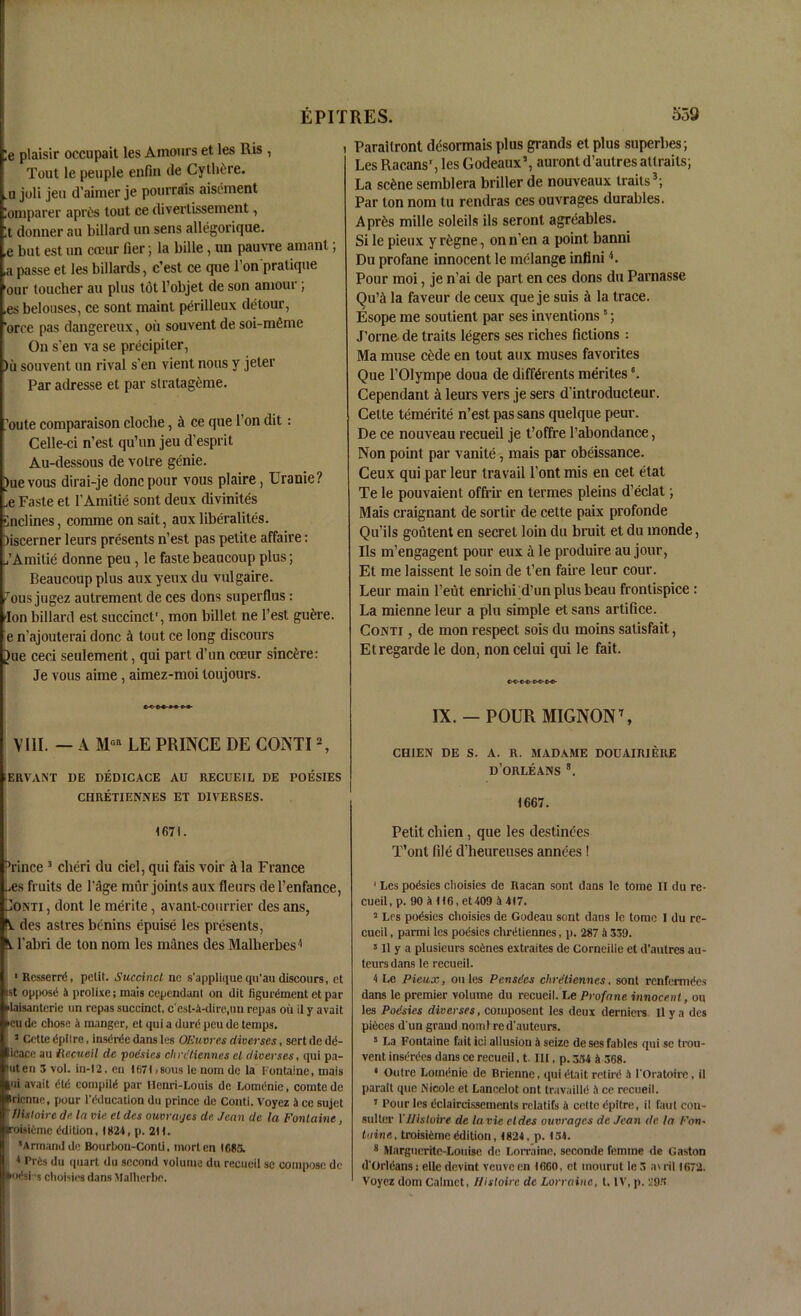 !e plaisir occupait les Amours et les Ris , Tout le peuple enfin tie Cythfcre. u joli jeu d’aimer je pourrais aisement lomparer aprbs tout ce divertissement, It donner au billard un sens allegorique. ,e but est un cceur Tier; la bille, un pauvre amanl; ,a passe et les billards, c’est ce que l’on pratique our toucher au plus tot l’objet de son amour; ,es belouses, ce sont maint perilleux detour, 'orce pas dangereux, oil souvent de soi-mfime On s'en va se precipiler, )ii souvent un rival s'en vient nous y jeter Par adresse et par slratagome. .’oute comparaison cloche, a ce que Ton dit: Celle-ci n’est qu’un jeu d’esprit Au-dessous de votre genie. )ue vous dirai-je done pour vous plaire, Uranie? .e Faste et fAmitie sont deux divinites •inclines, comme on sait, aux liberalites. )iscerner leurs presents n’est pas petite affaire: ,’Amilie donne peu, le faste beaucoup plus; Beaucoup plus aux yeux du vulgaire. Tius jugez autrement de ces dons superflus : Ion billard est succinct', mon billet ne Test guere. e n’ajouterai done a tout ce long discours |)ue ceci seulement, qui part d’un cceur sincere: Je vous aime , aimez-moi loujours. VIII. — A LE PRINCE DE CONTI2, EIWANT DE DEDICACE AU RECUEIL DE POESIES CHRETIENNES ET DIVERSES. 1671. 3rince 3 clieri du ciel, qui fais voir A la France ,.es fruits de l'age mur joints aux fleurs del’enfance, Sonti , dont le merite, avant-courrier des ans, A des astres benins epuise les presents, A l’abri de ton nom les manes des Malherbes4 ■ Resserrd, petit. Succinct ne s’applique qu’ati discours, et ist opposd 4 prolixe; mais cependanl on dit figucement etpar daisantcrie on repas succinct, c'cst-4-dire,un repas oil it y avait •eu de chose a manger, et qui a dunS peu de temps. 5 Cette dpitre, insdrde dans les OEuvres diverses, sert de dd- icace au iiccue.il de poesies cliretiennes el diverses, qui pa- hut en 3 vol. in-l2, en 1671 >sous le nom de la Fontaine, mais |ui avait dtd compild par Ilcnri-Louis de Lomdnie, comte de irienne, pour l'dducation du prince de Conti. Voyez it ce sujet tlisloire de In via el des ouvrages de Jean de la Fontaine, roisiemc ddition, 1824, p. 211. ’Armand de Bourbou-Conti, morten 1683. 1 Prds du quart du second volume du recueil sc compose de •odsi’s choisies dans Malherbe. Paraitront dcsormais plus gi’ands et plus superbes; LesRacans', les Godeaux’, aurontd’autresattrails; La scAne semblera briber de nouveaux traits3; Par ton nom tu rendras ces ouvrages durables. AprAs mille soleils ils seronl agreables. Si le pieux y riigne, on n’en a point banni Du profane innocent le melange infini 4. Pour moi, je n’ai de part en ces dons du Parnasse Qu’a la faveur de ceux que je suis a la trace. Esope me soutient par ses inventions5; J’orne- de traits legers ses riches fictions : Ma muse cAde en tout aux muses favorites Que l’Olympe doua de diff&ents merites °. Cependant a leurs vers je sers d’introducteur. Cette temerite n’est pas sans quelque peur. De ce nouveau recueil je t’offre l’abondance, Non point par vanite, mais par obeissance. Ceux qui par leur travail l’ont mis en cet etat Te le pouvaient offrir en termes pleins d’eclat; Mais craignant de sortir de cette paix profonde Qu’ils goutent en secret loin du bruit et du monde, Ils m’engagent pour eux a le produire au jour, Et me laissent le soin de t’en faire leur cour. Leur main l’eut enrichi d’un plus beau frontispice : La mienne leur a plu simple et sans artifice. Conti , de mon respect sois du moins satisfait, Et regarde le don, non celui qui le fait. c^c-c-o-co-oo- IX.— POUR MIGNON7, CH1EN DE S. A. R. MADAME DOUAIRIERE d’orleans 8. 1667. Petit cliien , que les destinees T’ont file d’heureuses annees ! 1 Les poesies choisies de Racan sont dans le tome II du re- cueil , p. 90 a 116, et 409 4 417. 2 Les podsies choisies de Godeau sont dans le tome I du re- cueil , parmi les poesies cliretiennes, p. 287 a 339. 5II y a plusieurs scenes extraites de Corneille et d’autres au- teurs dans le recueil. 4 Le Pieux, ou les Pansies cliretiennes, sont renfermees dans le premier volume du recueil. Le Profane innocent, ou les Poisies diverses, composent les deux derniers II y a des pieces d un grand noml red'auteurs. 5 La Fontaine fait ici allusion 4 seize deses fables qui se trou- vent inserdes dans ce recueil, t. Ill, p. 334 4 368. * Outre Lomdnie de Brienne. quicHait retire1 4 l'Oratoirc, il parait que Nicole et Lancelot ont travailld 4 ce recueil. 7 Pour les (iclaircissements rclatifs 4 cette dpltre, il faut con- suller YJlistoire de lavie eldes ouvrages de Jean dr la Fon- taine, troisidrric ddition, 1824, p. 134. 8 Margueritc-Louise de Lorraine, seconde femme de Gaston d'Orldans: elle devint veuve en 1600, et inourut le3 a\ril 1672. Voyez dom Calmet, Histoirc de Lorraine, t. IV, p. 29.1