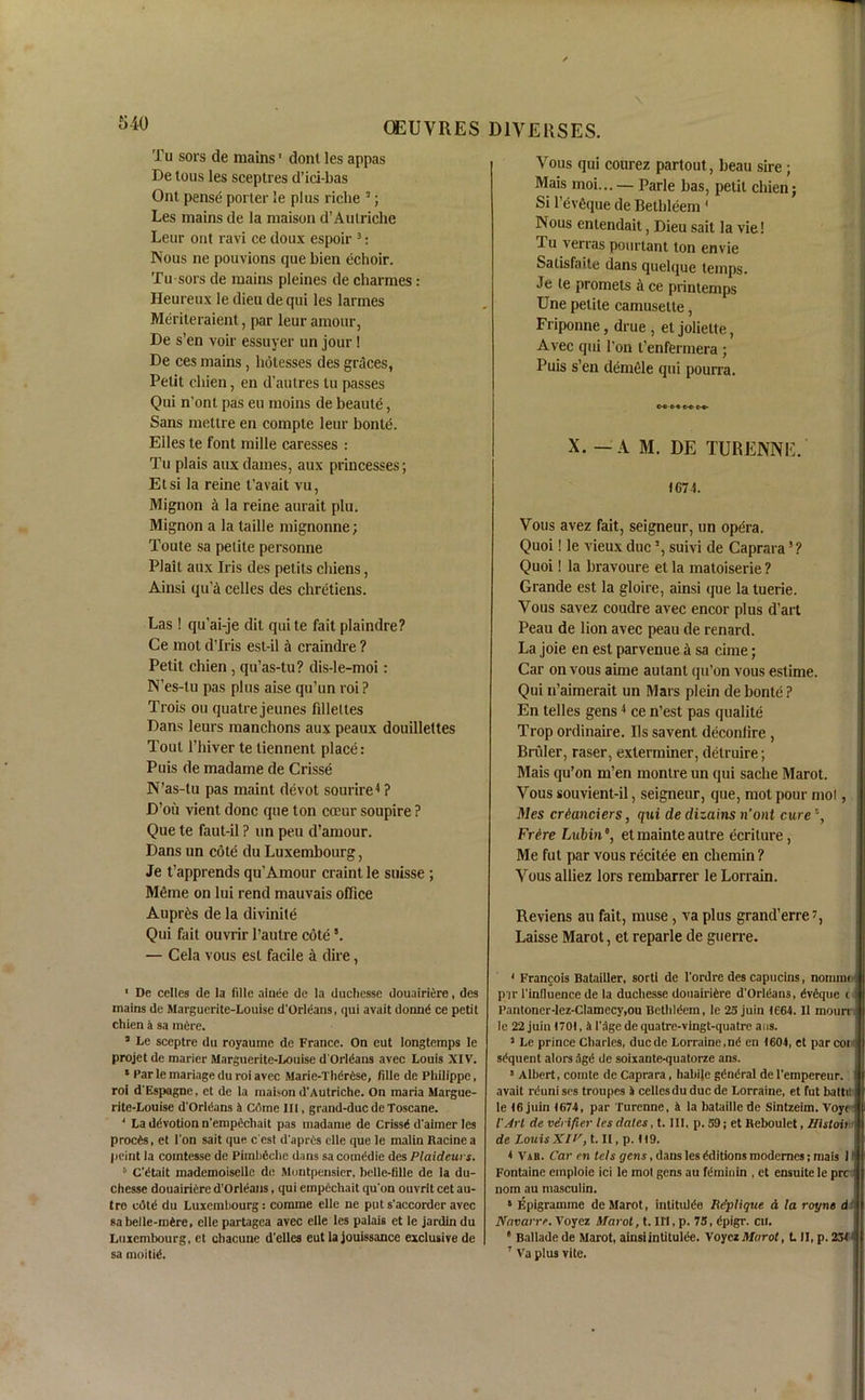 Tu sors de mains' donl les appas De tous les sceptres d’ici-bas Ont pense porter le plus riclie 3; Les mains de la maison d’Autriche Leur ont ravi ce doux espoir 3: Nous ne pouvions quebien echoir. Tu sors de mains pleines de charmes: Heureux le dieu de qui les larmes Meriteraient, par leur amour, De s’en voir essuyer un jour! De ces mains, botesses des graces, Petit cliien, en d’autres tu passes Qui n’ont pas eu moins de beaute, Sans mettre en compte leur bonte. Elies te font mille caresses : Tu plais aux dames, aux princesses; Etsi la reine t'avait vu, Mignon a la reine aurait plu. Mignon a la taille mignonne; Toute sa petite personne Plait aux Iris des petits cliiens, Ainsi qu a celles des chretiens. Las! qu’ai-je dit quite fait plaindre? Ce mot d’lris est-il a craindre ? Petit chien , qu’as-tu? dis-le-moi: N’es-tu pas plus aise qu’un roi ? Trois ou quatre jeunes filleltes Dans leurs manchons aux peaux douillettes Tout l’liiver te liennent place: Puis de madame de Crisse N’as-lu pas maint devot sourire4 ? D’ou vient done que ton coeur soupire ? Que te faut-il ? un pen d’amour. Dans un cote du Luxembourg, Je t’apprends qu'Amour craintle suisse ; Meme on lui rend mauvais office Aupr6s de la divinile Qui fait ouvrir l’autre cote8. — Cela vous est facile a dire, 1 De cetles de la fille alnee de la duchesse douairiere, des mains de Marguerite-Louise d'Orleans, qui avait dorind ce petit chien a sa mere. 3 Le sceptre du royaume de France. On eut longtemps le projet de maricr Marguerite-Louise d'Orleans avec Louis XIV. * Par le mariage du roi avec Marie-Therdse, fille de Philippe, roi d'Espagne, et de la maison d'Autriche. On maria Margue- rite-Louise d'Orleans a Come III, grand-due de Toscane. 4 La devotion n'empechait pas madame de Crissd d'aimer les proeds, et Ton sait que e'est d'aprds clle que le malin Racine a peint la cointesse de Pimbeche dans sacoinddie des Plaidcurs. h C'dtait mademoiselle de Montpensier, belle-fille de la du- chesse douairidre d’Orleans, qui ernpcchait qu'on ouvrit cet au- tre edtd du Luxembourg: comme elle ne puts'accorderavec sa belle-mere, elle partagea avec elle les palais et le jardin du Luxembourg, et chacune d’cllcs eut la jouissance exclusive de sa mo it it1. Vous qui courez partout, beau sire ; Mais moi... — Parle has, petit chien; Si l’evfique de Bethleem 1 * Nous entendait, Dieu sait la vie! Tu verras pourtant ton envie Satisfuite dans quelque temps. Je le promets a ce printemps Une petite camusetle, Friponne, drue , et joliette, Avec qui l’on t’enfermera ; Puis s’en demele qui pourra. c~t> e< o c~c c-<- X. — A M. DE TURENNE. <G7 4. Vous avez fait, seigneur, un opera. Quoi! le vieux due5 *, suivi de Caprara3 ? Quoi! la bravoure et la matoiserie ? Grande est la gloire, ainsi que la tuerie. Vous savez coudre avec encor plus d’art Peau de lion avec peau de renard. La joie en est par venue a sa cime; Car on vous aime autant qu’on vous estime. Qui n’aimerait un Mars plein de bonte ? En telles gens4 ce n’est pas qualite Trop ordinaire. IIs savent deconlire , Bruler, raser, exlerminer, detruire; Mais qu’on m’en montre un qui sache Marot. Vous souvient-il, seigneur, que, mot pour mol, files crdanciers, qui de dizains n’ont cure \ Frire Lubinet mainte autre ecriture, Me ful par vous recitee en chemin? Vous alliez lors rembarrer le Lorrain. Reviens an fait, muse, va plus grand’erre7, Laisse Marot, et reparle de guerre. 1 Francois Batailler, sorti de l’ordre des capncins, nomine i p/ir l’induence de la duchesse douairidre d'Orldans, dveque c l’antoner-lez-Clamecy,ou Bethldera, le 25 juin 1664. II mourt le 22 juin 1701, a l'age de quatre-vingt-quatre aus. 3 Le prince Charles, duede Lorraine,nd en 1604, et par coii sequent alors 5gd de soixante-quatorze ans. s Albert, comte de Caprara, habile gdndral de I'empereur. avait rduni ses troupes a celles du due de Lorraine, et fut balti! le 16 juin 1674, par Turenne, k la bataillede Sintzeim. Voye i I'Arl de verifier les dates, t. Ill, p. 59; et Reboulet, Histoiw de Louis XU', t.II.p. 119. < Vab. Car en tels gens, dans les dditions modemes; mais 1 Fontaine emploie ici le mot gens au fdminin , et ensuite le pre < nom au masculin. s Epigramme de Marot, intitulde Hep I i que. d la royne d Navarre. Voyez Marot, t. Ill, p. 75, dpigr. cii. * Ballade de Marot, ainsiintitulde. Voyez Marot, L II, p. 231 7 Va plus vite.