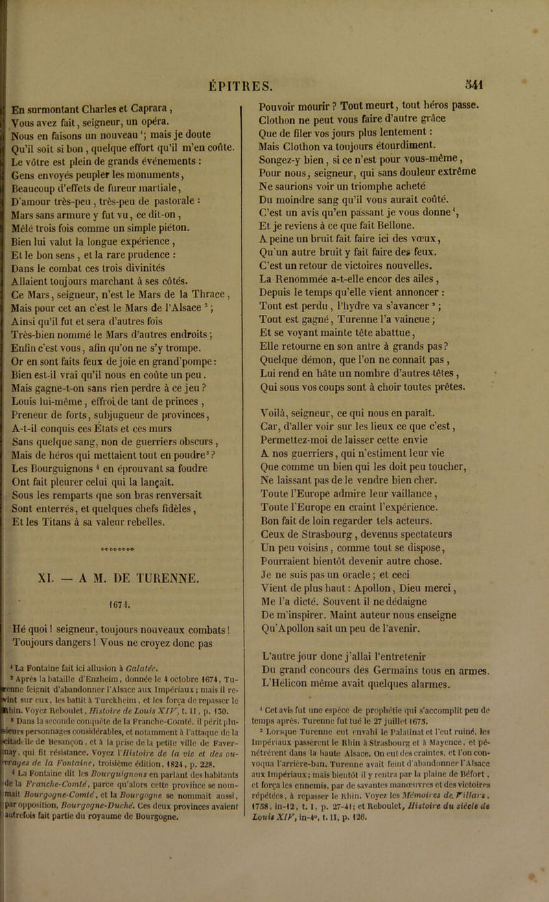 En surmontant diaries et Caprara, Vous avez fait, seigneur, un opera. Nous en faisons un nouveau mais je doute Qu’il soit si bon , quelque effort qu’il m'en coute. Le votre est plein de grands evenements : Gens envoyes peupler les monuments, Beaucoup d’effets de fureur inartiale, D'amour trts-peu , trts-peu de pastorale : Mars sans armure y fut vu, ce dit-on, Mele trois fois comme un simple pieton. Bien lui valut la longue experience , Et le bon sens , et la rare prudence : Dans le combat ces trois divinites Allaient toujours marchant a ses cotes. Ce Mars, seigneur, n’est le Mars de la Thrace , Mais pour cet an c’est le Mars de 1’Alsace 3; Ainsi qu’il fut et sera d’autres fois Tr£s-bien nomine le Mars d’autres endroits; Enlin c’est vous, afin qu’on ne s’y trompe. Or en sont faits feux de joie en grand’pompe: Bien est-il vrai qu’il nous en coute un peu. Mais gagne-t-on sans rien perdre a ce jen ? Louis lui-meme, effroi.de tant de princes , Preneur de forts, subjugueur de provinces, A-t-il conquis ces Etats et ces murs Sans quelque sang, non de guerriers obscurs, Mais de heros qui mettaient tout en poudre5 ? Les Bourguignons 4 en eprouvant sa foudre Ont fait pleurer celui qui la langait. Sous les remparts que son bras renversait Sont enterres, et quelques chefs fideles, Et les Titans a sa valeur rebelles. c-c C C c t CO XI. — A M. DE TURENNE. <674. He quoi! seigneur, toujours nouveaux combats! Toujours dangers 1 Vous ne croyez done pas ' La Fontaine fait ici allusion a Galalde. J Aprds la bataille d'Enzlieim, donnde le 4 octobre 1674, Tu- renne feignit d’abandonner 1’Alsacc aux Impdriaux ; mais it rc- vint sur eux, les battit 4 Turckheim, et les forca de repasser le Rhin. Voyez Reboulet, Histoire de Louis XIV, t. II, p. 130. • Dans la seconde complete de la Franche-Gomtd. il pdrit plu- kieurs personnages considerables, et notamment a Iattaque de la HCitadi lie de Besancon, et 4 la prise de la petite ville de Faver- pnay • QDi (it iusistnncc. Voyez 1 Hisloi) e tic lei vie ct ties ou~ Vvrarjes de la Fontaine, troisttme ddilion, (824, p. 228. 1 La Fontaine dit les Bourguignons en parlant dcs habitants I “le la Franchc-Corntd, parce qn’alors celte province sc noin- imait Bourgogne-Comld, et la Bourgogne se nommait aussi, I par opposition, Bourgogne-Duchd. Ces deux provinces avaient autrefois fait partie du royaume de Bourgogne. Pouvoir mourir ? Tout meurt, tout hdros passe. Clothon ne peut vous faire d’autre gi ice Que de filer vos jours plus lentement: Mais Clothon va toujours etourdiment. Songez-y bien, si ce n’est pour vous-mime, Pour nous, seigneur, qui sans douleur extreme Ne saurions voir un triomphe achete Du moindre sang qu’il vous aurait coute. C’est un avis qu’en passant je vous donne4, Et je reviens i ce que fait Bellone. A peine un bruit fait faire ici des veeux, Qu’un autre bruit y fait faire des feux. C’est un retour de victoires nouvelles. La Renommee a-t-elle encor des ailes, Depuis le temps qu’elle vient annoncer: Tout est perdu, l’hydre va s’avancer 1; Tout est gagne, Turenne l’a vaincue; Et se voyant mainte tete ahattue, Elle retourne en son antre a grands pas ? Quelque demon, que l’on ne connait pas , Lui rend en hate un nombre d’autres teles , Qui sous vos coups sont i choir toutes pretes. Voila, seigneur, ce qui nous en parait. Car, d’aller voir sur les lieux ce que c’est, Permettez-moi de laisser celte envie A nos guerriers, qui n’estiment leur vie Que comme un bien qui les doit peu toucher, Ne laissant pas de le vendre bien cher. Toute 1’Europe admire leur vaillance , Toute l’Europe en craint l’experience. Bon fait de loin regarder lels acteurs. Ceux de Strasbourg, devenus spectateurs Un peu voisins, coimne tout se dispose, Pourraient bientot devenir autre chose. Je ne suis pas un oracle; et ceci Vient de plus haut: Apollon, Dieu merci, Me l’a dicte. Souvent il nededaigne De m’inspirer. Maint auteur nous enseigne Qu’Apollon sait un peu de l’avenir. L’autrejour done j’allai l’entretenir Du grand concours des Germains tons en armes. L’Helicon meme avait quelques alarmes. ' Cet avis fut nnc espece de prophetic qui s'accomplit peu de temps apres. Turenne fut lud le 27 juillet 1673. 2 Lors([ue Turenne eut envabi le Palalinat et l'eut mind, les lmperiaux passerent le Rhin 4 Strasbourg et 4 Mayence, et pd- ndtrdrcnt dans la haute Alsace. On cutdescrainlcs, et I'oncon- voqua l'arridre-ban. Turenne avait feint d’abandonner 1'Alsace aux Impdriaux; mais bientot il y renlra par la plaine de Rdfort. et fori;a les ennemis, par de savantes manoeuvres et des victoires rdpdtdes, 4 repasser le Rhin. Voyez les Mdmoircs de. Pillars. 1738, in-12, 1.1, p. 27-41; et Reboulet, Histoire du sidcle de Louis XIV, in-4°, t. II, p. 126.