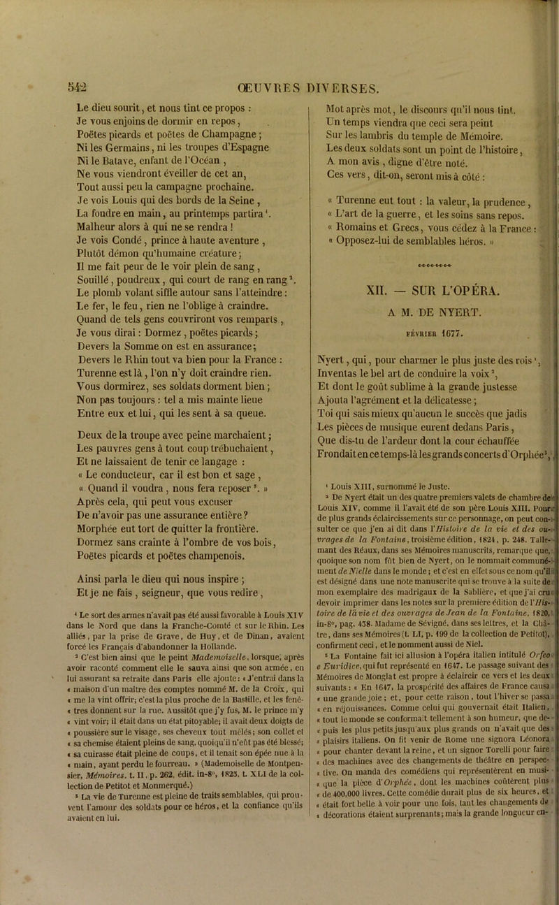 Le dieu sourit, et nous tint ce propos : Je vous enjoins de dormir en repos, Poetes pieards et poetes de Champagne; Ni les Germains, ni les troupes d’Espagne Ni le Batave, enfant de l’Ocean , Ne vous viendront eveiller de cet an, Tout aussi peu la campagne prochaine. Je vois Louis cpii des Lords de la Seine , La foudre en main, au printemps partira Malheur alors a qui ne se rendra! Je vois Conde, prince A haute aventure , Plutot demon qu’humaine creature; 11 me fait peur de le voir plein de sang , Souille , poudreux, qui court de rang en rang \ Le plomb volant siffle autour sans l’alteindre : Le fer, le feu, rien ne l’oblige a craindre. Quand de tels gens couvriront vos remparls , Je vous dirai: Dormez, poetes pieards; Devers la Somme on est en assurance; Devers le Rliin tout va bien pour la France : Turenne est la, l’on n’y doit craindre rien. Vous dormirez, ses soldats dorment bien; Non pas toujours: tel a mis mainte lieue Entre eux et lui, qui les sent a sa queue. Deux de la troupe avec peine marchaient; Les pauvres gens a tout coup trebuchaient, Et ne laissaient de tenir ce langage : (i Le conducteur, car il est bon et sage , « Quand il voudra , nous fera reposer '. » A pres cela, qui peut vous excuser De n’avoir pas une assurance entire? Morphee eut tort de quitter la frontiere. Dormez sans crainte a 1’ombre de vos bois, Poetes pieards et poetes champenois. Ainsi parla le dieu qui nous inspire ; Et je ne fais , seigneur, que vous redire, 1 Le sort des armes n'avait pas dtd aussi favorable A Louis XIV dans le Word que dans la Franche-Comtd et sur lelthin. Les allies, par la prise de Grave, de Huy.et de Dinan, avaient fored les Francais d'abandonner la Hollande. 3 C'est bien ainsi que le peint Mademoiselle, lorsque; aprds avoir racontd comment elle le sauva ainsi que son a mi fie, en lui assurant sa retraite dans Paris elle ajoule:«J’cntrai dans la « maison d'un maitre des comptes nominfi M. de la Croix, qui i me la vint offrir; c'est la plus proche de la Bastille, et les fenfi- « tres donnent sur la rue. Aussitdt que j'y fus, M. le prince m y « vint voir; il dtait dans un etat pitoyable; il avail deux doigts de ■ poussiere sur le visage, ses chcveux tout melds; son collet el « sa chemise dtaient pleins de sang, quoiqu'il n'eiit pas dtd blcssd; ■sa cuirasse dtait pleine de coups, et il tenait sou dpde nue a la « main, ayant perdu le fourreau. » (Mademoiselle de Montpen- sier, Memoires, t. II, p. 262, ddit. in-8°, 1823, L XLI de la col- lection de Petitot et Monmerqud.) 5 La vie de Turenne est pleine de traits semblables, qui prou- vent 1‘amour des soldats pour ce hdros, et la confiance qu ils avaient en lui. Motapres mot, le discours qu’il nous tint. Un temps viendra que ceci sera peint Sur les lambris du temple de Memoire. Les deux soldats sont un point de l’histoire, A mon avis , digne d’etre note. Ces vers, dit-on, seront mis a cole : 11 Turenne eut tout : la valeur, la prudence, « L’art de la guerre, et les soius sans repos. « Romains et Grecs, vous cedez a la France: « Opposez-lui de semblables heros. » XII. - SUR L’OPERA. A M. DE NYERT. FEVHIEll 1G77. Nyert, qui, pour charmer le plus juste des rois', Invenlas le bel art de conduire la voix3 *, Et dont le gout sublime a la graude juslesse Ajouta l’agrement et la dclicatesse; Toi qui sais mieux qu’aucun le succes que jadis Les pieces de musique eurent dedans Paris, Que dis-tu de l’ardeur dont la cour echauffee Frondait en ce temps-la les grands concerts d’Orphee*, 1 Louis XIII, surnomme le Juste. 3 De Nyert dtait un des quatre premiers valets de chambre de Louis XIV, comme il l'avait dtd de son pdre Louis XIII. Pour: de plus grands dclaircissements surcc persontiage, on peut con- • suiter ce que j'en ai dit dans VBisloire de la vie et des ou- vrages de la Fontaine, troisidme Edition, (824, p. 248. Talle- mant des Kdaux, dans ses Memoires manuscrits, remarque que, quoique son nom fut bien de Nyert, on le nommait comrnund- mentdeNiclle dans lemonde; ete'est en eifetsouscenom qu’il est ddsignd dans une note manuscrite qui sc trouve A la suite de mon exemplaire des madrigaux de la Sablifire, et que j'ai cru • devoir imprimer dans les notes sur la premiere Edition del'/Zis- toi re de I'd vie et des ouvrages deJean de la Fontaine, 1820, iu-8°, pag. 438- Madame de Sdvignd, dans ses lettres, et la Cha- tre, dans ses Memoires (t. LI, p. 199 de la collection de Petitot), confirment ceci, et le nomment aussi de Niel. 5 La Fontaine fait ici allusion A i'opdra italien intitule5 Orfeo e Euridice, qui fut reprdsentd en 1647. Le passage suivant des Mdmoires de Monglat est propre A cclaircir ce vers et les deux suivants: « En 1647, la prospdritd des affaires de France causa « une grande joie; et, pour cclte raison, tout l’hiverse passa «en rejouissances. Comme celui qui gouvernait dtait Italien, «tout lemonde se conformait tellement A son humeur, que de- 1 * « puis les plus petits jusipi aux plus grands on n'avait (pie des « plaisirs italiens. On lit venir de Home une signora Ldonora « pour chanter devant la reine, et un signor Torelli pour faire o des machines avec des changements de theatre en perspoe- t live. On manda des comddiens qui reprdsentdrent en musi- « i|Ue la piece d' Orphee, dont les machines coutdrent plus • « de 400,000 livres. Cette comddie durait plus de six heures. et « dtait fort belle A voir pour une fois, taut les changements dv « decorations etaient surprenants; mais la grande longueur en- 1