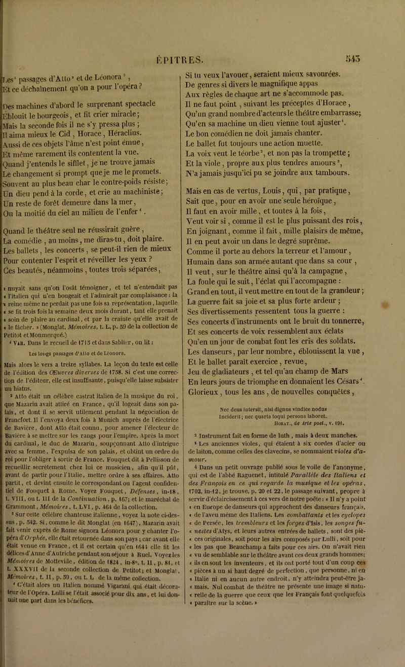I.es' passages d’Atto* et de Leonora 3 , lit ce dechalnement qu’on a pour 1 opera ? Des machines d abord le surprenant spectacle Eblouit le bourgeois, et fit crier miracle; Mais la seconde fois il ne s’y pressa plus ; II aima mieux le Cid , Horace, Heraclius. Aussi de ces objets l’ame n'est point emue, Et meme rarement ils contenlent la vue. Quand j’entends le sifllet, je ne trouve jamais Le changement si prompt que je me lepromets. Souvent au plus beau char le conlre-poids resiste; Dn dieu pend a la corde, et crie au macliiniste; Un reste de foret demeure dans la mer, Ou la moitie da ciel au milieu de l’enfer4. Quand le theatre seul ne reussirait gu£re, La comedie , au moins, me diras-tu, doit plaire. Les ballets, les concerts , se peut-il rien de mieux Pour contenter l’esprit et reveiller les yeux ? Ces beautes, neanmoins , toutes trois separees, i nuyait sans qu’on l'osat temoigner, et tel n'entendait pas « fitalien qui n'cn bougeait et ladmirait par complaisance : la « reine meme ne perdait pas une fois sa representation, laquelle i se fit trois fois la semaine deux mois durant, tant elle prenait ■ soin de plaire au cardinal, et par la crainte qu'elle avail de • le faclier. »(Monglat, Mdmoires, t. L, p. 59 de la collection de Petitot etMonmerqud.) * ViB. Dans le recueilde 1713 et dans Sablier, ou lit: Les longs passages d’Alto ct de Leonora. Mais alors le vers a treize syllabes. La legon du texte est celle de ledition des OEuvres diverses de 1758. Si c'est une correc- tion de l’dditcur, elle est insuftisante, puisqu'elle laisse subsister un hiatus. 3 Atto etait un celebre eastrat italien de la musique du roi, que Mazarin avait attird en France , qu’il logeait dans son pa- lais , et dont il se servit utilement pendant la negotiation de Francfort. 11 1'envoy a deux fois 4 Munich aupris de lelcctrice de Bavicre, dont Atto dtait connu, pour amener l’dlecteur de Baviere 4 se mettrc sur les raugs pour l'empire. Aprils la mort du cardinal, le due de Mazarin, soupconnant Atto d'intriguc avcc sa femme, l’expulsa de son palais, et obtint un ordre du roi pour l’obliger 4 sortir de France. Fouquet dit 4 Pellisson de recueillir secrCtement chez lui ce musicien, afin qu'il put, avant de partir pour l'ltalie, mettre ordre 4 ses affaires. Atto partit, et devint cnsuite le correspondant ou l'agent confiden- tial de Fouquet 4 Rome. Voyez Fouquet, Defenses, in-18, I. VIII, ou t. HI de la Continuation, p. 167; et le mardchal de Grammont, Mdmoires, t. LVI, p. 464 de la collection. 5 Sur celte celebre chanteuse italienne, voyez la note ci-des- sus , p. 542. Si, comme le dit Monglat (en 1647), Mazarin avait fait venir exjirCs de Rome signora Ldonora pour y chanter l’o- pdra (l'Orphde, elle dtait retournde dans son pays; car avant elle dtait venue en France, et il est certain qu’en 164 4 elle fit les ddlices d'Anne d'Autrichc pendant son sdjour 4 Ruel. Voyez les Mdmoires de Mottevide , Edition de 1824 , in-8, 1.11, p. 81, et t. XXXVII de la seconde collection de Petitot; et Monglat, Mdmoires, t. II, p. 59, ou t. L de la meme collection. 4 C’dtait alors un Italien nommd Vigarani qui dtait ddcora- teurde i'Opdra. Lullise I'dtait associd pour dix ans, ct lui don- nait une part dans les bdndfices. Si tu veux l’avouer, seraienl mieux savouries. De genres si divers le magnifique appas Aux regies dechaque art ne s’accominode pas. Il ne faut point , suivant les preceples d’Horace , Qu’un grand nombred’acteursle theatre embarrasse; Qu’en sa machine un dieu vienne tout ajuster4. Le bon comcdien ne doit jamais chanter. Le ballet fut loujoiirs une action muetle. La voix veut le teorbe’, et non pas la trompette; Et la viole, propre aux plus tendres amours 5, N’ajamaisjusqu’icipu se joindre aux tambours. Mais en cas de vertus, Louis, qui, par pratique, Sait que, pour en avoir une seule heroique, Il faut en avoir mille, et toutes a la fois, Veut voir si, comme il est le plus puissant des rois, En joignant, comme il fait, mille plaisirs de mthne, Il en peut avoir un dans le degre supreme. Comme il porte au dehors la terreur et l’amour, Humain dans son armee aulant que dans sa cour , Il veut, sur le theatre ainsi quA la campagne, La foule qui le suit, l’eclat qui l’accompagne : Grand en tout, il veut mettre en tout de la grandeur; La guerre fait sa joie et sa plus forte ardeur ; Ses divertissements ressentent tous la guerre : Ses concerts d’instruments ont le bruit du tonnerre, Et ses concerts de voix ressemblent aux eclats Qu’en un jour de combat font les cris des soldats. Les danseurs, par leur nombre, eblouissent la vue , Et le ballet parait exercice, revue, Jeu de gladiateurs , et tel qu’au champ de Mars En leurs jours de triomphe en donnaient les Cesars4 Glorieux , tous les ans , de nouvelles conqueles , N'ec deus Intersil, nisi dignus vindice nodus Inciderit; nec quarto loqui persona laboret. Hoiut., de Arte poet., v. 191. 3 Instrument fait en forme de luth , mais 4 deux mancbes. * Les anciennes violes, qui dtaient 4 six cordes d'acier ou de laiton, comme celles des clavecins, se nommaient violes d’a- mour. 4 Dans un petit ouvrage public sous le voile de l'anonyme, qui estde 1'abbfS Raguenet, intituld Parallele des Italiens et des Frangois en ce qui regarde la musique et les operas, 1702, in-12, je trouve, p. 20 et 22, le passage suivant, propre 4 servir d'dclaircissement 4 ces vers de notre poete: t II n'y a point « en Europe de danseurs qui approchent des danseurs francais, « de l'aveu meme des Italiens. Les combattants et les cyelopes « de Perstlc, les trembleurs et les forges d’Isis, les songes fu- ll nestes d'Atys, et leurs autres entries de ballets. sont des pie- « ces originates, soit pour les airs composes par Lulli, soil pour < les pas que Beauchamp a fails pour ces airs. On n’avait rien « vu de semblable sur le theatre avant ces deux grands homines; « ils en sont les inventeurs, et ils ont portiS tout d'un coup ces « pieces 4 un si haut degrd de perfection, que personne, ni en « Italie ni en aucun autre endroit, n'y atteindra peut-etre ja- « mais. Nul combat de llidatre ne prdsente une image si natu- « relle de la guerre que ceux que les Frangais font quelquefois • paraltre sur la seine. >
