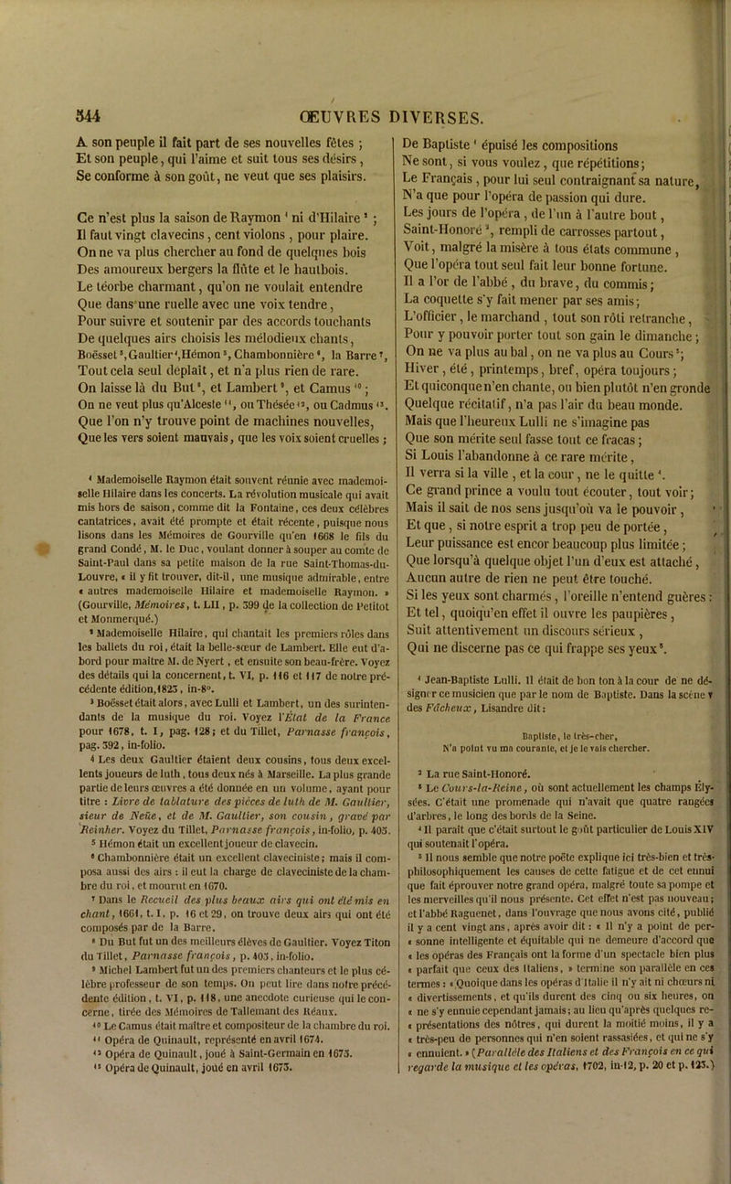 A son peuple il fait part de ses nouvelles fetes ; Et son peuple, qui l’aime et suit tous ses desirs, Se conforme il son gout, ne veut que ses plaisirs. Ce n’est plus la saison de Raymon 1 ni d’Hilaire1 ; II faut vingt clavecins, cent, violons, pour plaire. On ne va plus clierclier au fond de quelques bois Des amoureux bergers la flute et le baulbois. Le leorbe cbarmant, qu’on ne voulait entendre Que dans une ruelle avec une voix tendre, Pour suivre et soutenir par des accords toucbants De quelques airs choisis les melodieux chants, Boesset8,Gaultier',Hdmon5, Chambonnifere *, la BarreT, Tout cela seul deplait, et n'a plus rien de rare. On laisse la du But', et Lambert *, et Camus10; On ne veut plus qu’Alceste , ouThesee43, ou Cadmus4!. Que Ton n’y trouve point de machines nouvelles, Que les vers soient mauvais, que les voix soient cruelles; 4 Mademoiselle Raymon etait souvent reunie avec mademoi- selle Hilaire dans les concerts. La revolution musicale qui avait mis hors de saison, comme dit la Fontaine, ces deux cdlebres cantatrices, avait dtd prompte et dtait rdcente, puisque nous lisons dans les Memoires de Gotirville qti’en I6G8 le fds du grand Condd, M. le Due, voulant donner 4 souper au comte de Saint-Paul dans sa petite maison de la rue Saint-Thomas-du- Louvre, « il y fit trouver, dit-il, une rausique admirable, entre t autres mademoiselle Hilaire et mademoiselle Raymon. » (Gourville, Memoires, t. Lit, p. 399 de la collection de Pelitot et Monmerqud.) ‘Mademoiselle Hilaire, qui chantait les premiers roles dans les ballets du roi, dtait la belle-soeur de Lambert. Elle eut d’a- bord pour maitre M. de Nyert, et ensuite son beau-frdre. Voyez des details qui la coucernent, t. VI, p. 116 et 117 de noire prd- cedente ddition,1823, in-8°. 3 Boesset dtait alors, avec Lulli et Lambert, un des surinten- dants de la musique du roi. Voyez YEtat de la France pour 1678, t. I, pag. 128, et du Tillet, Farnasse francois, pag. 392, in-folio. 4 Les deux Gaultier dtaient deux cousins, tous deuxexcel- lents joueurs de luth, tous deux nds 4 Marseille. La plus grande partie de lours oeuvres a dtd donnde en un volume, ayant pour titre : Livre de tablature des pieces de luth de M. Gaultier, sieur de ISeue, et de M. Gaultier, son cousin, grave par Rcinher. Voyez du Tillet, Farnasse francois, in-folio, p. 405. 5 Hdmon dtait un excellent joueur de clavecin. 8 Chambonniere dtait un excellent claveciniste; mais il com- posa aussi des airs : il eut la charge de claveciniste de la cliam- bre du roi, et mourn t en 1G70. T Dans le Rccueil des plus beaux airs qui ont did mis en chant, 1661,1.1, p. 16 et 29, on trouve deux airs qui ont did composds par de la Barre. 8 Du But fut un des meilleurs dldves de Gaultier. Voyez Titon du Tillet, Farnasse francois, p. 403, in-folio. 8 Michel Lambert fut un des premiers chanteurs et le plus cd- lebre professeur dc son temps. On peut lire dans noire prded- dentc ddition , t. VI, p. 118, une anecdote curieuse qui le con- cerne, tirde des Mdmoires de Tallemant dcs Udaux. 30 Le Camus dtait maitre et compositeur de la chambre du roi. 41 Opdra de Quinault, reprdsentd enavril 1674. 43 Opdra de Quinault, joud 4 Saint-Germain en 1673. 41 Opdra de Quinault, joild en avril 1673. De Baptiste1 epuise les compositions Ne sont, si vous voulez , que repetitions; Le Francais, pour lui seul contraignant sa nature, N’a que pour l’opera de passion qui dure. j j Les jours de l’opera , de l’un a l’aulre bout, ; j [ Saint-Honore a, rempli de carrosses partout, Voit, malgre lamis&re il tous elats commune , Que l’opera tout seul fait leur bonne fortune. B a Tor de l’abbe , du brave, du commis; La coquette s'y fait mener par ses amis; L’officier, le marchand , tout son roli relranche, Pour y pouvoir porter tout son gain le dimanebe; On ne va plus au bal, on ne va plus au Cours River, ete, printemps, bref, opera toujours; Etquiconquen’en chante, ou bienplutot n’en gronde Quelque recitalif, n’a pas Pair du beau monde. Mais que 1’heureux Lulli ne s’imagine pas Que son merite seul fasse tout ce fracas; Si Louis l’abandonne a ce rare merite, Il verra si la ville , el la cour, ne le quitle4. Ce grand prince a voulu tout ecouter, tout voir; Mais il sail de nos sens jusqu’ou va le pouvoir, Et que, si noire esprit a trop pen de portee, Leur puissance est encor beaucoup plus limitee; Que lorsqu’a quelque objet l’un d’eux est attache, Aucun autre de rien ne peut elre touche. Si les yeux sont charmes, 1’oreille n’entend gueres: Et tel, quoiqu’en effet il ouvre les paupi^res, Suit attentivement un discours serieux , Qui ne discerne pas ce qui frappe ses yeux5. 4 Jean-Baptiste Lulli. 11 dlait dc bon ton 4 la cour de ne dd- signcrcemusicien que parle nom de Baptiste. Dans la seine ? des Fdcheux, Lisandre dit: Baptiste, to tris-chcr, K’a point vu mn courante, ct Je le vats ctiercber. 3 La rue Saint-Honord. 8 Le Cours-la-Reine, oil sont actuellement les champs Ely- sdes. C'dtait une promenade qui n'avait que quatre rangdes d’arbres, le long des bords de la Seine. 4 II parait que e’etait surtout le gout particulier de Louis XIV qui soutenait 1'opdra. 6 II nous sembie que notre poete explique ici tris-bien et tris- philosophiquement les causes de cette fatigue et de cet eunui que fait dprouver notre grand opdra, malgre toute sapompe et les merveillesqu'il nous prdsente. Cet efret n'est pas nouveau; etl'abbdRaguenet, dans l'ouvrage que nous avous citd, publid il y a cent vingt ans, apres avoir dit: « 11 n'y a point de per- il sonne intelligente et dquitable qui ne demeure d’accord que a les opdras des Francais ont la forme d un spectacle bien plus « parfait que ceux des Italiens, » termine son paralldle en ces termes: nQuoique dans les opdras dltalie il n'y ait ni chrnurs ni a divertissements, et qu'ils durent des cinq ou six heures, on c ne s'y ennuie cependant jamais; au lieu qu'aprds quelques re- i prdsentations des notres, qui durent la moitid moins, il y a «trds-peu de personnes qui n’en soient rassasides, et qui ne s'y a ennuient.»(Paralldle des Italiens et des Francois en ce qui regarde la musique ct les opdras, 1702, iu-12, p. 20 et p. 123.)