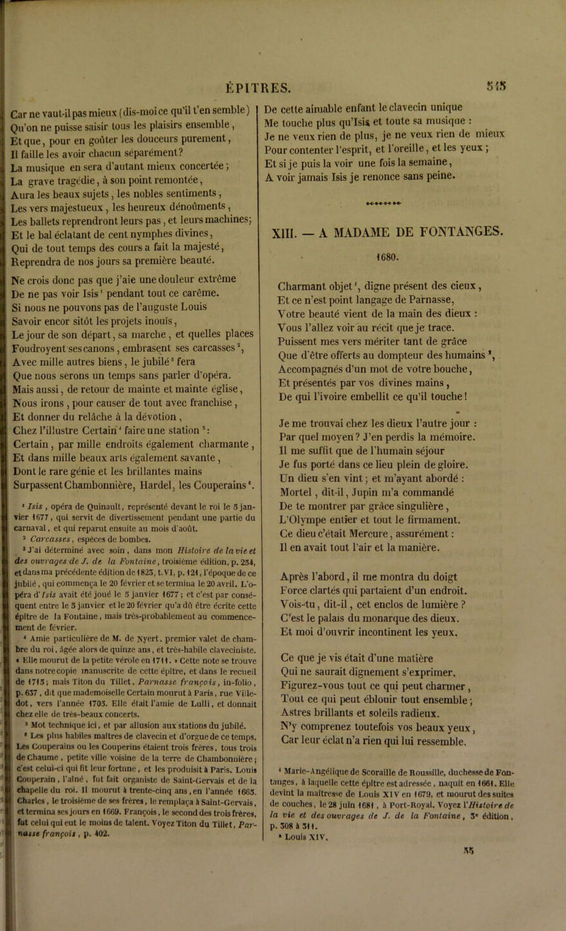 Car ne vaut-il pas mieux (dis-moice qii’il t en semble) Qu’on ne puisse saisir lous les plaisirs ensemble, Et que, pour en gouter les douceurs purement, II faille les avoir cliacun separement? La musique en sera d’autant mieux concertee; La grave tragedie, & son point remontee, Aura les beaux sujets, les nobles sentiments, Les vers majestueux , les heureux denoiiments, Les ballets reprendront leurs pas, et leurs machines; Et le bal eclatant de cent nymphes divines, Qui de tout temps des coins a fail la majeste, Reprendra de nos jours sa premiere beaute. Ne crois done pas que j’aie unedouleur extreme De ne pas voir Isis' pendant tout ce careme. Si nous ne pouvons pas de l’auguste Louis Savoir encor sitot les projets inouls, Le jour de son depart, sa marcbe, et quelles places Foudroyentsescanons, embrasent ses carcasses2, Avec mille autres biens, le jubile8 fera Que nous serons un temps sans parler d’opera. Mais aussi, de retour de mainte et mainte eglise, Nous irons , pour causer de tout avec franchise , Et donner du relache a la devotion , Chez l’illustre Certain4 faireune station5: Certain, par mille endroits egalement ebarmante , Et dans mille beaux arts egalement savante, Dont le rare genie et les brillantes mains SurpassentChambonniere, Hardel, les Couperains‘. 1 Isis , optSra de Quinault, represents devant le roi le 5 jan- vier 1677, qui servit de divertissement pendant une partie du carnaval, et qui reparut ensuite au mois d'aout. a Carcasses, especes de bombes. 3J'ai determine avec soin, dans mon Hisloirc de lame el des ouvrages de J. de la Fontaine, troisieme edition, p. 234, etdansma prScSdente edition de (826, t.VI, p. 121,1'Spoque dece jubilS, qui commenca le 20 fevrier et se termiua le 20 avril. L'o- pSra d'Isis avait etS joud le 5 janvier 1677; et e’est par conse- quent entre le 3 janvier et le 20 fevrier qu’a dft etre ecrite cette Spitre de la Fontaine, mais tres-probablemeut au commence- ment de fevrier. 4 Amie partial I ierc de M. de is'yert, premier valet de cliam- bre du roi, agSe alors de quinze ans, et trfis-habile ciaveciniste. « Elle raourut de la petite vSrOle en 1711.» Cette note se trouve dans notre copie manuscrite de cette Spitre, et dans le recueil de 1715; mais Titon du Tillet, Parnasse francois, in-folio, p. 637, dit que mademoiselle Certain mourut a Paris, rue Ville- dot, vers 1'annSe 1703. Elle etait l'araie de Lulli, et donnait chez elle de tres-beaux concerts. 5 Mot technique ici, et par allusion aux stations dujubilS. • Les plus habiles maitres de clavecin et d'orguede ce temps. Les Couperains ou les Couperins etaient trois freres, tous trois de Chaume , petite ville voisine de la terre de Chambonniere; e'est celui-ci qui fit leur fortune, et les produisit 4 Paris. Louis Couperain , l'atne , fut fait organiste de Saint-Gervais et de la cbapelledu roi. II mourut 4 trente-cinq ans.cn I'annrfe 1663. Charles , le troisieme de ses freres, le rcmplaca it Saint-Gervais, et termina ses jours en 1669. Francois, le second des trois freres, fut celuiquieut le moinsde talent. VoyezTiton du Tillet, Par- nasse franfois, p. 402. De cette aimable enfant le clavecin unique Me touche plus qu’Isis et toute sa musique : Je ne veux rien de plus, je ne veux rien de mieux Pour contenter 1’esprit, et l'oreille, et les yeux; Et si je puis la voir une fois la semaine, A voir jamais Isis je renonce sans peine. XIII. — A MADAME DE FONTANGES. 1680. Charmant objet4, digne present des cieux, Et ce n’est point langage de Parnasse, Votre beaute vient de la main des dieux : Vous l’allez voir au recit que je trace. Puissent mes vers meriter tant de grace Que d’etre offerls au dompteur des humains Accompagnes d’un mot de votre bouche, Et presentes par vos divines mains, De qui l’ivoire embellit ce qu’il touche! Je me trouvai chez les dieux l’autre jour : Par quel moyen ? J’en perdis la memoire. II me suffit que de l’humain sejour Je fus porte dans ce lieu plein de gloire. Un dieu s’en vint; et m’ayant aborde : Mortel, dit-il, Jupin m’a commande De te montrer par grace singuliere, L’Olympe entier et tout le firmament. Ce dieu e’etait Mercure, assurement: 11 en avait tout l'air et la manure. Apres l’abord, il me monlra du doigt Force claries qui partaient d’un endroit. Vois-tu, dit-il, cet enclos de lumitjre P C’est le palais du monarque des dieux. Et moi d’ouvrir incontinent les yeux. Ce que je vis etait d’une mature Qui ne saurait dignement s’exprimer, Figurez-vous tout ce qui peut charmer, Tout ce qui peut eblouir tout ensemble; Astres brillants et soleils radieux. N’y comprenez toutefois vos beaux yeux, Car leur eclat n’a rien qui lui ressemble. * Marie-AngiMiquede Scoraille de Roussille, duchessede Fon- tanges, & laquelle cette dpitre estadressc!c , naquit en 1661. Elle devint la maitresse de Louis XIV en 1679, et mourut des suites de couches, le 28 juln 1681 , 4 Port-Royal. Voyez VHistoire de la vie et des ouvrages de J. de la Fontaine, 3” Edition, p. 308 4 Sit. * Louis XIV. •VS