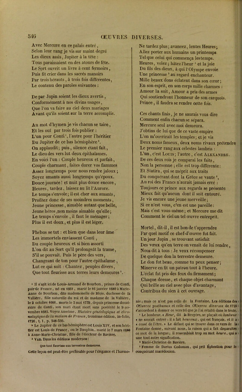 Avec Mercure en ce palais entre , Selon leur rang je vis sur maint degre Les dieux assis, Jupiter 4 la ttHe : Tous paraissaient en des atours de ftbe. Le Sort ouvrit un livre a cent fermoirs, Puis fit crier dans les sacrtis manoirs Par trois herauts , 4 trois fois differentes, Le contenu des paroles suivantes : De par Jupin soient les dieux avertis, Conformement a nos divins usages, Que l’on va faire au ciel deux manages Avant qu’ils soient sur la terre accomplis. Au mot d’hymen je vis chacun se taire, Et les oui par trois fois publier : L’un pour Conti', l’autre pour l’heritier Du Jupiter de ce bas hemisphere5. On applaudit; puis, silence etant fait, Le dieu des vers lut deux epitlialames. En voici l’un : Couple heureux et parfait, Couple charmant, faites durer vos flammes Assez longtemps pour nous rendre jaloux ; Soyez amants aussi longtemps qu’epoux. Doucejournee! et nuit plus douce encore, Heures, tardez, laissez au lit l’Aurore. Le temps s’envole; il est cher aux amants, Profitez done de ses moindres moments, Jeune princesse, aimable autant que belle, Jeune heros ,non moins aimable qu’elle; Le temps s’envole , il faut le menager; Plus il est doux, et plus il est leger. Phebus se tut: et bien que dans leur ame Les immortels enviassent Conti, Du couple heureux et si bien assorti L’on dit au Sort qu’il prolonged la trame, S'il se pouvait. Puis le p6re des vers, Changeant de ton pour l’autre epithalame , Lut ce qui suit : Chantez, peuples divers, Que tout fleurisse aux terres leurs demqures5. - ' • Il s’agit icide Louis-Armand de Bourbon, prince de Conti, pairde France , n<5 en 1661 , marid le (6 janvier 1680 a Marie- Anne de Bourbon, dite mademoiselle de Blois, duchesse de la Valliire, title naturelle du roi et de madame de la Vallidre, le 2 octobre 1606, mortc le 3 mai 1739. depuis princesse douai- ridre de Conti, son mari dtant mort sans postdritd le 9 uo- vembre 1685. Voyez Anselme, Histoirc gendalogique et chro- noloyiquede la maison de France, troisieme edition, in-folio, 1726 , t. 1, p. 348-330. * Le Jupiter de cebashdmisphdre est Louis XIV, etsonhdri- der est Louis de France , ou le Dauphin, marid le 7 mars 1680 3 Anne-Marie-Christine, fille de I'electeur de Baviere. » Vab. Dans les editions modernes : Que lout fleurisse qui ter rest re j demeures. Cette le$on est peut-dtre prdfdrable pour l'dlegance et l'harmo- Ne tardez plus; avancez, lentes Heures; Allez porter aux humains un printemps Tel que celui qui comment;a lestemps. Heures, volez; liiitez l’heur 4 et la joie Du fils des dieux, A qui l’Olympe envoie Une princesse5 au regard enchanteur. Mille beaux dons eclatent dans son cceur; En son esprit, en son corps mille charmes : Amour la suit, Amour a pris des armes Qui soutiendront 1 bonneur de son carquois. Prince, il faudra se rendre cette fois. Ces chants finis, je ne saurais vous dire Comment enfin chacun se separa. Mercure seul avec moi demeura. J’obtins de lui que de ce vaste empire L’on m’ouvrirait les temples; et je vis Deux noins fameux, deux noms rivaux pretendre Le premier rang aux celestes lambris : L’un, e’est Louis; l’autre, e’est Alexandre. De ces deux rois je comparai les fait?, Non la personne ; elle est trop differente: Et Slatira, qui se meprit aux traits Du conquerant dont la Gr&ce se vante5, Au roi des Francs n’aurait jamais erre : Toujours ce prince aux regards se presente Mieux fait qu’aucun dont il soit entoure. Je vis encore une jeune merveille; Si ce n’est vous, e’en est une pareille: Mais e’est vous-mfime; et Mercure me dit Comment le ciel un tel oeuvre entreprit. Mortel, dit-il, il est bon de t’apprendre Par quel motif ce chef-d’oeuvre fut fait. Un jour Jupin , se trouvant salisfait Des veeux qu’en terre on venait de lui rendre, - Nous dit A tous: Je veux recompenser De quelque don la terrestre demeure. Le don fut beau, comme tu peux penser; Minerve en fit un patron tout a l’heure. L’eclat fut pris des feux du firmament; Chaque deesse, et chaque objet charmant Qui bribe au ciel avec plus d’avantage, Contribua du sien a cet ouvrage. nie; mais ce n'est pas celle de la Fontaine. Les Editions des OEuvres poslhumes et celle des OEuvres diver ses de 1729 s'accordent k donner ce vers tel que je l'ai retabli dans le texte. 4 Le bonheur.« Heur, dit la BruyCre, se placait ou bonlieur « ne saurait entrer : il a fait heureux, qui est francais, et il a « cessd de l'etre. » Le ddfaut qui se trouve dans ce vers de la Fontaine donne, suivant nous, la raison qui a fait disparaitre ce mot de la langue; il ressemblait trop au mot heure, qui a une tout autre signification. J Marie-Christine de Baviere. 3 Femme de Darius Codoman, qui prit Epbestion pour le conquerant macddonicn.