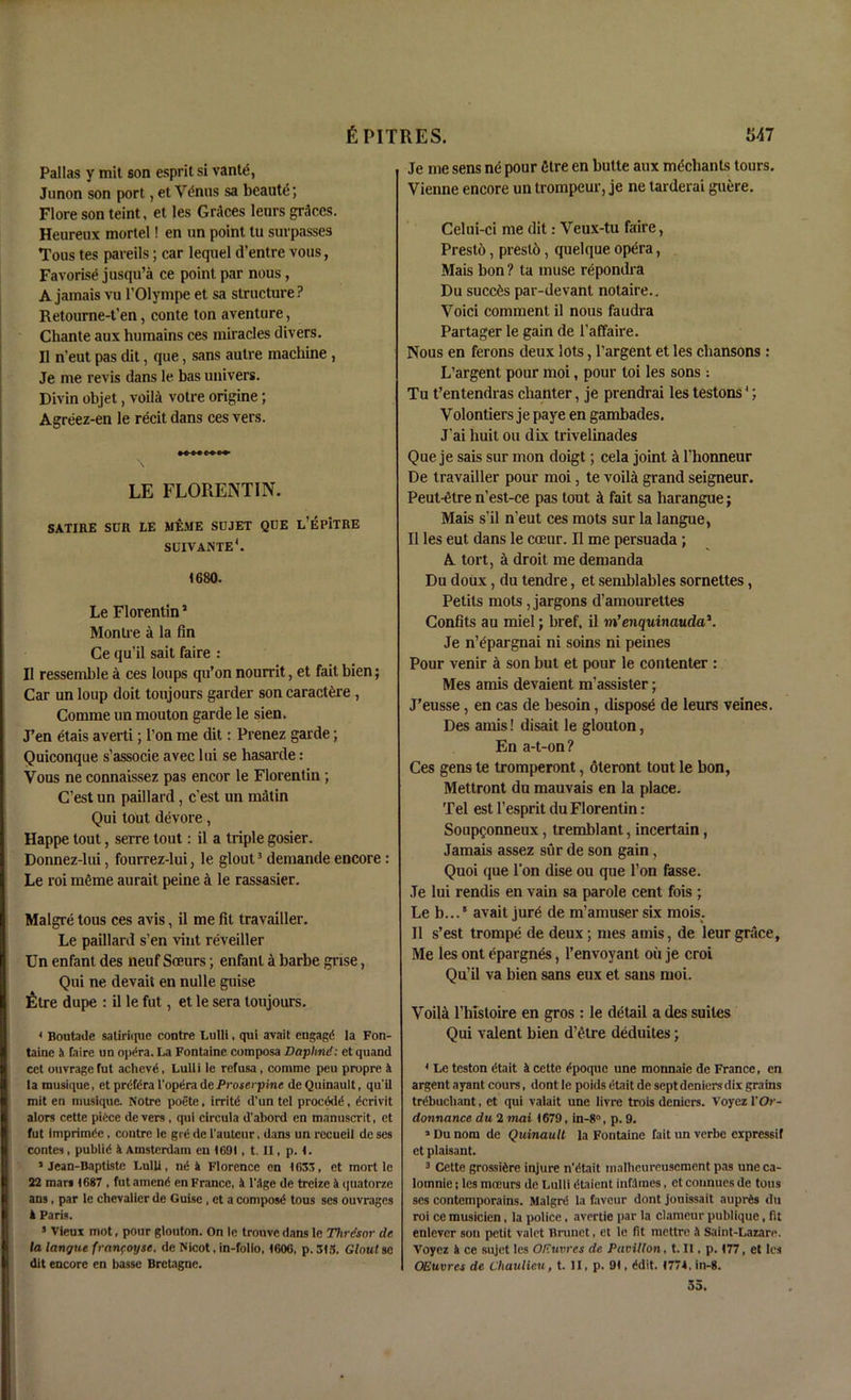 Pallas y mit son esprit si vante, Junon son port, et V&nis sa beaute; Flore son teint, et les Grices leurs graces. Heureux mortel! en un point tu surpasses Tous tes pareils; car lequel d’entre vous, Favorise jusqu’a ce point par nous, A jamais vu l’Olympe et sa structure? Retourne-t’en, conte ton aventure, Chante aux humains ces miracles divers. II n’eut pas dit, que, sans autre machine , Je me revis dans le bas univers. Divin objet, voili votre origine; Agreez-en le recit dans ces vers. LE FLORENTIN. SATIRE SUR LE MEME SUJET QUE L’EP'lTRE SUIVANTE*. 1680. Le Florentin1 Montre a la fin Ce qu’il sait faire : II ressemble a ces loups qu’on nourrit, et faitbien; Car un loup doit toujours garder son caract^re , Comme un mouton garde le sien. J’en etais averti; l’on me dit: Prenez garde; Quiconque s’associe avec lui se hasarde : Vous ne connaissez pas encor le Florentin ; C’est un paillard, e’est un matin Qui tout devore, Happe tout, serre tout: il a triple gosier. Donnez-lui, fourrez-lui, le glout3 demande encore : Le roi meme aurait peine a le rassasier. Malgre tous ces avis, il me fit travailler. Le paillard s’en vint reveiller Un enfant des neuf Soeurs; enfant i barbe grise, Qui ne devait en nulle guise IStre dupe : il le fut, et le sera toujours. 4 Boutaile satirique contre Lulli, qui avait engagd la Fon- taine & faire un op^ra. La Fontaine coinposa Daplind: et quand cet ouvragefut achevd, Lulli ie refusa , comme peu propre it la rausique, et preifira l'opera de Proserpine deQuinault, qu'il mit en musique. Notre poete. irritd d’un tel proccklc4, derivit alors cette piice de vers, qui circula d'abord en tnanuscrit, et fut imprimdc. contre le gre de l’autcur, dans un recueil de ses contes, public4 4 Amsterdam eu 1691, t. II, p. 1. * Jean-Baptiste Lulli, nci a Florence on 1633, et mort le 22 mar* 1687 . fut amend en France, 4 l'Age de treize 4 quatorze ans, par le chevalier de Guise, et a compose4 tous ses ouvrages 4 Paris. 3 Vieux mot, pour glouton. On le trouve dans le Thrdsor de la lan/jne franfoyse. de Nicot, in-follo, 1606, p. 313. Glout se dit encore en basse Bretagne. Je me sens n<5 pour Sire en butte aux mediants tours. Vienne encore un trompeur, je ne tarderai gnere. Celui-ci me dit: Veux-tu faire, Prest6, presto, quelque opera, Mais bon? ta muse repondra Du succ^s par-devant notaire.. Voici comment il nous faudra Partager le gain de 1’affaire. Nous en ferons deux lots, l’argent et les chansons : L’argent pour moi, pour toi les sons : Tu t’entendras chanter, je prendrai les testons3; Volontiers je paye en gambades. J’ai liuit ou dix trivelinades Que je sais sur mon doigt; cela joint a l’honneur De travailler pour moi, te voiltt grand seigneur. Peut-dtre n’est-ce pas tout d fait sa harangue; Mais s’il n’eut ces mots sur la langue, Il les eut dans le coeur. Il me persuada ; A tort, a droit me demanda Du doux , du tendre, et semblables sornettes, Petits mots, jargons d’amourettes Confits au miel; href, il m’enquinauda\ Je n’epargnai ni soins ni peines Pour venir a son but et pour le contenter : Mes amis devaient m’assister; J’eusse, en cas de besoin, dispose de leurs veines. Des amis! disait le glouton, En a-t-on? Ces gens te tromperont, oteront tout le bon, Mettront du mauvais en la place. Tel est l’esprit du Florentin: Soupgonneux, tremblant, incertain, Jamais assez sur de son gain, Quoi que Ton dise ou que Ton fosse. Je lui rendis en vain sa parole cent fois ; Le b...5 avait jur£ de m’amuser six mois. Il s’est trompe de deux; mes amis, de leur grace. Me les ont epargnes, l’envoyant ou je croi Qu’il va bien sans eux et saus moi. Voila l’hlstoire en gros : le detail a des suites Qui valent bien d’etre deduites; 4 Le teston dtait 4 cette epoque une monnaie de France, en argent ayant cours, dont le poids eta it de sept deniers dix grains trcibuchant, et qui valait une livre trois deniers. Voyez l'Or- donnance du 2 mai 1679, in-8°, p. 9. 1 Du nom de Quinault la Fontaine fait un verbe expressif et plaisant. 3 Cette grosstere injure n’dtait malhcureuseraent pas une ca- lomnie; les mn'urs de Lulli dtaient inflcnes, et connues de tous ses contemporains. Malgre4 la favour dont jouissait auprfes du roi ce musicien, la police, avertie par la clameur publique, fit enlever sou petit valet Brunet, et le fit mettre 4 Saint-Lazare. Voyez 4 ce sujet les OEuvres de Pavilion, t. II, p. 177, et les QEuvres de Chaulieu, t. II, p. 91, cidit. 1774, in-8. 3a.