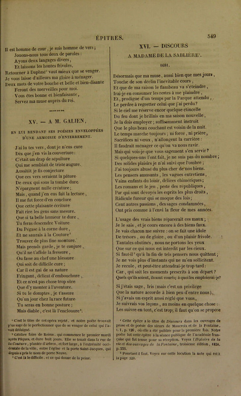 II est honime de cour, je suis homme de vers; Jouons-nous tons deux de paroles: Ayons deux langages divers, Et laissons les hontes frivoles. Retourner Daphne1 vaut mieux que se venger. Je vous laisse d'ailleurs ma gloire a menager. Deux mots de votre bouche et belle et bien-disanle Feront des merveilles pour moi. Vous etes bonne et bienfaisante, Servez ma muse aupres du roi. XV. — A M. GAL1EN, EN LUX REN DA NT SES POESIES ENVELOPPEES d’une armoirie d’enterrement. J’ai lu tes vers, dont je n’eus cure D6s quej’en vis la couverture: C’etail un drap de sepullure Qui me semblait de triste augure. Aussitot je fis conjecture Que ces vers seraient la pature De ceux qui sous la tombe dure N’epargnent nulle creature;. Mais , quand j’en eus fait la lecture , II me fut force d’en conclure Que cetle plaisante ecriture Fait rire les gens sans mesure. Que si ta belle liumeur le dure , Tu feras descendre Voiture Du Pegase a la corne dure, Et ne saurais a la Couture3 Trouver de plus fine monlure.' Mais prends garde, je te conjure, Qu’il ne t’affole la fressure, Ou fasse an chef une blessure Qui soil de difficile cure; Car il est gai de sa nature Fringant, delicat d’embouchure , Et ce n’est pas chose trop sure Que d’y monter a l’aventure. Si tu le domptes, je t’assure Qu'un jour Chez la race future Tu seras en bonne posture; Mais diable, c’esl la renclouure1. * C’est le titre de cet opdra rejete, et notre poete trouvajt p’us sage de le perfectionner que de sc venger de celui qui l a- vait dedaignd. 5 ceiCbre foire de Reims , qui commence le premier mardi aprfcs Paques, et dure huit jours. Elle se tenait dans la rue de la Couture, plantee darbres, et fort large, i l extrdmitd occi- dcntale dela villc, entre Tiglise et la porte Saint-Jacques, qui dcpuis a pris le nom de porte Neuve. 3 C’est 11 le difficile, et cc qui donnc dc la peine. XVI. — DISCOURS A MADAME DE LA SABUERE1. 1681. Desormais que ma muse, aussi bien que mes jours, Touche de son dcclin l’inevitable cours , Et que de ma raison le flambeau va s’eteindre , Irai-je en consumer les restes me plaindre , Et, prodigue d’un temps par la Parque attendu , . Le perdre a regretter celui que j'ai perdu? Si le ciel me reserve encor quelque etincelle Du feu dont je brillais en ma saison nouvelle, Je la dois employer; suffisamment instruit Que le plus beau couchant est voisin de la nuit. Le temps marche toujours ; ni force , ni priere,. Sacrifices ni veeux, n’allongent la carriere : II faudrait menager ce qu’on va nous ravir. Mais qui vois-je que vous sagement s’en servir ? Si quelques-uns l’ont fait, je ne suis pas du nombre; Des solides plaisirs je n’ai suivi que l’ombre; J'ai toujours abuse du plus cher de nos biens. Les pensers amusants , les vagues entretiens, Vains enfanls du loisir, delices chimeriques; Les romans et le jeu , peste des I’epubliques , Par qui sont devoyes les esprits les plus droits , Ridicule fureur qui se moque des lois; Cent aulres passions , des sages condamndes, Ont pris comme a l’envi la fleur de mes anndes. L’usage des vrais biens reparerait ces maux; \ Je le sais , et je cours encore a des biens faux. Je vois chacun me suivre : on se fait une idole De tresors , ou de gloire , ou d’un plaisir frivole. Tantales obstines, nous ne portons les yeux Que sur ce qui nous est interdit par les cieux. Si faut-il3 qu’a la fin de tels pensers nous quittent; Je ne vois plus d’instants qui ne m’en sollicitent. Je recule, et peut-elre attendrai-je trop tard: Car , qui sait les moments presents a son depart ? Quels qu’ilssoient, ilssont courts; a quoiles emploierai-je? Si j’etais sage, Iris (mais c’est un privilege Que la nature accorde A bien peu d'enlre nous), Si j’avais un esprit aussi regie que vans, Je suivrais vos lemons, au moins en quelque chose : Les suivre en lout, c’est trop; il faul qu’on se propose 3 Cette epitre a le litre de Discours dans les ouvrages de prose et de poisie des sieurs de Maucroix et de la Fontaine. I. I, p. 126, oil elle a dtd publitle pour la premiere fois. Notre poele lut cette epitre h la sdance publique de 1‘Acaddmie fran- caise qui fut lenue pour sa reception. Voyez I'Hifloire de la vie et des ouvrages de la Fan taine, troisieme edition, 1824, p. 335. 5 Ponrtantil faut. Voyez sur cette locution la note qui est 4 la page 520.