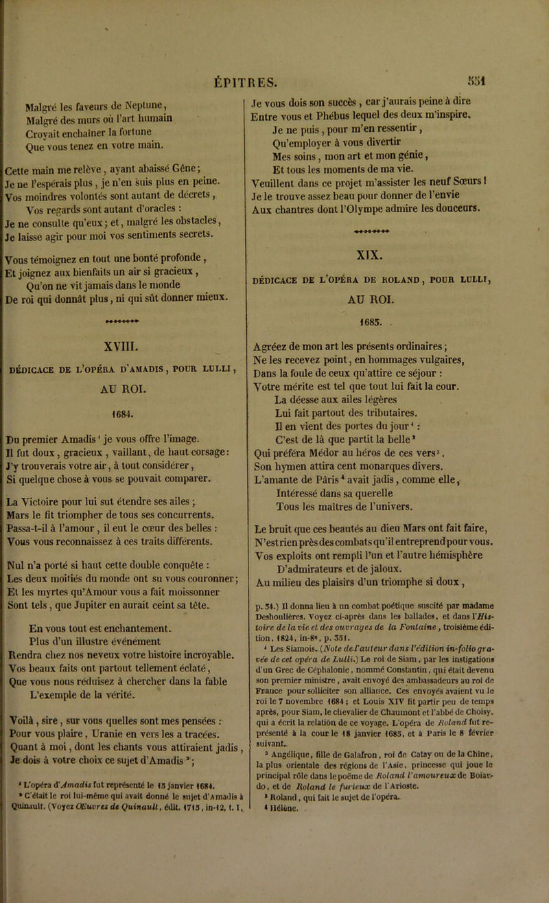 Malgre les faveurs tie Neptune, Malgre des murs ou l’art lmraain Crovait enchainer la fortune Que vous tenez en votre main. Cette main me relive, ayant abaisse Gfine; Jc ne l’esperais plus, je n’en suis plus en peine. Vos moindres volontes sont autant de decrets, Vos regards sont autant d’oracles : Je ne consulte qu’eux; et, malgre les obstacles, Je laisse agir pour moi vos sentiments secrets. Vous temoignez en tout une bonte profonde, Et joignez aux bienfaits un air si gracieux, Qu’on ne vit jamais dans le monde De roi qui donnat plus, ni qui sut donner mieux. »>•>»»» XVIII. DEDICACE DE L’OPERA d’AM ADIS , POUR LULLI, AU ROI. 1684. Du premier Amadis1 je vous offre l’image. II fut doux, gracieux , vaillant, de baut corsage: J’y trouverais voire air, a tout considerer, Si quelque cbose a vous se pouvait comparer. La Victoire pour lui sut etendre ses ailes; Mars le fit triompher de tons ses concurrents. Passa-t-il a l’amour, il eut le cceur des belles : Vous vous reconnaissez a ces traits differents. Nul n’a porte si haut cette double conquete : Les deux moities du monde ont su vous couronner; Et les myrtes qu’Amour vous a fait moissonner Sont tels, que Jupiter en aurait ceint sa tOte. En vous tout est encliantement. Plus d’un illustre evenement Rendra chez nos neveux votre histoire incroyable. Vos beaux fails ont partout tellement eclate, Que vous nous reduisez a cbercher dans la fable L’exemple de la verite. Voil&, sire, sur vous quelles sont mes pensees : Pour vous plaire, Uranie en vers les a tracees. Quant a moi, dont les chants vous attiraient jadis , Je dots a votre choix ce sujet d’Amadis *; 4 L'opira d Amadis Tut reprtscntd le 15 janvier 1684. • C'dtait le roi Iui-m6mc qui avait donn^ le sujet d'Amadis A Quinault. (Voyez OEuvres de Quinault, ddit. 1713, in-12, 1.1 Je vous dois son succfcs , ear j’aurais peine & dire Entre vous et Phebus lequel des deux m’inspire. Je ne puis, pour m’en ressentir, Qu’employer A vous divertir Mes soins, mon art et mon g^nie, Et tous les moments de ma vie. Veuillent dans ce projet m’assister les neuf Sceurs I Je le trouve assez beau pour donner de l’envie Aux chanties dontl’Olympe admire les douceurs. XIX. DEDICACE DE L’OPERA DE ROLAND, POUR LULLI, AU ROI. 1685. . Agreez de mon art les presents ordinaires; Ne les recevez point, en hommages vulgaires, Dans la foule de ceux qu’attire ce sejour : Votre merite est tel que tout lui fait la cour. La deesse aux ailes legeres Lui fait partout des tributaires. U en vient des portes du jour4: C’est de la que partit la belle1 Qui prefera Medor au lieros de ces vers5. Son hymen attira cent monarques divers. L’amante de Paris * avait jadis, comme elle, Interesse dans sa querelle Tous les maitres de l’univers. Le bruit que ces beautes au dieu Mars ont fait faire, N’estrien pr^s des combats qu’il entreprend pour vous. Vos exploits ont rempli Pun et Pautre hemisphere D’admirateurs et de jaloux. Au milieu des plaisirs d’un triomphe si doux , p. 54.) 0 donna lieu A nn combat politique suscitd par madamc Deshouli^res. Voyez ci-aprtis dans les ballades, et dans VIHs- toire de la vie et des ouvrages de la Fontaine, troisitoe Edi- tion, 1824, in-S’, p. 351. 4 Les Siamois. (/Vo(e del’auteur dans Vedition in-folioqra- vee de cet opera de Lulli.) Le roi de Siam, par les instigations d'un Grec de Cephalonie, nommg Constantin, qui ^tait devenu son premier ministre , avait envoyei des ambassadeurs au roi de Frauce pour solliciter son alliance. Ces envoyds avaient vu le roi le 7 novembre 1684 ; et Louis XIV fit partir peu de temps apr6s, pour Siam, le chevalier de Chaumont et l’abbei de Cboisy. qui a 6crit la relation de ce voyage. L'opera de Boland fut re- presents A la cour le 18 janvier 1683, et a Paris le 8 ft'vrier suivant.. 3 Augelique, fillc de Galafron, roi de Catay ou de la Chine, la plus orientale des regions de l'Asie, princessc qui joue lo principal rrtle dans lepoemede Boland I'amoureux de Boiar.- do, et de Roland le furieux de l'Arioste. * Roland, qui fait le sujet de l'opdra. 4 Ildlenc.