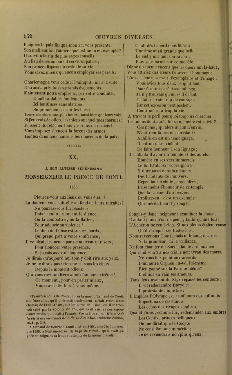 Plaignez le paladin que mon art vous prcsente. Son malheur fut d’ainier: quelle anie en est exempte ? II suivit a la fin de plus sages conseils : Au lieu de ses amours il servit sa palrie ; Son prince disposa du reste de sa vie, Vous savez mieux qu’aucun employer ses pareils. Charlemagne vous c£de: il vainquit; mais la suite Detruisilapres luices grands evenements. Maintenant notre empire a, par votre conduite, D’inebranlables fondements. Ici les Muses sans alarmes Se prominent parmi les bois : Leurs chants en sent plus beaux , aussi bien que leurs voix. Si j’en croisApollon, les miens ontquelquescharmes: Puissent-ils relacher tous vos soins desormais 1 Vous imposez silence a la fureur des armes ; Goutez dans nos chansons les douceurs de la paix. «« X) XX. A SON ALTESSE SEltENISSIUE MONSEIGNEUR LE PRINCE DE CONTI. 1685. Pleurez-vous aux lieux oil vous <Hes ‘ ? La douleur vous suit-elle au fond de leurs retraites? Ne pouvez-vous lui resister? Dois-je enfin, rompant le silence, Ou la combatlre , oil la flatter, Pour adoucir sa violence ? Le dieu de l’Oise est sur ces bords , Qui prend part a votre souffrance ; Il voudrait les orner par de nouveaux tresors , Pour honorer votre presence. Si j’avais assez d’eloquence, Je dirais qu’aujourd’hui tout v doit l ire aux yeux. Je ne le dirais pas : rien ne l it sous les cieux Depuis le moment odieux Qui vous ravit un frtre aime d’amour extreme ’. Ce moment, pour en parler mieux, Vous ravit d6s lors a vous-meme. • Francois-I.ouis de Conti, aprtis la mort d'Armand de Conti, son frCre aind, qu’il chdrissait tendrement, s'dtait retird ft son chateau de l'lsle-Adam , sur les bords de l'Oise, oil il se trou- vait exild par la volontd du roi, qui avait saisi sa correspon- dance tandis qu’il dtait ft l'armde. Voyez ft ce sujet 1' Histoire de laviee.tdesouvragesdeJ.de laFontainc, troisidmeddition, 1814, p. 598. > Arinand de Bourbon-Conli, nd en 16CI, mort le 9 novem- bre 1685, ft Fontainebleau, de la petite vdrole , qu'il avait 6a- gnde en soignant sa femme, atteintc de la memo maladie. Conti d£s 1’abord nous fit voir Une ame aussi grande que belle. Le ciel y mit tout son savoir, Puis vous forma sur ce modele. Digne du nieme encens que les dieux ont lit-haut, Vous attiriez des coeurs l’universel hommage; L’un el l’aulre servait d’exemplaire et d’image : Vous aviez tous deux ce qu’il faut Pour 6tre un parfait assemblage. Je n’y trouvais qu’un seul defaut C’elait d’avoir trop de courage. Par cet exetis on peut pecher : Conti meprisa trop la vie. A travers le peril pourquoi toujours cliercher Les noms dont apr6s lui sa memoire est suivie? Ces noms, qu’alors aucun n’envie, N’ont rien la-bas de consolant: Achille en est un temoignage. Il eut un desir violent De faire honneur a son lignage ; 11 souhaita d’avoir un temple et des autels: Homfcre en ses vers immortels Le lui batit. Sa propre gloire Y dure aussi dans la memoire Des habitants de l’univers. Cependant Achille, aux enfers, Prise moins 1’honneur de ee temple Que la cabane d’un berger. Profitez-en : e’est un exemple Qui merite bien d’y songer. Songez-y done, seigneur; examinez la chose, D’autant plus qti’on ne peut y faillir qu’une fois L’Acheron ne rend rien. Si nos pleurs etaient cause Qu'il revoquat ses tristes lois, Nous reverrions Conti; mais ni le sang des rois, Ni la grandeur, ni la vaillance, Ne font changer du Sort la fatale ordonnance Qui rend sourd a nos cris le noir tyran des morts. Ne vous fiez point aux accords D’un autre Orphee : a-t-il lui-meme Rien gagne sur la Parque bleme ? Il obtint en vain ses amours. Tous deux avaient du Styx repasse les contours: Il vit redescendre Eurj'dice. Il protesta de l’injustice : Il implora l’Olympe , et neuf jours et neuf nuits Importuna de ses ennuis Les echos des rivages sorabres. Quand j'irais, comme lui, redemander aux ombres Les Contis, princes belliqueux, On me dirait que le Cocyte Ne consid&re aucun merite ; Je ne reviendrais non plus qu’eux.