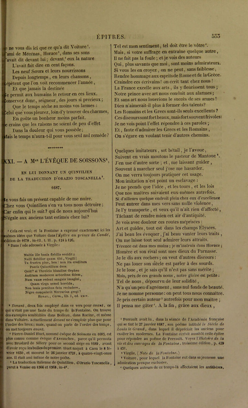 ne vous dis id que ce qu’a dit Voiture'. ami de Mecenas, Horace1, dans ses sons avait dit devant lui; devant3 eux la nature L’avait fait dire en cent fa^ons. Les neuf Sceurs et leurs nourrissons Depuis longtemps, en leurs chansons, ep^tent que Ton voit recommencer l’annee, Et que jamais la destinee e permit aux humains le retour en ces lieux. onservez done, seigneur, des jours si precieux; Que le temps s6che au moins vos larmes : elui que vous pleurez, loin d’y trouver des charmes, En goiite un bonheur moins parfait. crains que les raisons ne soient de pen d’effet Hans la douleur qui vous possible; ais le temps n’aura-t-il pour vous seul nul remede ? ♦« •>-) 0-3 M XI. _ A Mea L’EY^QUE DE SOTSSONS4, EN LUI DONNANT UN QUINTILIEN DE LA TRADUCTION D'ORAZIO TOSCANELLA*. 1687. • vous fais un present capable de me nuire. hez vous Quintilien s’en va tons nous detruire: ar enfin qui le suit? qui de nous aujourd’hui egale aux anciens tant estimes chez lui? j Celaest vrai; et la Fontaine a exprimd exactement iei les uemes idles que Voiture dans VEpitre au prince de Condi, dilion de 1678 . in-12, t. II. p. 124 a 126. j Dans l'odeadressle a Virgile: Maltis ille bonis flebilis occidit: NoUi flebilior quam tibi, Virgili 1 Tu frustra pius, heu 1 non ita creditum Poscis Quinctilium deos. Quid? si Thrcicio blandins Orpheo Auditam moderere arboribns fidem, Num vanse redeat sanguis imagini, Quam virga scmel horrida, Non lenis precibus fata recludere, Nigro compulcrit Mercurius gregi ? Horat. , Carm., lib. 1, od. xxir. * Devant, deux fois employe! dans ee vers pour avant, oe qui n'dtait pas une faute du temps de la Fontaine. On trouve desexemples scmblables dans Boileau, dans Racine, et meme dans Voltaire. Actuellement devant ne s’emploie plus que pour ’ordre des lieux; mais, quand on parle de l'ordre des temps on mettoujours avant. 4 l’icrre-Danicl Huet, uommei evique de Soissons en 1685, cst plus connu comme Iveque d'Avranches, parcequ'il permuta avec Bruslard do Sillery pour ce second sieige en 1689, avant d'avoir re$u lesbullesdupremier. Huet naquit a Caen le 8 fd- rrier 1650, et mourut le 26jauvicr 1721,4 quatre-vingt-onze ans. 11 dtait ami intirnc de notre poete. * La traduction italienne de Quintilien, d'Orazio Toscanclla , parut & Venise en 1566 et 156*, in-49. Tel estmon sentiment, tel doit fitre le votre'. Mais, si votre suffrage en enlraine quelque autre , II ne fait pas la foule; et je vois des auteurs Qui, plus savants que moi, sont moins admirateurs. Si vous les en croyez, on ne peut, sans faiblesse, Rendre hommage aux espritsde Rome et de la Gr6ce. Craindre ces ecrivains! on ecrit tant chez nous! La France excelle aux arts, ils y fleurissent tous ; Notre prince avec art nous conduit aux alarmes; Et sans art nous louerions le succ&s de ses arines! Dieu n’aimerait-il plus A former des lalents? Les Romains et les Grecs sont-ils seuls excellents ? Ces discours sont fortbeaux, mais fort souvenlfrivoles: Je ne vois point l’effet repondre a ces paroles ; Et, faute d’admirer les Grecs et les Romains , On s’egare en voulant tenir d’autres chemins. Quelques imitateurs , sot betail, je l’avoue, Suivent en vrais montons le pasteur de Mantoue \ J’en use d’autre sorte ; et, me laissant guider, Souvent a marcher seul j’ose me hasarder. On me verra toujours pratiquer cet usage. Mon imitation n’est point un esclavage : Je ne prends que l’idee , et les tours , et les lois Que nos mailres suivaient eux-memes autrefois. Si d’ailleurs quelque endroit plein chez eux d’excellence Peut entrer dans mes vers sans nulle violence, Je l’y transporte , et veux qu’il n’ait l ien d’affecte, Tachant de rendre mien cet air d’antiquite. Je vois avec douleur ces routes meprisees : Art et guides, tout est dans les champs Elysees. J’ai beau les evoquer, j’ai beau vanter leurs traits, On me laisse tout seul admirer leurs attraits. Terence est dans mes mains; je m’instruis dans Horace; Homere et son rival sont mes dieux du Parnasse. Je le dis aux rocliers; on veut d’autres discours: Ne pas louer son si&cle est parler A des sourds. Je le lone, et je sais qu’il n’est pas sans merite; Mais, pres de ces grands noms, notre gloire est petite: Tel de nous, depourvu de leur solidite, N’a qu’un pen d’agrement, sans nul fonds de beaute. Je ne nomine personne: on peut tous nous connaitre. Je pris certain auteur3 autrefois pour mon maitre ; 11 pensa me gater'. A la fin, grace aux dieux , 1 Perrault avait lu , dans la stance de l’Academie francai.se qui se tint le 27 janvier 1687 , son poeme intituld le Sieclc de Louis le Grand, dans lequel il deprt’ciait les anciens pour exaltcrlcs modernes. La Fontaine dcrivit aussitdt cette dpilre pour rdpondre au poeme de Perrault. Voyez VHistoire de la vie et des ouvrages de la Fontaine, troisiCme edition , p. 429 a 431. 1 Virgile. ( Note de la Fontaine.) » Voiture, pour lequel la Fontaine cut dans sa jeunesse une admiration presque exclusive. 4 Quelques auteurs du ce ternps-14 affectaient les antitheses,