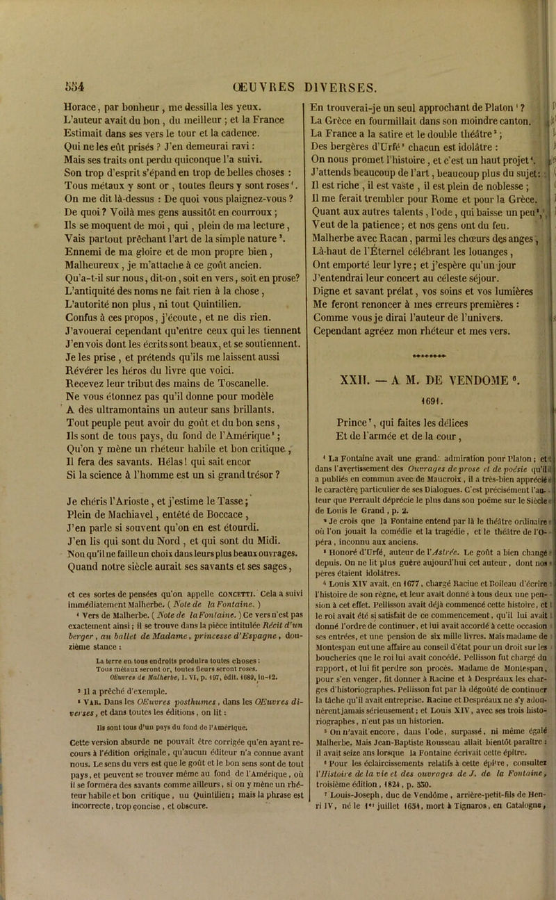 Horace, par bonheur, medessilla les yeux. L’auteur avait du bon, du meilleur ; et la France Estimait dans ses vers le tour et la cadence. Qui ne les eut prises ? J'en demeurai ravi: Mais ses traits ont perdu quiconque l’a suivi. Son trop d’esprit s’epand en trop de belles clioses : Tous metaux y sont or , toutes fleurs y sont roses1. On me dit lAdessus : De quoi yous plaignez-vous ? De quoi ? Voili mes gens aussitot en courroux; Ils se moquent de moi, qui, plein de ma lecture, Vais partout prfichant Part de la simple nature Ennemi de ma gloire et de mon propre bien, Malheureux, je m’attaclie a ce gout ancien. Qu’a-t-il sur nous, dit-on, soit en vers, soit en prose? L’antiquite des noms ne fait rien & la chose, L’autorite non plus, ni tout Quinlilien. Confus a ces propos, j’ecoute, et ne dis rien. J’avouerai cependant qu’entre ceux qui les tiennent J’en vois dont les ecrits sont beaux, et se souliennent. Je les prise , et pretends qu’ils me laissent aussi Reverer les lieros du livre que voici. Recevez leur tribut des mains de Toscanelle. Ne vous elonnez pas qu’il donne pour module A des ultramontains un auteur sans brillants. Tout peuple peut avoir du gout et du bon sens, 11s sont de tous pays, du fond de l’Amerique5; Qu’on y mene un rheteur habile et bon critique, II fera des savants. Helas! qui sait encor Si la science k l’homme est un si grand tresor ? Je cheris l’Ariosle, et j’estime le Tasse; Plein de Machiavel, entet£ de Boccace , J’en parle si souvent qu’on en est etourdi. J’en lis qui sont du Nord , et qui sont du Midi. ISou qu’il ne faille un choix dans leurs plus beaux ouvrages. Quand notre siecle aurait ses savants et ses sages, ct ces sortes de pensdes qu'on appelle concetti. Cela a suivi immddiatement jMalherbe. ( Note de la Fontaine. ) < Vers de Malherbe. ( Note de la Fontaine.) Ce vers n'cst pas exactement ainsi; il se trouve dans la piece intitulde Ricit d’un berger , au ballet de Madame, princesse d’Espagne , dou- zieme stance: La lerre en tous endrolts produlra toutes choses: Tous radloui seront or, toutes fleurs seront roses. OEuvres tit Malherbe, I. VI, p. 107, kdlt. )G89, In-12. 511 a prdchd d'exemple. » Vah. Dans les OEuvres posthumes, dans les OEuvres di- verses, et dans toutes les dditions, on lit: Its sont tous d’un pays du fond de l’Amerique. Cette version absurde ne pouvait etre corrigde qu’en ayant re- coups k 1'ddition originate, qu’aucun dditcur n’a connue avant nous. Le sens du vers est que le gout et le bon sens sont de tout pays, et peuvcnt se trouver mcme au fond de l'Amdrique, oil il se formera des savants commc ailleurs, si on y mdnc un rhd- teur habile et bon critique, ttu Quinlilien; mais la phrase est incorrecte, trop concise , ct obscure. En trouverai-je un seul approchant de Platon ' ? La Grtice en fourmillait dans son moindre canton. La France a la satire et le double Ih&itrea Des bergeres d’Urfe * chacun est idolatre : On nous promet. 1’histoire, et c’est un liaut projet4. J attends beaucoup de l’art, beaucoup plus du sujet: Il est riche , il est vaste , il est plein de noblesse ; Il me ferait trembler pour Rome et pour la Grtce. Quant aux autres talents, l’ode, qui baisse un peu*, Veut de la patience; et nos gens ont du feu. Malherbe avec Racan, parmi les choeurs des anges, La-haut de l’Eternel celebrant les louanges, Ont emporte leur lyre; et j’esp^re qu’un jour J’entendrai leur concert au celeste sejour. Digne et savant prdat, vos soins et vos lumifcres Me feront rcnoncer k ines erreurs premieres : Comme vous je dirai l’auteur de l’univers. Cependant agreez mon rheteur et mes vers. 1 XXII. — A M. DE VEND051E 1691. ■ Prince1, qui faites les delices Et de l’armce et de la cour, 1 La Fontaine avail une grand: admiration pour Platon; et t j dans 1'avertisseraent des Ouvrages de prose et de poisic qu’il I a publics en commun avec de Maucroix, il a tres-bien apprdcide j le caractdre particulier de ses Dialogues. C'est prdcisdment I'au- teur que I’errault ddprecie le plus dans son poeme sur le Siecle • de Louis le Grand , p. 2. ' Je crois que la Fontaine cntend par Ik le theatre ordinaire ou l'on jouait la cornedie et la tragedie, et le theatre de l'O- pdra , inconnu aux anciens. • Honortl d'Crtt, auteur de XAstvee. Le goflt a bien cbangd I depuis. On ne lit plus guere aujourd'hui cet auteur, dont nos • ptires (itaient idolatrcs. a Louis XIV avait, en 1G77, chargd Racine etF.oileau d'dcrire ; 1'histoire de son regne, et leur avait donnd a tous deux une pen- sion k cet effet. Pellissou avait ddja commence cette histoire, ct t le roi avait dtd si satisfait de ce commencement, qu'il lui avait I donnd l'ordre de continuer, et lui avait accordd k cette occasion i; ses entries, et une pension de six mille lit res. Mais madame de Montespan eut une affaire au conseil d'dtat pour un droit sur les bouclieries que le roi lui avait conct’dt1. Pellisson fut chargd du rapport, ot lui (it perdre son proces. Madame de Montespan, pour s'en vcnger, fit donner k Racine et k Desprdaux les char- ges d'historiographes. Pellisson fut par lk ddgoutd de continuer la tkche qu'il avait entrcprise. Racine et Desprdaux ne s'y atlon- nkrent jamais serieusernent; et Louis XIV, avec ses trois histo- riographes, n'cut pas un historien. 5 On n’avait encore, dans 1'ode, surpassi, ni meme dgali Malherbe. Mais Jean-Baptiste Rousseau allait bientdt paraitrc : il avait seize ans lorsque la Fontaine ecrivait cette dpitre. 8 Pour les dclaircissements relatifs a cette dpi're, consulter XHistoire de la vie et des ouvrages de J. de la Fontaine, troisiflme edition, 1821, p. 530. 1 Louis-Joseph, due de Vendome , arrikre-petit-fils de Hen- ri IV, nc le juillet 1631, mort 4 Tignaros, en Catalogue,