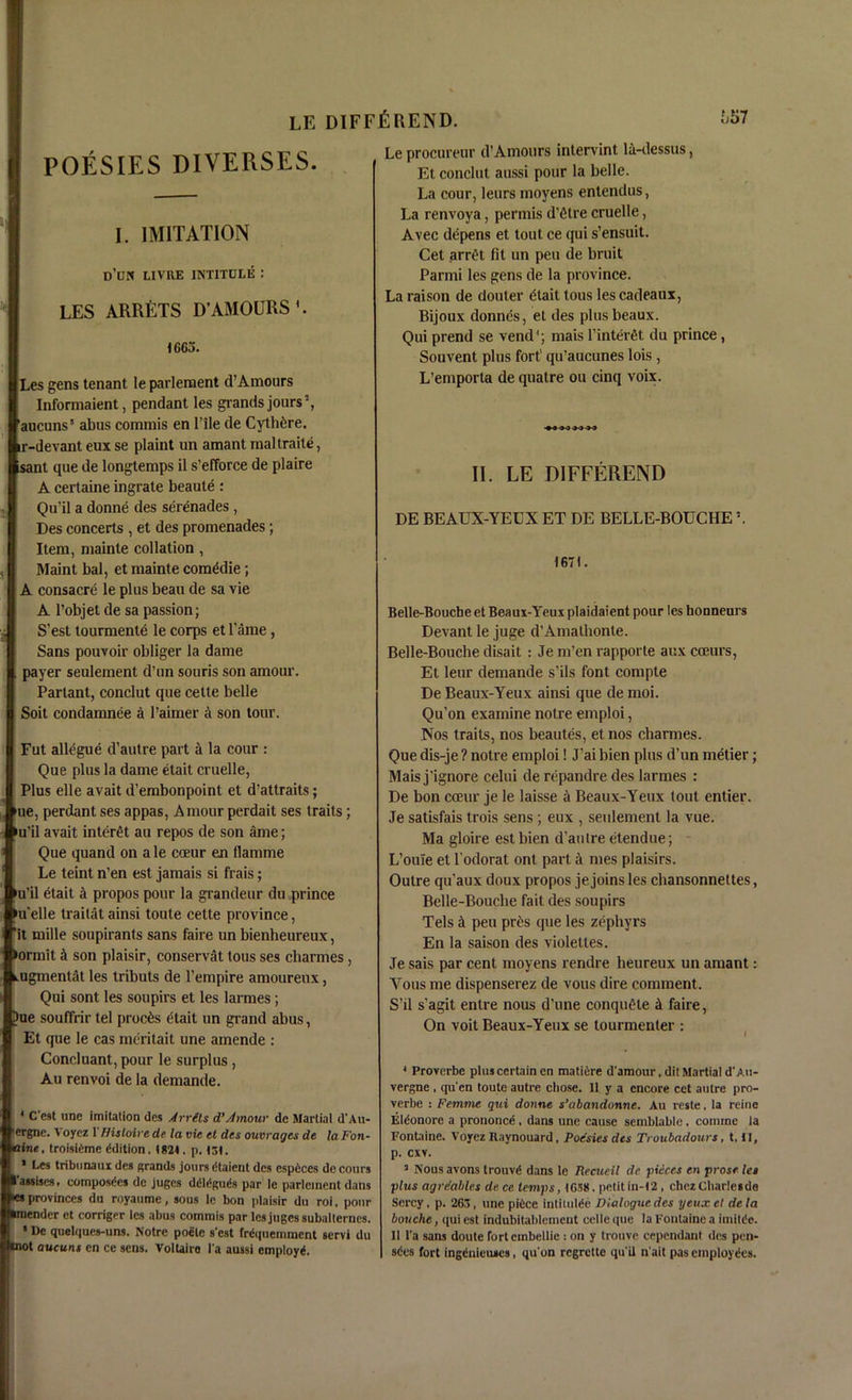 POESIES DIVERSES. I. IMITATION d’un livre intitule : LES ARRETS D’AMOURS'. 1665. Les gens tenant le parlement d’Amours Informaient, pendant les grands jours2, aucuns5 abus cominis en l’ile de Cythtjre. ir-devant eux se plaint un amant maltraite, sant que de longtemps il s’efforce de plaire A certaine ingrate beaute : Qu'il a donne des serenades , Des concerts , et des promenades; Item, mainte collation , Maint bal, et mainte comddie; A consacre le plus beau de sa vie A l’objet de sa passion; S’est tourmente le corps et Tame, Sans pouvoir obliger la dame payer seulement d’un souris son amour. Partant, conclut que cette belle Soit condamnee a l’aimer a son tour. Fut allegue d’autre part a la cour : Que plus la dame etait cruelle, Plus elle avait d’embonpoint et d’attraits; ue, perdant ses appas, Amour perdait ses traits; nil avait interet au repos de son ame; Que quand on a le coeur en tlamme Le teint n’en est jamais si frais; nil etait a propos pour la grandeur du prince n'elle traitat ainsi toute cette province, It mille soupirants sans faire un bienheureux, >ormit k son plaisir, conservat tous ses cliarmes, .ugmentat les tributs de l’empire amoureux, Qui sont les soupii’s et les larmes; Sue souffrir tel proems etait un grand abus, Et que le cas meritait une amende : Concluant, pour le surplus, Au renvoi de la demande. * C’est une imitation des Arrets d’Amour de Martial d’Au- ergne. V oyez 1 fHsloire de la vie et des ouvrages de la Fon- taine, troisidme Edition. 1824 . p. 131. * Les tribunaux des grands jours dtaient des especes de coin s (’assises. composes de juges ddldguds par le parlement dans es provinces du royaume, sous le bon plaisir du roi. pour imendcr et corriger les abus commis par les juges subalternes. ' De quelques-uns. Notre poclc s'est Irequemment servi du •not aucuns en ce sens. Voltaire I'a aussi employ*. Le procureur d’Amours inlervint la-dessus, Et conclut aussi pour la belle. La cour, leurs moyens entendus, La renvoya, permis d’etre cruelle, Avec depens et tout ce qui s’ensuit. Cet arret fit un pen de bruit Parmi les gens de la province. La raison de douler etait tous les cadeaux, Bijoux donnes, et des plus beaux. Qui prend se vend1; mais l’inteiAt du prince , Souvent plus fort1 qu’aucunes lois , L’emporta de quatre ou cinq voix. II. LE DIFFEREND DE BEAUX-YEUX ET DE BELLE-BOUCHE2. 167). Belle-Bouche et Beaux-Yeux plaidaient pour les honneurs Devant le juge d’Amathonte. Belle-Bouche disait : Je m’en rapporte aux cceurs, Et leur demande s'ils font compte De Beaux-Yeux ainsi que de moi. Qu’on examine notre emploi, Nos traits, nos beautes, et nos channes. Que dis-je ? notre emploi! J’ai bien plus d’un metier; Mais j’ignore celui de repandre des larmes : De bon coeur je le laisse a Beaux-Yeux (out entier. Je satisfais trois sens ; eux , seulement la vue. Ma gloire est bien d’aulre etendue; L’ouie et l’odorat ont part a mes plaisirs. Outre qu'aux doux propos je joins les chansonnettes, Belle-Bouche fait des soupirs Tels J peu pr£s que les zephyrs En la saison des violettes. Je sais par cent moyens rendre heureux un amant: Yous me dispenserez de vous dire comment. S’il s’agit enlre nous d’une conqu£te A faire, On voit Beaux-Yeux se tourmenter : 4 Proverbe plus certain en matiire d'amour, dit Martial d' Au- vergne , qu'en toute autre chose. II y a encore cet autre pro- verbe : Femme qui donne s’abandonne. Au reste, la reine Eldonore a prononce , dans une cause semblable. comine la Fontaine. Voyez Ilaynouard, Poesies des Troubadours, t, II, p. cxv. 3 Nousavons trouv* dans le Recueil dc pi tires en prose les plus agrdables de ce temps, 1658. petit in-12 , chezCliarlesde Sercy, p. 263, une pidee intilulde Dialogue des yeuxet dela bouche, qui est indubitablcinent celle que la Fontaine a imitde. II l'a sans doute rortembellic : on y trouve cependant des pen- sdes fort ingdnieuics, qu'on regrette qu’il n'ait pas employees.