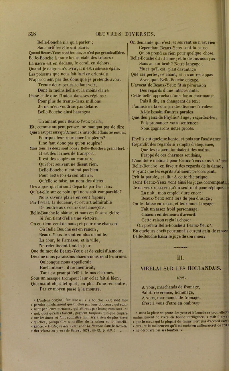 Belle-Bouche n’a qu’a parler*; Sans artifice elle sait plaire. Quand Beaux-Yeux sont ferrues, ce n'est pas grande affaire. Belle-Bouche a toute heure etale des tresors : La nacre est en dedans, le corail en dehors. Quand je daigne m’ouvrir, il n’est richesse egale. Les presents que nous fait la rive orientale N’approcheht pas des dons que je pretends avoir. Trente-deux perles se font voir, Dont la moins belle et la moins claire Passe celle que l’lnde a dans ses regions: Pour plus de trente-deux millions Je ne m’en voudrais pas defaire. Belle-Bouche ainsi harangua. Un amant pour Beaux-Yeux parla, Et, comme on pent penser, ne manqua pas de dire Que c’est par eux qu’Amour s’introduit dans les coeurs. Pourquoi leur reprocher les pleurs? II ne faut done pas qu’on soupire? Mais tous les deux sont bons; Belle-Bouche a grand tort. • II est des larmes de transport; II est des soupirs an contraire Qui fort sou vent ne disent rien. Belle-Bouche n’entend pas bien Pour cette fois-li son affaire. Qu’elle se taise, an nom des dieux, Des appas qui lui sont departis par les cieux. Qu’a-t-elle sur ce point qui nous soit comparable? Nous savons plaire en cent fagons; Par l’eclat, la douceur, et cet art admirable De tendre aux coeurs des hamegons. Belle-Bouche le blame, et nous en faisons gloire. Si l’on lient d’elle une victoire, On en tient cent de nous; et pour une chanson Oil Belle Bouche est en renom, Beaux-Yeux le sont en plus de mille. La cour, le Parnasse, et la ville, Ne retentissent tout le jour Que du mot de Beaux-Yeux et de celui d’Amour. D6s que nous paraissons chacun nous rend les armes. Quiconque nous appellerait Enchanteurs , il ne mentirait, Taut est prompt l’effet de nos charmes. Sous un masque trompeur leur eclat fait si bien, Que maint objet tel quel, en plus d’une rencontre , Par ce moyen passe a la montre. * L’auteur original fait dire ici 4 la bouche:« Ce sont mes < paroles qui charment quelquefois par leur douceur, quidton- « nent par leurs menaces, qui attirent par leurs promessrs, ct * qui, quoi qu'clles fassent, gagnent toujours quelque empire « sur les Smes, et font connaitre qu'il n'y a rien de plus dlevd « qu'clles, puisqu'elles sont lilies de la raison et de 1‘intelli- « gence.»(Dialogue des 1'eux et de la Bouche dans le Recueil > dss pieces en prose de Sercy, (C58 , in-12, p. 209.) * On demande qui c’est, et sou vent ce n’est rien : Cependanl Beaux-Yeux sont la cause Qu’on prend ce rien pour quelque chose. Belle-Bouche dit: J’aime; et le disons-nous pas Sans aucun bruit? Notre langage , Muet qu’il est, plait davantage Que ces perles, ce chant, et ces autres appas Avec quoi Belle-Bouche engage. L’avocat de Beaux-Yeux fit sa peroraison Des regards d’une intervenanle. Cette belle approcha d'une fagon charinante; Puis il dit, en changeant de ton : J’amuse ici la cour par des discours frivoles; Ai-je besoin d’autres paroles Que des yeux de Phyllis? Juge, regardez-les; Puis prononcez votre sentence: Nous gagnerons notre proems. Phyllis eut quelque honte, et puis sur l’assistance Repandit des regards si remplis d’eloquence, Que les papiers tombaient des mains. Frappe de ces charmes soudains, L’auditoire inclinait pour Beaux-Yeux dans son timet Belle-Bouche, en faveur des regards de la dame, Voyant que les esprits s’allaient preoccupant, Prit la parole, et dit: A cette rhetorique Dont Beaux-Yeux vont ainsi lesjugescorrompant,. Je ne veux opposer qu’un seul mot pour replique. La nuit, mon emploi dure encor : Beaux-Yeux sont lors de peu d’usage; On les laisse en repos, et leur muet langage Fait un assez froid personnage. Chacun en demeura d'accord. Cette raison regia la chose; On prefera Belle-Bouche ci Beaux-Yeux \ En quelques chefs pourtant ils eurent gain de cause- Belle-Bouche baisa le juge de son mieux. III. VI RE LAI SUR LES IIOLLANDAIS. 1672. A vous, marchands de fromage, Salut, reverence, hommage, A vous, marchands de fromage. C’est a vous d’etre en ombrage t Dans la piece en prose, les yetix et la bouche se promettent: mutuellement de vivre en bonne intelligence; * mais il n'y a « que le cccur qui la plupart du temps n'est pas d’accord avec « eux, et le malheur est qu'il est cachd en uulieu secret oil 1'on * ne ddcouvre pas ses fourbes. »