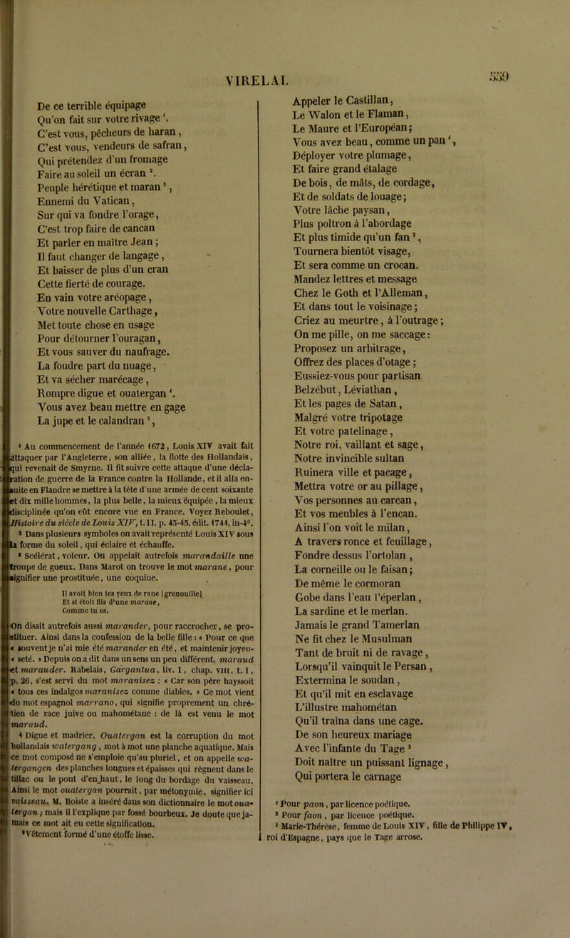VIRELAI. IDe ce terrible equipage Qu’on fait sur votre rivage C’est vous, pdcheurs de haran, C’est vous, vendeurs de safran, Qui pretendez d’un fromage Faire au soleil un ecran People heretique et maran5, Ennemi du Vatican, Sur qui va fondre l’orage, C’est trop faire de cancan Et parler en mattre Jean; II faut changer de langage, Et baisser de plus d’un cran Cette fierte de courage. En vain votre areopage, Votre nouvelle Carthage, Met toute chose en usage Pour detourner l’ouragan, Etvous sauverdu naufrage. La foudre part du image, Et va secher marecage, Rompre digue et ouatergan4. Vous avez beau mettre en gage La jupe et le calandran6, * Au commencement de 1'annde <672, Louis XIV avait fait attaquer par l'Angleterre, son abide, la (lotte des Hollandais, qui revenait de Smyme. 11 fit suivre cette attaque d'une decla- ration de. guerre de la France centre la Hollande, etil alia en- luite en Flaudre se mettre a la tete d'une ariruie de cent soixante et dix mille liommes, la plus belle, la mieux dquipee , la mieux discipline qu'ou exit encore vue en France. Voyez Reboulet, Histoire du sidcle de louts XIV, t. II, p. 43-45, (Mil. <744,in-4°. * Dans plusieurs symboles on avait represents Louis XIV sous la forme du soleil, qui dclaire et dchauffe. * Scdlerat, voleur. On appelait autrefois murandaille une troupe de gueux. Dans Marot on trouve le mot marane, pour ■ignifier une prostitute, une coquiue. , II avolt bten tes yeui de rane (grenoutlle) Et si 6tolt DIs d’une marane, Comme tu es. On disait autrefois aussi marander, pour raccrocher, se pro- stituer. Ainsi dans la confession de la belle fille: « Pour ce que t souventje n'ai mie dtd marander en ttt, et maintenirjoyeu- « sett. i Depuis on a dit dans un sens un peu difftrent, maraud «t marauder. Rabelais, Gargantua, liv. I, chap, vut, 1.1, ip. 26, s’est servi du mot maranisez : « Car son ptre hayssoit « tous ces indalgos maranisez comme diables. » Ce mot vient <du mot espagnol marrano, qui signiiie proprement un chrt- tien de race juive ou mahomttane : de la est venu le mot maraud. 4 Digue et madrier. Ouatergan est la corruption du mot hollandais watergang , mot 4 mot une planche aquatique. Mais ce mot compost ne s'emploie qu'au pluriel, et on appelle wa- tergangen des planches longues et tpaisses qui rtgnent dans le til lac ou le pont d'enjiaut, le long du bordage du vaisseau, Ainsi le mot ouatergan pourrait, par mttonymie, signifier ici vaisseau. M. Boiste a instrt dans son dictionnaire le mot oua- I teryan; mais ill'explique par fosst bourbeux. Je doutequeja- i mais ce mot ait eu cette signification. 'Vfitcment forint d'une etoffe lisse. Appeler le Castilian, Le Walon et le Flaman, Le Maure et PEiirop<5an; Vous avez beau, comme un pan1, Ddployer votre plumage, Et faire grand etalage De bois, de mats, de cordage, Et de soldats de louage; Votre lache paysan, Plus poltron a l’abordage Et plus timide qu’un fan3, Tournera bientot visage, Et sera comme un crocan. Mandez lettres et message Chez le Goth et l’Alleman, Et dans tout le voisinage; Criez au meurtre, A l’outrage; On me pille, on me saccage: Proposez un arbitrage, Offrez des places d’otage; Eussiez-vous pour partisan Belzebut, Leviathan, Et les pages de Satan, Malgre votre tripotage Et votre patelinage, Notre roi, vaillant et sage, Notre invincible sultan Ruinera ville et pacage, Mettra votre or au pillage, Vos personnes au carcan, Et vos meubles a l’encan. Ainsi Ton voit le milan, A travers ronce et feuillage, Fondre dessus l’ortolan , La corneille ou le faisan; De meme le cormoran Gobe dans l’eau l’eperlan, La sardine et le merlan. Jamais le grand Tamerlan Ne fit chez le Musulman Tant de bruit ni de ravage, Lorsqu’il vainquit le Persan , Extermina le soudan, Et qu’il mit en esclavage L’illustre maliometan Qu’il traina dans une cage. De son heureux mariage Avec 1’infante du Tage 3 Doit naitre un puissant lignage, Qui portera le carnage ' Pour paon, par licence podlique. 1 Pour faon , par licence podtlque. a Maric-Thdrissc, femme de Louis XIV, fille de Philippe IV, roi d'Espagne, pays que le Tage arrosc.