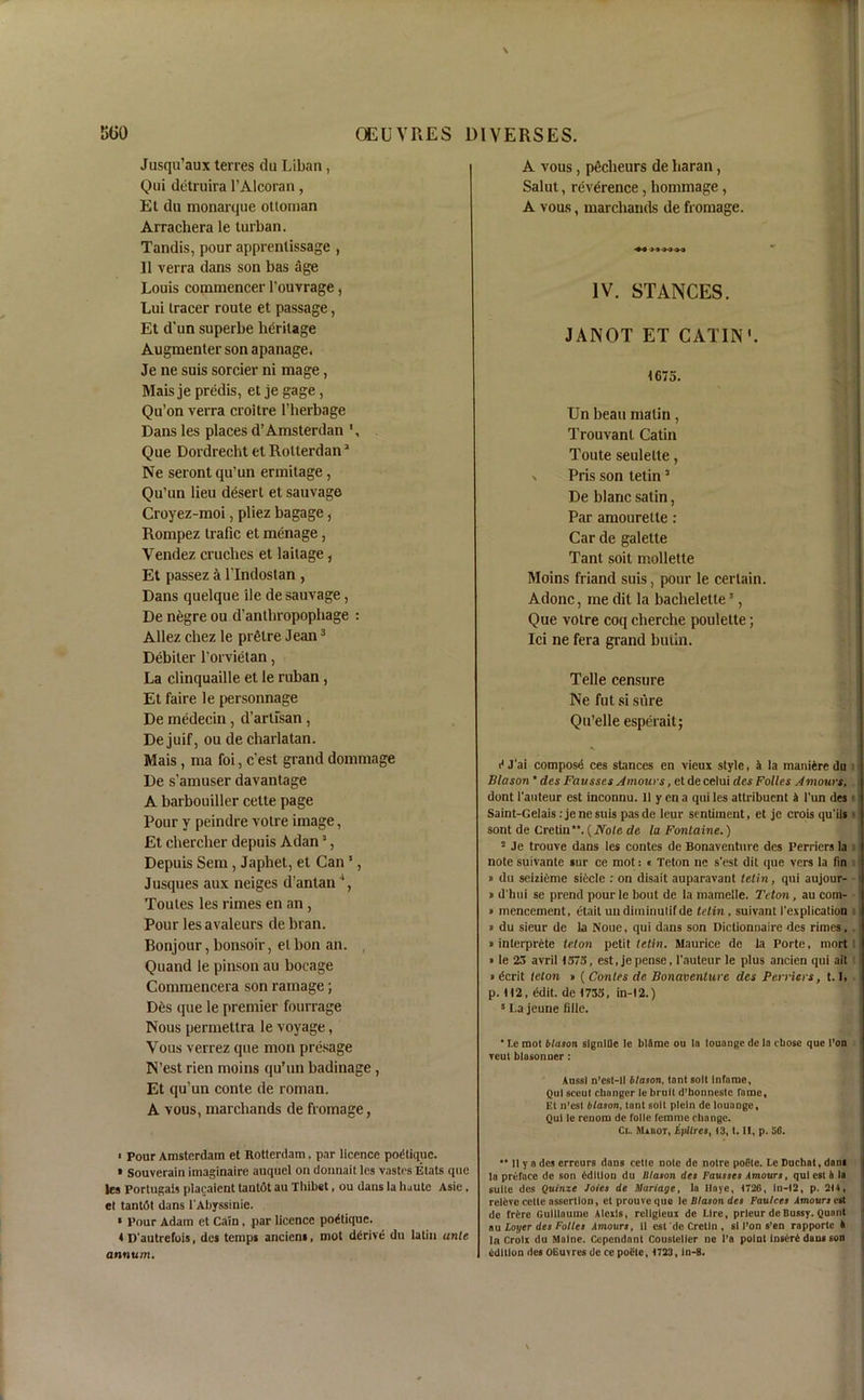 Jusqu’aux terres du Liban, Qui detruira l’Alcoran, Et du monarque ottoman Arrachera le turban. Tandis, pour apprenlissage , II verra dans son bas age Louis commence!- l'ouvrage, Lui tracer route et passage, Et d'un superbe heritage Augmenter son apanage. Je ne suis sorcier ni mage, Mais je predis, et je gage, Qu’on verra croitre l’herbage Dans les places d’Amsterdan Que Dordrecht etRollerdan3 Ne seront qu’un ermitage, Qu’un lieu desert et sauvage Croyez-moi, pliez bagage , Rompez traflc et menage, Vendez cruches et laitage, Et passez a l’lndostan , Dans quelque ile de sauvage, De negre ou d’antbropophage : Allez chez le prglre Jean3 Debiter l’orvietan, La clinquaille et le ruban, Et faire le personnage De medecin , d’artisan , De juif, ou de charlatan. Mais, ma foi, c’est grand dommage De s’amuser davantage A barbouiller cette page Pour y peindre votre image, Et chercher depuis Adan3, Depuis Sem, Japhet, et Can3, Jusques aux neiges d’antan4, Toutes les rimes en an , Pour les avaleurs de bran. Bonjour, bonsoir, et bon an. Quand le pinson au bocage Commencera son ramage; Des que le premier fourrage Nous permettra le voyage, Vous verrez que mon presage N’est rien moins qu’un badinage , Et qu’un conte de roman. A vous, marchands de fromage, A vous, pecheurs de haran, Salut, reverence, hommage, A vous, marchands de fromage. IV. STANCES. JANOT ET CATIN'. 1675. Un beau matin, Trouvant Catin Toute seulette, n Pris son tetin3 De blanc satin, Par amourette : Car de galette Tant soit mollette Moins friand suis, pour le certain. Adonc, me dit la baclielette3, Que votre coq cherche poulette; Ici ne fera grand butin. Telle censure Ne fut si sure Qu’elle esperait; H J'ai compose ces stances en vieux style, a la rnaniere du Blason * des Favsses Amours, etdecelui des Folles A mows, | dont l'auteur est inconnu. 11 y en a qui les attribuent & l’un des s Saint-Gelais:jenesuis pasde leur sentiment, et je crois qu'ils s sont de Cretin”. (Note de la Fontaine.) 2 Je trouve dans les contes de Bonaventnre des Perriers la note suivante sur ce mot: « Teton ne s'est dit que vers la fin » du sememe siecle : on disait auparavant tetin, qui aujour- » d'hui se prend pourle bout de la mamelle. Teton, au com- ■ » mencement, etait uudirninulifde tetin, suivant I'explication i » du sieur de la Noue, qui dans son Dictionnaire des rimes, u inlerprete let on petit tetin. Maurice de la Porte, mort 1 • le 25 avril 1575, est, jepense, l'auteur le plus ancien qui ait b dcrit telon » ( Conies de Bonaventnre des Perriers, t. J, p. 112, ddit. de 1735, in-12.) 5 La jeune fille. • Le mot blason slgnlfle le blflme ou la louange de la chose que l’on reut blasonner : Aussi n’est-ll blason, tant soil Infame, Qui sceut changer le bruit d’honnestc fame, Et n’est blason, tant soit pleln de louange, Qui le renom de folle femme change. Cl. Miiiot, hpilres, 13,1. II, p. 50. ■ Pour Amsterdam et Rotterdam, par licence podtique. • Souverain imaginaire anquel on donnait les vastes Etats que les Portugal? placaicnt tantot au Thibet, ou dans la haute Asie. et tantot dans l'Abyssinie. * Pour Adam et Cain , par licence podtique. 4 D autrefois, des temps ancicns, mot ddrive du latin ante annum. “ II y a des erreurs dans cette note de notre pofitc. Le Duchat, dam la preface de son edition du Illason des Fausses Amours, qui est 4 la suite des Quinze Joies de Aariage, la llaye, 1726, In-12, p. 2M, rcleve cette assertion, et prouve que le Illason des Faulces Amours est de frfcre Guillaume Alexis, religleux de Lire, prlcur deBussy. Quant ou Layer des Folles Amours, 11 est de Cretin , si I’on s’en rapporte A la Croix du Maine. Cependant Cousteller ne l’a point Insert dans 6on edition des OEuvres de cepofile, 1723, in-8.