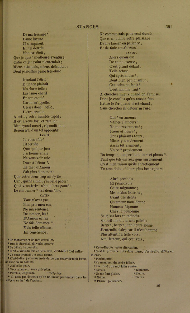 STANCES, 3t»l De ma fressure 4 Dame luxure s’emparoit. En tel detroit Mon cas etoit, Que je quis3 meilleure aventure. Calin ce jen point n’entendoit; Mieux altaqnais, mieux defendoit: Dont jesouffris peine tr^s-dure. Pendant 1’etrif5, D’un ton plainlif Dis chose telle : Las! moi chetif En son esquif Caron m’appelle. Cessez done, belle, D’etre cruelle A cettuy votre humble captif; II est a vous foye et ratelle 4. Bien grand merci, repondit-elle Besoin n’ai d’un tel apprentif. JANOT. Je vous affie 5 Et certifie Que quelque jour J’ai bonne envie Ne vous voir mie Dure a 1’etour 8. Le dieu d’Amour Sait plus d’un tour: Que votre coeur trop ne s’y fie; Car, quant it moi, j’ai belle paourT QuA vous ferir8 n’ait le bras gourd Le contemner40 est done folie. CATIN. Vous n’avez pas Bien pris mon cas, Ne ma sentence. De tomber, las! D’Amour ez laz Ne fais doutance . Mais telle offense, En conscience, * De mon coeur et de mes entrailles. * Que je cherchai, du verbe querre. * Le ddbat, la querelle. 4 11 est it vous du foie ct de la rate, c’est-A-dire tout entier. * Je vous promets. je vous assure. * C'cst-S-dire, j'ai bonne envie de ne pas vousvoirtenir ferine »u choc ou au combat. ’ J'ai belle peur. * Vous attaquer, vous prdcipiter. * Percies, engourdi. 40Mdpriser. 41II n'est pas douteux qu'on ne finisse par tomber dans les pteqet (cz laz l de 1’Amour. Ne commettrais pour cent ducats. Que ce soit done votre plabance De me laisser en patience, Et de finir cet altercas JANOT. Alors qu’on use De vaine excuse, C’est grand defaut; Telle refuse Qui apr&s muse 3, Dont bien peu chault5; Car point ne fault4 * Tout homme cant ‘ A cliercher mieux quand on l’amuse. Dont je conclus qu’en amour faut Battre le fer quand il est chaud , Sans chercher ni detour ni ruse. One * en amours Vaines clamours 1 Ne me reviennent8; Roses et flours5, Tous plaisants tours, Mieux y conviennent. Assez tot viennent, Voire10 proviennent Du temps qu’on perd douleurs etplours . Faut que tels cas aux gens surviennent. C’est bien raison qu’ils entretiennent En tout deduil13 leurs plus beaux jours. Ainsi prechois, Et j’emouvois Cette mignonne; Mes mains fourrois, Usant des droits Qu’amour nous donne. Humeur friponne Chez la pouponne Se glissa lors en tapinois. Son ceil me dit en son patois: Berger, berger, ton heure sonne. J’entendis clair; car il n’est homme Plus attentif a telle voix. Ami lecleur, qui ceci vois, 4 Cette dispute, cctte altercation. 5C'estle proverbe qui refuse muse, c'est-A-dire; diffeve en insensd.  Peu importe. 4 Ne manque , du verbe falloir. 5 Fin, rus<5, du mot latin caulus. • Jamais. 1 claraeurs. ' # Ne me font plaisir.  Fleurs. 40 Mfime. 44 Pleurs. 41 Plaisir, jouissance. AS