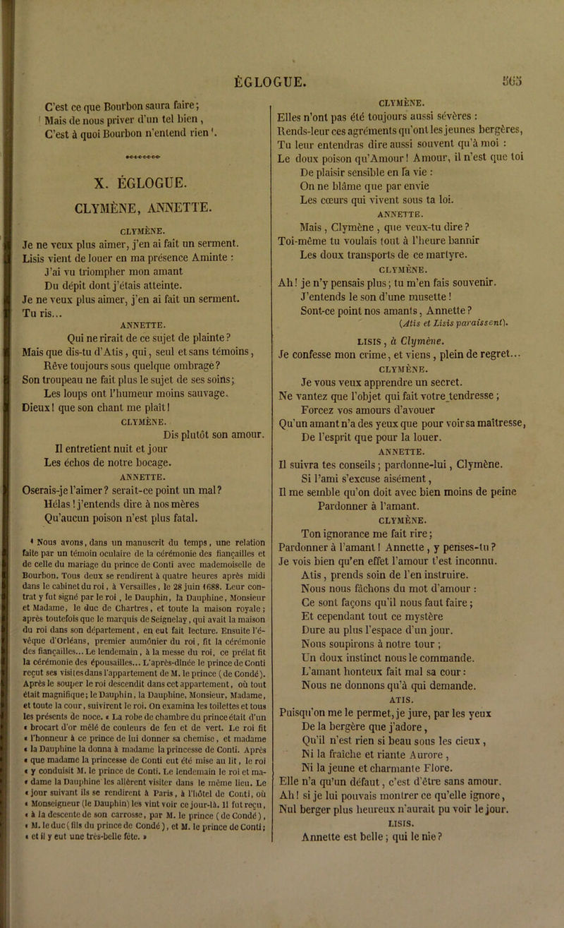 EGLOGUE. SUj C’est cc que Bourbon saura faire; 1 Mais de nous priver d’un tel bien , C’est A quoi Bourbon n’enlend rien\ X. EGLOGUE. CLYMENE, ANNETTE. CLYMENE. Je ne vcux plus aimer, j’en ai fait un serment. Lisis vient de louer en ma presence Aminte ; J’ai yu triompher mon amant Du depit donl j’etais atteinte. Je ne veux plus aimer, j’en ai fait un serment. Tu ris... ANNETTE. Qui ne rirait de ce siijet de plainte ? Mais que dis-tu d’Alis, qui, seul et sans temoins, Reve toujours sous quelque ombrage? Son troupeau ne fait plus le sujet de ses soins; Les loups ont l’humeur moins sauvage. Dieuxl que son chant me plait I CLYMENE. Dis plutot son amour. II entretient nuit et jour Les echos de notre bocage. ANNETTE. Oserais-jel’aimer? serait-ce point un mal? llelas! j’entends dire a nos meres Qu’aucun poison n’est plus fatal. * Nous avons, dans un manuscrit du temps, une relation faite par un temoin oculaire de la certrnonie des fiancailles et de celle du mariage du prince de Conti avec mademoiselle de Bourbon. Tous deux se rendirent a quatre lieures apr6s midi dans le cabinet du roi, it Versailles, le 28 juin 1688. Leur con- trat y fut signd par le roi, le Dauphin, la Dauphine, Monsieur et Madame, le due de Chartres, et toute la maison royale; apr6s toutefois que le marquis de Seignelay, qui avail la maison du roi dans son ddpartement, en eut fait lecture. Ensuite l'e- veque d'Orlians, premier aumSnier du roi, fit la edrernonie des fiancailles... Le lendemain, & la messe du roi, ce prelat fit la c^rdmonie des gpousailles... L'aprCs-dintSe le prince de Conti recut ses visitesdans l'appartement de M. le prince (de Condd). Apr£s le souper le roi descendit dans cct appartement, oil tout fitait magnifique; le Dauphin, la Dauphine, Monsieur, Madame, et toute la cour, suivirent le roi. On exatnina les toilettes et tous les presents de noce. i La robe de chambrc du prince (itait d'un « brocart d'or rriele- de couleurs de feu et de vert. I.e roi fit «l’honncur 4 ce prince de lui donner sa chemise, et madame «la Dauphine la donna 4 madame la princesse de Conti. A pres • que madame la princesse de Conti cut dte mise au lit, le roi « y conduisit M. le prince de Conti. Le lendemain le roi et ma- • dame la Dauphine les allGrent visiter dans le mime lieu. Le «jour suivant ils se rendirent 4 Paris, 4 l'lidtcl de Conti, ou « Monseigneur (le Dauphin) les vintvoir ce jour-14.11 futrecu, « 4 la descente de son carrosse, par M. le prince (de Condd), « M.le due (fils du prince de Condd), et M. le prince de Conti; • et il y eut une tres-belle fete.» CLYMENE. Elies n’ont pas die toujours aussi sevdres : Rends-Ieur ces agrcmenls qn’onl les jeunes bergdres, Tu leur entendras dire aussi souvent qu’i moi : Le doux poison qu’Amour 1 Amour, il n’est que toi De plaisir sensible en fa vie : On ne blame que par envie Les cceurs qui vivent sous ta loi. ANNETTE. Mais , Clymdne , que veux-tu dire ? Toi-meme tu voulais lout a l’heure banriir Les doux transports de ce marlyre. CLYMENE. Ah! je n’y pensais plus; tu m’en fais souvenir. J’enlends le son d’une musette! Sont-ce point nos amants, Annette ? (Atis et Lisis paraissent). lisis , a Clymene. Je confesse mon crime, et viens, plein de regret... CLYMENE. Je vous veux apprendre un secret. Ne vantez que l’objet qui fait votreJ.endresse ; Forcez vos amours d’avouer Qu’un amant n’a des yeux que pour voir sa maitresse, De l’esprit que pour la louer. ANNETTE. Il suivra tes conseils; pardonne-lui, Clymdne. Si l’ami s’excuse aisement, Il me seinble qu’on doit avec bien moins de peine Pardonner a l’amant. CLYMENE. Ton ignorance me fait rire;. Pardonner a l’amant I Annette , y penses-tu? Je vois bien qu’en effet l’amour t’est inconnu. Atis, prends soin de Ten instruire. Nous nous fachons du mot d’amour : Ce sonl facons qu’il nous faul faire; Et cependant tout ce mystdre Dure au plus l’espace d'un jour. Nous soupirons h noire tour ; Un doux instinct nous le commande. L’amant honteux fait mal sa cour; Nous ne donnons qu’i qui demande. ATIS. Puisqu’on me le permet, je jure, par les yeux De la bergere que j’adore, Qn’il n’est rien si beau sous les cieux , Ni la fraiche et riante A urore , Ni la jeune etcharmanle Flore. Elle n’a qu’un defaut, c’est d’etre sans amour. Ah! si je lui pouvais monlrer ce qu’elle ignore, Nul berger plus heureux n'aurait pu voir le jour. I.ISIS. Annette est belle; qui le nie ?