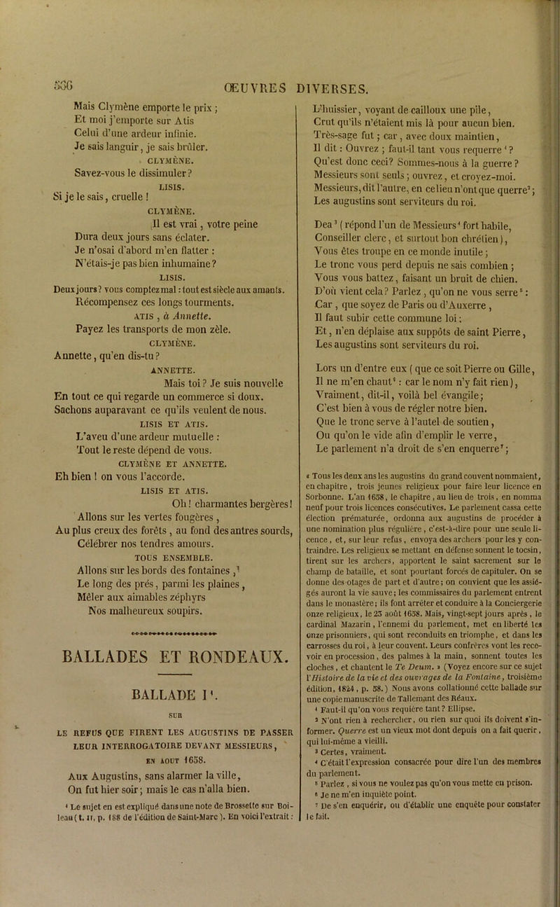 Mais Clyni&ne emporte le prix ; Et moi j’emporte sur Atis Celui d’une ardeur infinie. Je sais languir, je sais biuler. CLYMENE. Savez-vous le dissimuler? LISIS. Si jelesais, cnielle ! CLYMENE. ,11 est vrai, votre peine Dura deux jours sans eclaler. Je n’osai d'abord m’en flaller : N’etais-je pas bien inhuraaine? LISIS. Deuxjours? vous comptezmal: tout est sifeclc aux arnanls. Recompensez ces longs tourments. atis , a Annette. Payez les transports de raon z£le. CLYMENE. Annette, qu’en dis-tu ? ANNETTE. Mais toi ? Je suis nouvellc En tout ce qui regarde un commerce si doux. Sachons auparavant ce qu’ils veulent de nous. LISIS ET ATIS. L’aveu d’une ardeur mutuelle : Tout le reste depend de vous. CLYMENE ET ANNETTE. Eh bien ! on vous l’accorde. LISIS ET ATIS. Oh! charmantes bergeres 1 Allons sur les verles fougitres , Au plus creux des forets , au fond desantres sourds, Celebrer nos tendres amours. TODS ENSEMBLE. Allons sur les bords des fontaines ,1 Le long des pres, parmi les plaines, Meier aux aimables zephyrs Nos malheureux soupirs. C<- C » > * M BALLADES ET RONDEAUX. BALLADE IV sun LE REFLJS QUE FIRENT LES AUGUSTINS DE PASSER LEUR 1NTERROGATOIRE DEVANT MESSIEURS, EN AOCT 1658. Aux Augustins, sans alarmer la ville, On fut hier soir; mais le cas n’alla bien. < Le aujct en est expliqud dansune note de Brosselte sur Boi- leau (t. it, p. I88 de 1 edition de Saint-Marc). En voici l'extrait : L’buissier, voyant de cailloux une pile, Crut qu’ils n’etaienl mis la pour aucun bien. Tr&s-sage fut; car, avec doux maintien, II dit: Ouvrez ; faul-il tant vous requerre 4 ? Qu’est done ceci? Sommes-nous a la guerre ? Messieurs sont seuls; ouvrez, et croyez-moi. Messieurs, dit l’aulre, en celieun’ontque querre3; Les auguslins sont serviteurs du roi. Dea3 (repond l’un de Messieurs4 fort habile, Conseiller clerc, et surtout bon ebrelien), Vous 6tes troupe en ce monde inutile; Le tronc vous perd depuis ne sais combien •, Vous vous ballez, faisant un bruit de chien. D’oii vient cela P Parlez , qu’on ne vous serre5: Car , que soyez de Paris ou d’Auxerre , II faut subir cetle commune loi: Et, n’en deplaise aux suppots de saint Pierre, Les auguslins sont serviteurs du roi. Lors un d’entre eux (que ce soit Pierre ou Gille, 11 ne m’en ebaut0: car le nom n’y fait rien), Vraiment, dit-il, voila bel evangile; C’est bien a vous de regler notre bien. Que le tronc serve a l’autel de soutien, Ou qu’on le vide afin d’emplir le verre, Le parlement n’a droit de s’en enquerreT; i Tous les deux ans les augustins du grand couventnommaient, en chapitre , trois jeuncs religieux pour faire leur licence en Sorbonne. L'an 1638, le ebapitre , au lieu de trois, en nomraa neuf pour trois licences consecutives. Le parlement cassa cette election prematuree, ordouna aux augustins de proedder i une nomination plus rdgullere , c’est-A-tlire pour une seule li- cence , et, sur leur refus, envoya des archers pour les y con- traindre. Les religieux se mettant en defense sonnent le tocsin, tirent sur les archers, apportent le saint sacreraent sur Io champ de bataille, et sont pourtant forces de capituler. On se dontie des otages de part et d'autre; on convient que les assid- gds auront la vie sauve; les commissaires du parlement entrent dans le inonastdre; ils font arreteret conduire i la Conciergerie onze religieux, le 23 aout 1638. Mais, vingt-sept jours aprds , le cardinal Mazarin , l'ennemi du parlement, met cu libertd les onze prisonniers, qui sont reconduits en triomphe, et dans les carrosses du roi, a leur couvent. Leurs confreres vont les recc- voir en procession, des palmes a la main, sonnent toutes les cloches, et chanlent le Te Deum. » (Voyez encore sur ce sujet THistoire de la vie et des ouvrages de la Fontaine, troisiemo ddilion, 1824, p. 38.) Nous avons collatioimd cette ballade sur une copie manuscrile de Tallemant des Rdaux. i Faut-il qu'on vous requiere tanl? Ellipse. 3 N'ont rien 4 rechercher, ou rien sur quoi ils doivent s'in- former. Querrc est un vieux mot dont depuis on a fait querir, qui lui-meme a vieilli. 3 Certes, vraiment. 3 C'etait 1'expression consacrec pour dire l'un des membres du parlement. B Parlez , si vous ne voulezpas qu'on vous mette en prison. « Je ne m'en inquidtc point. i De s'en enqudrir, ou d'dtablir une enquete pour conslater Ic fail.