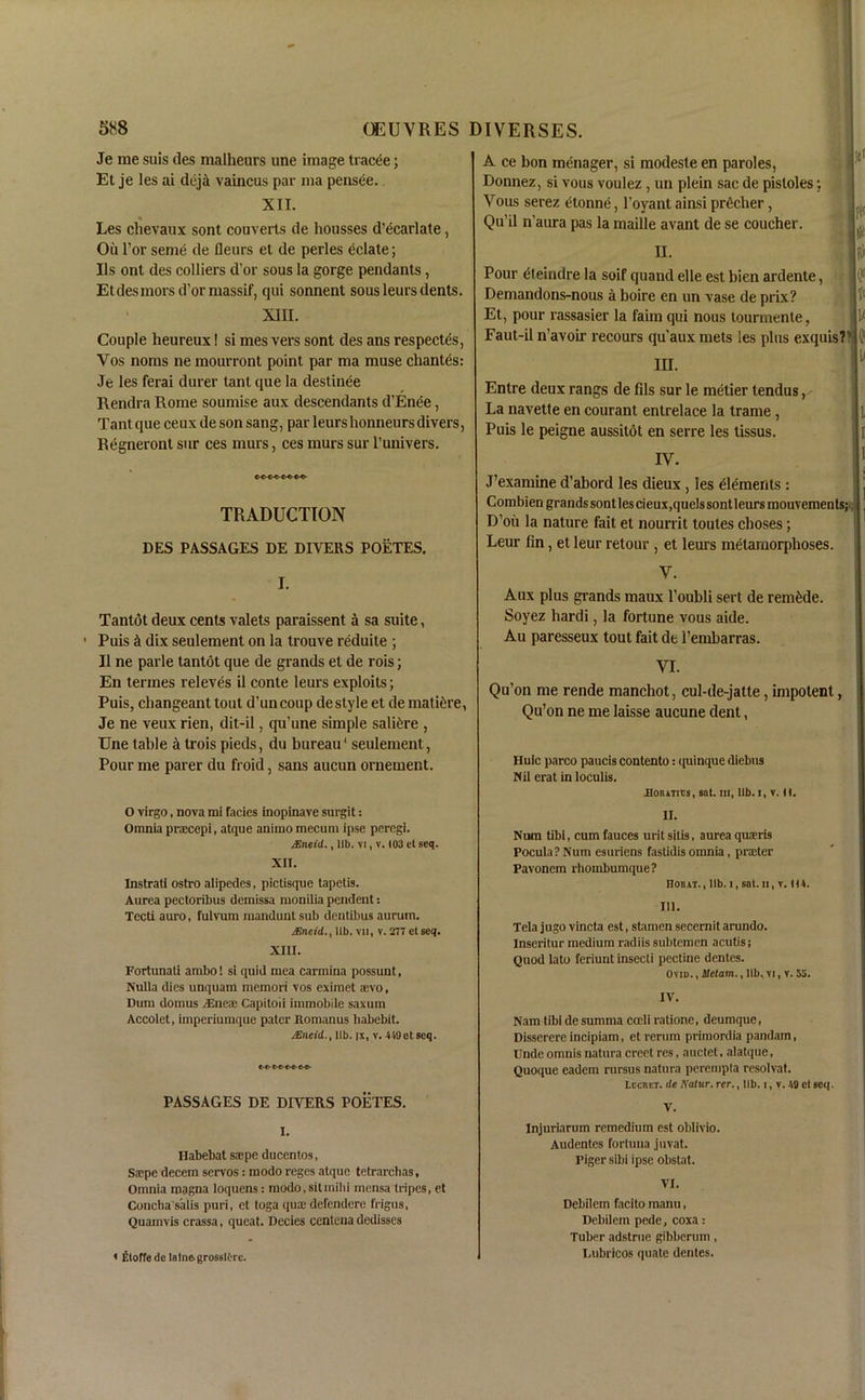 Je me suis des malheurs une image tracee; Et je les ai dejil vaincus par ma pensee. XII. Les chevaux sont couverts de hoiisses d’ecarlate, Oil l’or seme de fleurs et de perles eclate; Us ont des colliers d’or sous la gorge pendants, Et des mors d’or massif, qui sonnent sous leurs dents. XIII. Couple heureux! si mes vers sont des ans respects, Vos noms lie mourront point par ma muse chantes: Je les ferai durer tant que la destinee Rendra Rome soumise aux descendants d’Enee, Tant que ceux de son sang, par leurslionneurs divers, Regneront sur ces murs, ces murs sur l’univers. TRADUCTION DES PASSAGES DE DIVERS POETES. I. Tantot deux cents valets paraissent a sa suite, Puis ci dix seulement on la trouve reduite ; II ne parle tantot que de grands et de rois; En termes releves il conte leurs exploits; Puis, changeant tout d’uncoup de style et de mature, Je ne veux rien, dit-il, qu’une simple saltere , Une table a trois pieds, du bureau' seulement, Pour me parer du froid, sans aucun ornement. O virgo, nova mi facies inopinave surgit: Omnia pracepi, atque animo mecum ipse peregi. jEneid., lib. vi, v. 103 et seq. XII. Instrati ostro alipedes, pictisque tapetis. Aurea pectoribus demissa monilia pendent: Tecti auro, fulvum manduntsub deutibus aurum. jEneid., lib. vil, v. 2T7 etseq. XIII. Fortunali ambo! si quid mea carmina possunt, Nulla dies unquam memori vos eximet aevo, Dum domus /Eueae Capitoii immobile saxum Accolet, imperiumque pater Romanus babebit. JEneid., lib. ix, v. 419etseq. PASSAGES DE DIVERS POETES. I. Habebat saepe ducentos, Sspe decern servos : modo reges atque tetrarchas, Omnia magna loquens: modo,sitinihi mensa tripes, et Concha s'alis puri, et toga qua; defendere frigus, Quamvis crassa, queat. Decies centena dedisscs A ce bon menager, si modeste en paroles, Donnez, si vous voulez , un plein sac de pistoles; Vous serez etonne, l’oyant ainsi precher, ( Qu'il n'aura pas la maille avant de se coucher. II. I fit Pour eteindre la soif quand elle est bien ardente, Demandons-nous a boire en un vase de prix? Et, pour rassasier la faim qui nous tourmente, Faut-il n’avoir recours qu’aux mets les plus exquis? d1 in. Entre deux rangs de fils sur le metier tendus, - La navette en courant entrelace la trame, Puis le peigne aussildt en serre les tissus. IV. J’examine d’abord les dieux , les elements: Combien grands sontles cieux,quels sont leurs mouvementsj , D’oii la nature fait et nourrit toules clioses; Leur fin, et leur retour , et leurs metamorphoses. V. Aux plus grands maux l’oubli sert de remdde. Soyez bardi, la fortune vous aide. Au paresseux tout fait de fembarras. VI. Qu’on me rende manchot, cul-de-jatle, impotent, Qu’on ne me laisse aucune dent, Huic parco paucis contento: quinque diebus Nil erat in loculis. JQoRvnts, sat. in, lib. i, v. H. II. Num tibi, cum fauces urit sitis, aurea quaeris Pocula?Num esuriens fastidis omnia, prater Pavonem rhoinbumque? Horxt., lib. i, sat. ii, v. 111. III. Tela jugo vincta est, stamen secernit arundo. Inseritur medium radiis subtemen acutis; Quod lato feriunt insecti pectine dentes. Ovid. , Uctam., lib, vi, v. 55. .V, Nam tibi de summa cccli ratione, deumque, Disserere incipiam, et rerum primordia pandam, Unde omnis natura creet res, auctet, alatque, Quoque eadem rursus natura perempla resolvat, Lccret. de Natur. rer., lib. i, v. IS cl scq. V. Injuriarum remedium est oblivio. Audentes fortuua juvat. Piger sibi ipse obstat. VI. Debilem facito manu, Debilein pede, coxa: Tuber adstrue gibberum, Lubricos quate dentes.