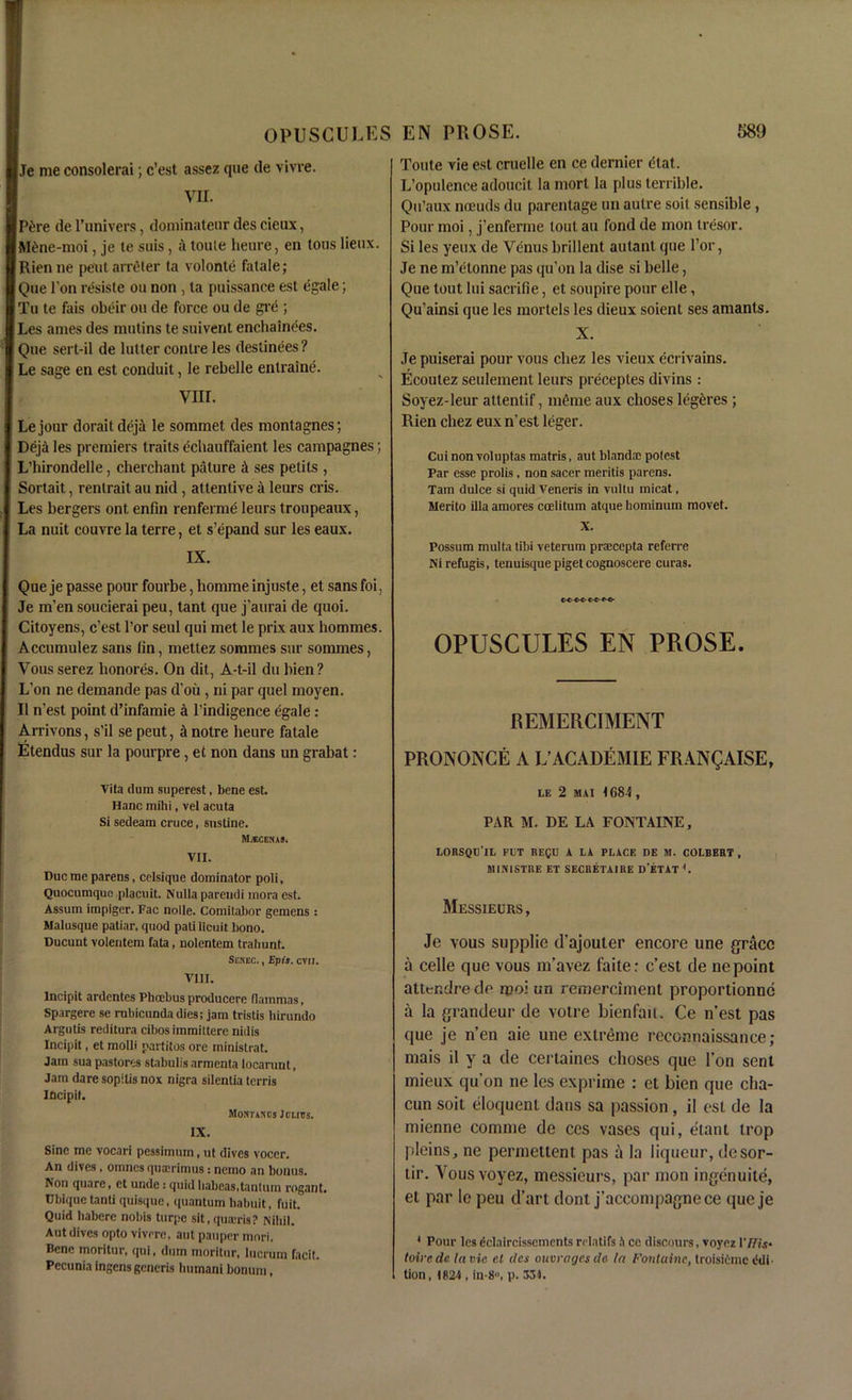 Je me consolerai c’est assez qne de vivre. m Pitre de l'univers, dominateur des deux, M6ne-moi, je te suis, a toute heure, en tons lieiix. Rienne pent arrgter ta volonle fatale; Que l’on resiste on non , ta puissance est egale; Tu te fais obeir on de force ou de gre ; Les antes des mutins te suivent enchainees. Que sert-il de lulter contre les destinees? Le sage en est conduit, le rebelle entraine. VIII. Le jour dorait deja le sommet des montagnes; Deja les premiers traits echauffaient les campagnes; L'hirondelle, cherchant pature & ses pelits , Sortait, rentrait au nid , attentive a leurs cris. Les bergers ont enfin renferme leurs troupeaux, La nuit couvre la terre, et s’epand sur les eaux. IX. Que je passe pour fourbe, homme injuste, et sans foi, Je m’en soucierai peu, tant que j'aurai de quoi. Citoyens, c’est Tor seul qui met le prix aux liommes. Accumulez sans fin, mettez sommes sur sommes, Vous serez lionores. On dit, A-t-il du bien ? L’on ne demande pas d’oii, ni par quel moyen. II n’est point d’infamie a l’indigence egale: Arrivons, s’il se peut, it notre heure fatale Etendus sur la pourpre, et non dans un grabat: Toute vie est cruelle en ce dernier (Hat. L’opulence adoucit la morl la plus terrible. Qu’aux noeuds du parentage un autre suit sensible , Pour moi, j’enferme tout au fond de mon tresor. Si les yeux de Venus brillent autant que l’or, Je ne m’etonne pas qu’on la dise si belle, Que tout lui sacrifie, et soupire pour elle, Qu'ainsi que les mortels les dieux soient ses amants. X. Je puiserai pour vous cliez les vieux ecrivains. Ecoulez seulement leurs preceples divins : Soyez-leur attentif, meme aux choses legeres ; Rien cliez eux n’est leger. Cui non voluptas raatris, aut blandx potest Par esse prolis, non sacer meritis parens. Tain dulce si quid Veneris in vultu micat, Merito ilia araores coelitum atque hominum movet. X. Possum multa tibi veterum praecepta referre Ni refugis, tenuisque piget cognoscere curas. OPUSCULES EN PROSE. REMERCIMENT PRONONCE A L’ACADEMIE FRANQAISE, Vita dum superest, bene est. Hanc mihi, vet acuta Si sedeam cruce, sustine. MMCENAS. VII. Due me parens, celsique dominator poli, Quocumquo placuit. Nulla parendi mora est. Assum irapiger. Fac nolle. Comitabor gemens : Malusque patiar, quod pati licuit bono. Ducunt volentcm fata, nolentem trahunt. Senec. , Epis. evil. VIII. lncipit ardentes Phoebus producere flammas, Spargere se rubicundadies; jam tristis birundo Argutis reditura cibos immittere nidis lncipit, et molli partitos ore ministrat. Jam sua pastores stabulis armenta locarunt, Jam dare sopilis nox nigra silentia terris lncipit. Moxtancs Julius. IX. Sine me vocari pessimum, ut dives vocer. An dives , omnes quajrimus : nemo an bonus. Non quare, ct unde: quid habeas, tantum rogant. Ubiquetanti quisque, quantum babuit, fuit. Quid habere nobis turpe sit, quatris? Nihil. Aut dives opto vivrre, aut pauper mori. Bene moritnr, qui, dum moritur, lucrum facit. Pccunia ingens generis humani bonum, le 2 Mil 1684, PAR M. DE LA FONTAINE, LORSQU’lL PUT REQU A LA PLACE DE M. COLBERT , MIN1STRE ET SECRETAIRE D’ETAT 4. Messieurs, Je vous supplie d’ajouler encore une grace a celle que vous m’avez faite: c’est de ne point attendre de rcoi un remerciment proportionne a la grandeur de votre bienfait. Ce n’est pas que je n’en aie une extreme reconnaissance; mais il y a de certaines choses que Ton sent mieux qu’on ne les exprime : et bien que clia- cun soit eloquent dans sa passion, il est de la mienne comme de ces vases qui, etant trop pleins, ne permettent pas a la liqueur, desor- tir. Vousvoyez, messieurs, par mon ingenuite, et par le peu d’art dont j’accompagnece que je 4 Pour les eclnircisscmentsrrlatifs n cc discours, voyez Vffis- toirede la vie et des ouvragesda la Fontaine, troisiiime ildt tion, 1824 , in-8°, p. 334.