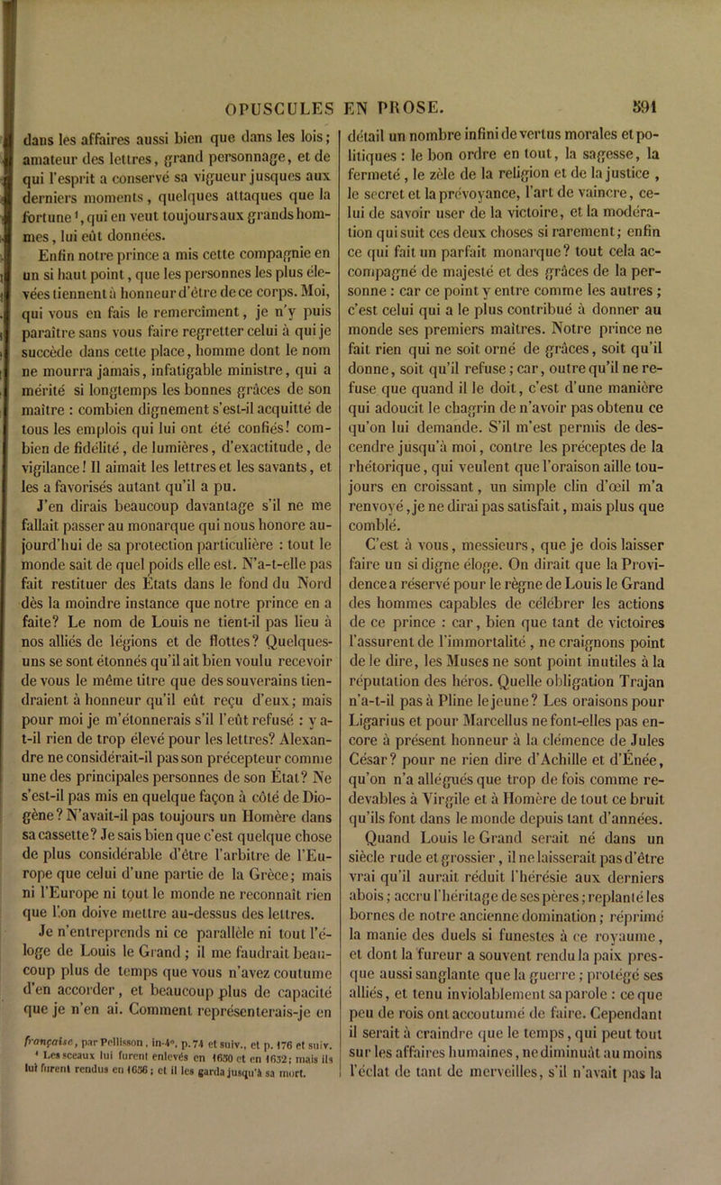 dans les affaires aussi bien que dans les lois; amateur des lettres, grand personnage, et de qui 1'esprit a conserve sa vigueur jusques aux derniers moments, quelques altaques que la fortune1, qui en veut toujoursaux grands hom- mes, lui cut donnees. Enfin notre prince a mis cette compagnie en un si haut point, que les personnes les plus ele- veestiennenta honneur d’etre dece corps. Moi, qui vous en fais le remerciment, je n’y puis paraitre sans vous f aire regretter celui a qui je succede dans cette place, liomme dont le nom ne mourra jamais, infatigable ministre, qui a merite si longtemps les bonnes graces de son maitre : combien dignement s’est-il acquitte de tous les emplois qui lui ont ete confies! com- bien de fidelite , de Iumieres, d’exactitude, de vigilance! II aimait les lettres et les savants, et les a favorises autant qu’il a pu. J’en dirais beaucoup davantage s’il ne me fallait passer au monarque qui nous honore au- jourd’hui de sa protection particuliere : tout le monde sait de quel poids elle est. N’a-t-elle pas fait restituer des Etats dans le fond du Nord des la moindre instance que notre prince en a faite? Le nom de Louis ne tient-il pas lieu a nos allies de legions et de flottes? Quelques- uns se sont etonnes qu’il ait bien voulu recevoir de vous le meme titre que des souverains lien- draient. a honneur qu’il eut regu d’eux; niais pour moi je m’elonnerais s’il l’eut refuse : y a- t-il rien de trop eleve pour les lettres? Alexan- dre ne considerait-il pas son precepteur comme une des principales personnes de son Etat? Ne s’est-il pas mis en quelque fagon a cole de Dio- g£ne ? N’avait-il pas toujours un Hornere dans sa cassette? Je sais bien que c’est quelque chose de plus considerable d’etre l’arbitre de l’Eu- rope que celui d’une partie de la Grece; mais ni l’Europe ni tout le monde ne reconnait rien que l’.on doive mettre au-dessus des lettres. Je n’entreprends ni ce parallele ni lout l’e- loge de Louis le Grand ; il me faudrait beau- coup plus de temps que vous n’avez coutume d’en accorder, et beaucoup plus de capacite que je n’en ai. Comment representerais-je en franfaite, par Pollisson , in-4». p. 74 et suiv., et p. 176 et suiv. 1 Lessceaux lui furenl enlcvds en 1630 ct en 1632; niais ils lur furent rcndus en 1636; ct il les ganla jusqu'4 sa inert. detail un nombre infinide vertus morales etpo- litiques : le bon ordre en tout, la sagesse, la fermete, le zele de la religion et de la justice , le secret et la prevoyance, l’art de vaincre, ce- lui de savoir user de la victoire, et la modera- tion qui suit ces deux choses si rarement; enfin ce qui faitun parfait monarque? tout cela ac- compagne de majeste et des graces de la per- sonne : car ce point y enlre comme les autres ; c’est celui qui a le plus contribue a donner au monde ses premiers maitres. Notre prince ne fait rien qui ne soit orne de graces, soit qu’il donne, soit qu’il refuse; car, outre qu’il ne re- fuse que quand il le doit, c’est d’une maniere qui adoucit le chagrin de n’avoir pas obtenu ce qu’on lui demande. S’il m’est permis de des- cendre jusqu’a moi, contre les preceptes de la rhetorique, qui veulent quel’oraison aille tou- jours en croissant, un simple clin d’oeil m’a renvoye, je ne dirai pas satisfait, mais plus que comble. C’est a vous, messieurs, que je dois laisser faire un si digne eloge. On dirait que la Provi- dence a reserve pour le regne de Louis le Grand des homines capables de celebrer les actions de ce prince : car, bien que tant de victoires l’assurent de l’iinmortalile, ne craignons point de le dire, les Muses ne sont point in utiles a la reputation des heros. Quelle obligation Trajan n’a-t-il pas a Pline lejeune? Les oraisonspour Ligarius et pour Marcellus nefont-elles pas en- core a present honneur a la clemence de Jules Cesar? pour ne rien dire d’Achille et d’Enee, qu’on n’a allegues que trop de fois comme re- devables a Yirgile et a Homere de tout ce bruit qu’ils font dans le monde depuis tant d’annees. Quand Louis le Grand serait ne dans un siecle rude etgrossier, ilne laisser ait pas d’etre vrai qu’il aurait reduit 1’heresie aux derniers abois; accru 1'heritage de ses peres; replanie les bornes de notre ancienne domination; reprime la manic des duels si funestcs a ce royaume, et dont la fureur a souvent rendu la paix pres- que aussi sanglante que la guerre; protege ses allies, et lenu inviolablement sa parole : eeque peu de rois ont accoutume de faire. Cependant il serait a craindre que le temps, qui peut tout sur les affaires humaines, nediminuat au moins l’eclat do tant de merveilles, s’il n’avait pas la