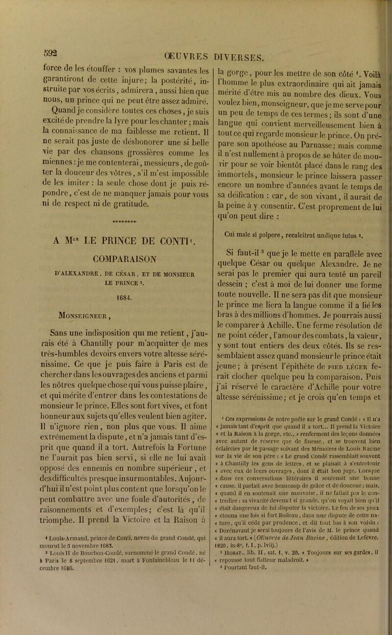 OEUVRES force de les etouffer : vos plumes savantes les garantiront de cette injure; la posterite, in- struiie par vos ecrils, admirera, aussi bicn que nous, un prince qui ne peut etre assez admire. Quand je considere toules ces clioses, je suis excite de prendre la lyre pour les chanter; mais la connaissance de ma faiblesse me retient. 11 ne serait pas juste de deshonorer une si belle vie par des chansons grossieres comme les miennes: je me contenterai, messieurs, degou- ler la douceur des votres, s’il m’est impossible de les imiter: la seule chose dont je puis re- pondre, c’est de ne manquer jamais pour vous ni de respect ni de gratitude. cto-co-cbe-c-o- A LE PRINCE DE CONTI'. COMPARAISON D'ALEXANDRE , DE CESAR, ET DE MONSIEUR LE PRINCE 2. 1684. Monseigneur , Sans une indisposition qui me retient, j’au- rais ete a Chantilly pour m’acquilter de mes tres-humbles devoirs envers votre altesse sere- nissime. Ce que je puis faire a Paris est de chercherdans lesouvragesdes anciens etparmi les notres quelque chose qui vous puisse plaire, et qui merite d’entrer dans les contestations de monsieur le prince. Elies sont fort vives, el font honneuraux sujetsqu’elles veulent bien agiter. II n’ignore rien, non plus que vous. II aiine extremement la dispute, el n’a jamais tant d’es- prit que quand il a tort. Autrefois la Fortune ne l’aurait pas bicn servi, si elle ne lui avail oppose des ennemis en nombre superieur, et desdifficultes presque insurmontables. Aujour- d’hui il n’est point plus content que lorsqu’on le peut combatlre avec une foule d’autorites , de raisonnements et d’exemples; c’est la qu’il triomphe. Il prend la Victoire et la Raison a * Louis-Armand, prince de Conti, neveu du grand CondC, qui mourut le 5 novembre IG83. 2 Louis II de Bourbon-Condd, surnommd le grand Condti. ne 4 Paris le 8 septembre 1621, rnort 4 Fontainebleau le 11 dii- diverses. la gorge, pour les meltre de son cote '. VoilA 1 homme le plus extraordinaire qui ait jamais merite d’etre mis au nombre des dieux. Vous voulez bien, monseigneur, que jeme serve pour un peu de temps de ces termes; ils sont d’une langue qui convient merveilleusement bien a toutce qui regarde monsieur le prince. On pre- pare son apotheose au Parnasse; mais comme il n’est nullemenl a propos de se hater de mou- rir pour se voir bientot place dansle rang des immortels, monsieur le prince laissera passer encore un nombre d’annees avant le temps de sa deification : car, de son vivant, il aurait de la peine a y consenlir. C’esl proprement de lui qu’on peut dire : Cui male si palpere, recalcitrat undiqne tutus 2. Si faut-il3 que je le mette en parallele avec quelque Cesar ou quelque Alexandre. Je ne serai pas le premier qui aura lente un pareil dessein ; c’est a moi de lui donner une forme toute nouvelle. Il ne sera pas dit que monsieur le prince me liera la langue comme il a lie les bras a des millions d’hommes. Je pourrais aussi le comparer a Achille. Une ferme resolution de ne pointceder, l’amourdescombats,la vaieur, y sont tout entiers des deux cotes. Ils se res- semblaient assez quand monsieur le prince etait jeune; a present l’epithete de pied leger fe- rait clocher quelque peu la comparaison. Puis j’ai reserve le caractere d’Achille pour votre altesse serenissime; et je crois qu’en temps et 1 Ces expressions de notrepoete sur le grand Condd : «Il n'a «jamais tant d’esprit que quand il a tort... II prend la Victoire n et la Raison a la gorge, etc., » renfennent des lerons donnees avec autant de reserve que de finesse, et se trouvent bien dclaircies par le passage suivant des M('moires de Louis Racine sur la vie de son pAre : « Le grand Condt1 rassemblait souvent « A Chantilly les gens de leltres, et. se plaisait A s’entretenir « avec eux de leurs ouvrages, dont il dtait bon juge. Lorsque « dans ces conversations littdraires il soutenait une bonne « cause, il parlait avec beaucoup de grAce et de douceur; mais, « quand il en soutenait une maiivaise, il ne fallait pas le con- « tredire : sa vivacitddcvenait si grande, qu'on voyait bien qu’il « dtait dangereux de lui disputer la victoire. Le feu deses yeux a etonna une fois si fort Boileau, dans une dispute de cette na- <t ture, qu'il ccda par prudence, et dit tout has A son voisin: o Dorenavant je serai toujours de l'avis de M. le prince quand « il aura tort.«(OEuvrcs de Jean Racine, edition de Lefevre, 1820, in-8°, 1.1, p.lviij.) 2 Hoiut., lib. II, sat. I, v. 20. « Toujours sur ses gardes, il a repousse tout fiatteur maladroit. »