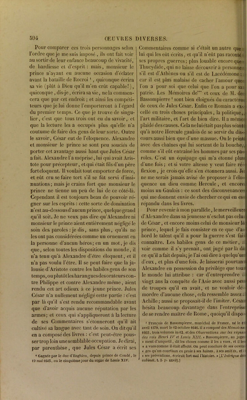 Pour comparer ces trois personnages selon l’ordre que je me suis impose , ils ont fait voir au sorlir de leur enfance bcaucoup de vivacite, de hardiesse et d’esprit: mais, monsieur le prince n’ayant eu aucune occasion d’eclater avant la bataille de Rocroi1, quiconque ecrira sa vie (plut a Dieu qu’il m’en crut capable!), quiconque, dis-je, ecrira sa vie, ne la commen- cera que par cet endroit; et ainsi les competi- teurs que je lui donne l’emporteront a 1’egard du premier temps. Ce que je trouve de singu- licr, c’est que lous trois ont eu du savoir, et que la lecture les a occupes plus qu’elle n’a coutume de faire des gens de leur sorle. Outre le savoir, Cesar eut de 1’eloquence. Alexandre et monsieur le prince se sont peu soucies de porter cet avanlage aussi liaut que Jules Cesar a fait. Alexandre l’a meprise, lui qui avait Aris- tote pour precepteur, etqui etait fdsd’un pere fort eloquent. 11 voulait tout emporter de force, et eut cru se faire tort s’il se fut servi d’insi- nualions; mais je crains fort que monsieur le prince ne tienne un peu de lui de ce cole-la. Cependant il est toujours beau de pouvoir re- gner sur les esprits : celte sorle de domination n’est au-dessousd’aucun prince, quelque grand qu’il soil. Je ne veux pas dire qu’Alexandre ni monsieur le prince aient enlierement neglige le soin des paroles : je dis, sans plus, qu’ils ne les ont pas considerees comme un ornement en la personne d’aucun heros; en un mot, je dis que, selon toutes les dispositions du monde, il n’a tenu qu’a Alexandre d’etre eloquent, et il n’a pas voulu l’elre. Il se peut faire que la ja- lousie d’Aristole contre les liabiles gens de son temps, ouplutotles liaranguesdesorateurs con- tre Philippe et contre Alexandre meme, aient rendu cet art odieux a ce jeune prince. Jules Cesar n’a nullement neglige celte partie : c’est par la qu’il s’est rendu recommandable avant que d’avoir acquis aucune reputation par les armes; et ceux qui s’appliqueront a la lecture de ses Coinmenlaires s’elonneront qu’il ait cultive sa langue avec tant de soin. On ditqu’il en a compose des livres : c’est peul-etre pous- sertroploin unesemblableoccupation. Jedirai, par parenthese, que Jules Cesar a ecrit ses * Gagn^e par le due d'Enghien, depuis prince de Condd , le 19 raai 1643, ou le cinquteme jour du rtgne de Louis XIV. Commentaires comme si c’elait un autre que lui qui les eut ecrils, et qu’il n'eut pas raconle ses propres guerres; plus louable encore que Thucydide, qui ne laisse decouvrir a personne s’il est d’Athenes ou s’il est de Lacedemone : i car il est plus malaise de cacher l’amour que l’on a pour soi que celui que Ton a pour sa. palrie. Les Memoires de“* et ceux de M. de Bassompierre 1 sont bien eloignes du caractereJ de ceux de Jules Cesar. Enlin ce Romain a ex^-i celle en trois choses principales, la politique,, l’art mililaire, el l’art de bien dire. 11 a meme ) plaide des causes. Cela neluielait pasplus seant; qu’a notre Hercule gauloisde se servir du dis--1 cours aussi bien que d’une rnassue. On le peintij avec des chaines qui lui sorlent de la bouche,, comme s’il eut entraine les homines par ses pan- roles. C’est un equipage qui m’a etonne plus; d'une fois ; et si voire altesse y veut faire re-- flexion , je crois qu’elle s’en etonnera aussi. Jo ne me serais jamais avise de proposer a l’elo quence un dieu comme Hercule , et encom moins un Gaulois : ce sont des disconvenance^ qui medonnent enviede chercher cequi en es-ii repandu dans les livres. Pour revenir a mon parallele, le merveilleujs d’Alexandre dans sa jeunesse n’exclut pas celu i de Cesar, et encore moins celui de monsieur lik prince, lequel je fais consister en ce que d’a-.-j bord le talent qu’il a pour la guerre s’est fai i; connailre. Les liabiles gens de ce metier, o] voir comme il s’y prenait, ont juge par la d< j ce qu’il a fait depuis; je l’ai oui dire a quelqu’ui i d’eux, et plus d’une fois. Je laisserai pourtanil Alexandre en possession du privilege que tou j le monde lui attribue : car d’enlreprendre i vingt ans la conquele de l’Asie avec aussi pei ^ de troupes qu’il en avait, et ne vouloir de- mordre d’aucune chose, cela ressemble assez: ^ Achille; aussi se proposail-il de l imiter. Cesaw hesita beaucoup davantage dans l’enlreprisi > de se rendre mailre de Rome, quoiqu’il dispo ■ 1 Francois de Bassompierre, marcchal de France, n«i le Cq avril 1379, mort le 12 octobre 1646.11 a compost des Mdmoirts 1663, trois volumes in-12, etdes Observations sur les regne. < des rois Henri IV et Louis XIII. • Bassompierre, au juge i « ment d'Anquetil, dit les choses comme il les a vues, et il le; « a vues comme il dtait affects. On peut conclure de ses ouvra t ges qu'un courtisan en proie 4 ses haines, 4 ses amit'iis, et J a ses preventions, ecrirait fort mal l'bistoire. » (L’Intrigue dt • cabinet, 1.1, p, xxviij.)