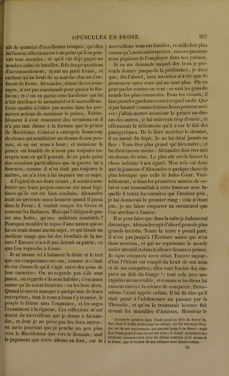 sit (lc quantile d’excellcntes troupes, qu’elles lui fussent affectionnees a un point qu’il en pou- vait tout attendee, et qu’il eut deja gagne un nombre infini de balaiUes. 11 fit des propositions d’accomraodement, ayant un parti forme, et sachant qu’au bruit de sa marche chacun s’en- fuyait de Rome. Alexandre, dcnue deces avan- tages, n’eut pas marchande pour passer le Ru- bicon ; et c’est en partie cetle hardiesse <jui lui a fait attribuer le surnaturel et lc merveilleux. Cette qualite n’cclate pas moins dans les pre- mieres actions de monsieur le prince. Verita- bleinent il s’est rencontre des occasions oil il n’a pas tant donne a la fortune que le prince de Macedoine. Celui-ci a entrepris beaucoup de choses qui semblaient au-dessus de son pou- voir, et en est venu a bout; et monsieur le prince est louable de n’avoir pas toujours en- trepris tout ce qu’il pouvait. Je ne parle point des occasions particulieres que la guerre lui a fournies; comme il n’en etait pas toujours le rnaitre, on n’a rien a lui imputer sur ce sujet. A I’egard de ses deux rivaux, il serait a sou- haiter que leurs projets eussent ete aussi legi- times qu’ils ont ete bien conduits. Alexandre avail un prelexle assez honnele quand il passa dans la Perse; il voulait venger les Grecs et contenirlesBarbares. Maisqui l’obligeade pas- ser aux Indes, qu’une ambition insatiable? Pourquoi iroubler le repos d’une nation qui ne lui en avait donne aucun sujet, et qui faisait un meilleur usage que lui des bien fails de la na- ture ? Encore n’a-t-il pas detruit sa patrie, ce que Ton reproche a Cesar. Je m'am use ici a balancer le droit et le tort que ces conqueranls ont eus, comme si c’etait de ces choses-Ia qu’il s’agit entre des gens de leur caraclere. On ne regarde pas s’ils sont justes, on regarde s’ils sont habiles; c’est assez memo qu’ils soientbeurcux : on les loue alors. Quand le succes manque a quelqu’une de leurs entreprises, tout le reste a beau s’y trouver, le peuple le blame sans 1’examiner, et les sages 1’examinent a la rigueur. Ces reflexions m’ont eearte du merveilleux que je donne a Alexan- dre , et dont je ne prive pas les deux aulres : en sorte pourtant que je penche un peu plus vers le Macedonien que vers le Roraain; sauf le jugement que voire altesse en fera, car le merveilleux vous est familier, et mille fois plus connu qu’a nous aulres poetes, encore que nous nous piquions del’employer dans nos poemes. Si on me demande auquel des trois je pre- tends donncr jusque-la la preference, je dirai que, des l’abord, mon intention n’a ete que do prononcer entre ceux qui ne sont plus. On en peut parler comme on veut: ce sont les gens du monde les plus commodes. Pour les vivants, il fa u t prendre garde a vec eux a ce que 1’ on dit. Qu e si par hasard (comme louleschosespcuventarri- ver) j’allais mettre monsieur le prince au-des- sus des aulres, je lui attirerais trop d’envie, et offenserais la delicatesse qu’il a sur le fait des panegyriques. De le faire marcher le dernier, il en aurait du depit. Je ne lui dirai jamais en face : Yous etes plus grand qu’Alexandre ; et lui dirai encore moins : Alexandre doit etre mis au-dessus de vous. Le plus sur est de laissor la chose indecise a son egard. Mon avis est done que la jeunesse d’Alexandre a quelque chose de plus heroique que celle de Jules Cesar. Veri- tablement, si dans les premieres annees de ce- lui-ci tout ressemblait a cette hauteur avec la- quelle il traita les corsaires qui l’avaient pris , je lui donnerais le premier rang : cela n’etant pas, je me laisse emporter au surnaturel que Ton attribue a l’autre. 11 se peut faire que dans la suite je balancerai davanlage. Alexandre agitd’abord pour de plus grands interets. Toule la terre y prend part. 11 n’est pas jusqu’a l’Ecriture sainte qui n’en fasse mention, et qui ne represente le monde enlier attenlif et dans le silence devant ce prince. In cujus conspeclu terra siluit. Encore aujour- d’liui l’Orient est rempli du bruit de son nom et de ses conquetes; elles vont fonder des em- pires au dela du Gange *; tout cela avec une rapidite inconcevable, et comme si les dieux lui eussent envoye la science de conquerir. Demo- sthene l’avait appele enfant. 11 lui fit dire qu’il etait passe h l’adolescence en passant par la Thessalie, et qu’on le trouverait homme fait devant les murailles d’Ath6nes. Monsieur le 4 Alexandre pcndlra dans l'Inde jusqu'au deli du lleuve In- dus; mais il u’alla point jusqu'au Gange. Ce fut Sdleucus Nica- tor, un de ses successeurs, qui parvint jusqu'it ce fleuve : inais it ne fonda point d'empire sur ses rives; il dtablit seulementdes relations conimerciales avec les riches contrdes qu'il arrose et la Perse, par le moyen de son alliance avec Sandrocottus. 58.