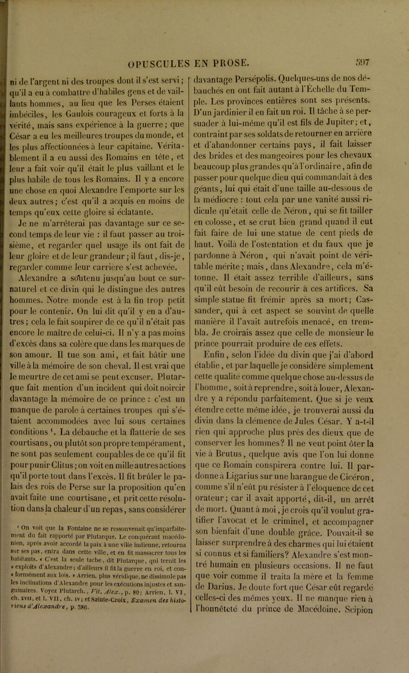 ni de l'argent ni lies troupes donl il s’est servi; qu’il a eu a combattre d’habiles {yens et de vail- lauts homines, au lieu que lcs Perses elaient imbeciles, les Gaulois courageux et forts a la verite, mais sans experience a la guerre; que Cesar a eu les meilleurcs troupes du monde, et los plus a flection nees a leur capitaine. Yerita- blement il a eu aussi des Romains en tete, et leur a fait voir qu’il etait le plus vaillant et le plus habile de tous les Romains. Il y a encore une chose en quoi Alexandre l’emporte sur lcs deux autres; c’est qu’il a acquis en moins de temps qu’eux celte gloire si eclatante. Je ne m’arreterai pas davantage sur ce se- cond temps deleur vie : il faut passer au troi- sieme, et regarder quel usage ils ont fait de leur gloire et de leur grandeur; il faut, dis-je, regarder comme leur carriere s’est achevee. Alexandre a so\itenu jusqu’au bout ce sur- naturel et ce divin qui le distingue des autres hommes. Notre monde est a la fin trop petit pour le contenir. On lui dit qu’il y en a d’au- tres; cela le fail soupirer de ce qu’il n’etait pas encore le maitrede celui-ci. Il n’y a pas moins d’exces dans sa colere que dans les marques de son amour. Il tue son ami, et fait balir une viile a la memoire de son cheval. Ueslvraique le meurlre de cet ami se peut excuser. Plular- que fait mention d’un incident qui doit noireir davantage la memoire de ce prince : c’est un manque de parole a certaines troupes qui s’e- taient accommodees avec lui sous certaines conditions *. La debauche et la llatlerie de ses courtisans, ou plutot son piopre temperament, ne sont pas seulement coupables de ce qu’il fit pourpunirClitus;on voitcn mille autres actions qu’il porte tout dans l’exces. II fit bruler le pa- lais des rois de Perse sur la proposition qu’en avail faile une courtisane, et prit cette resolu- lion dans la elialeur d’un repas, sans considerer * 0n voit que la Fontaine ne se ressouvenait qu'imparfaite- mcnt dn fait rapportd par Plutarque. Le conquerant maceido- nien, aprtis avoir accords la paix It une viile indienne, retourna sur ses pas, enlra dans cette viile, et en tit massaurer tous les habitants. « C est la seule tache, dit Plutarque, qui ternit les “ exploits d Alexandre; d'ailleurs it fit la guerre en roi, et con- * formement aux lois. • Arricn, plus v^ridique, ne dissimule pas lcs inclinations d Alexandre pour les executions injusteset san- guinaircs. Voyez Plutarch., Pit. Alex., p. 80; Arricn, 1. VI, ch. xvii, et I. VII, ch. iv; et Sainte-Croix, Examen des liisto- riens d’Alexandre, p. davantage Persepolis. Quelques-uns de nos de- bauches en ont fait autant a l’Echelle du Tem- ple. Les provinces entieres sont ses presents. D’un jardinier il en fait un roi. II tache a se per- suader a lui-meme qu’il est fils de Jupiter; et, contraint par ses soldats de retourner en arriere et d’abandonner certains pays, il fail laisser des brides et des mangeoires pour les chevaux beaucoup plusgrandes qu’al’ordinaire, afinde passer pour quelque dieu qui commandait a des geanls, lui qui etait d’une laille au-dessous de la mediocre : tout cela par une vanite aussi ri- dicule qu’etait celle de Neron, qui se fit tailler en colosse, et se crut bien grand quand il cut fail faire de lui une statue de cent pieds de haut. Voila de l’ostentation et du faux que je pardonne a Neron , qui n’avait point de veri- table merite; mais, dans Alexandre, cela m’e- tonne. Il etait assez terrible d’ailleurs, sans qu’il eut besoin de recourir a ces artifices. Sa simple statue fit fremir apres sa mort; Cas- sander, qui a cet aspect se souvint de quelle maniere il l’avait autrefois menace, en trem- bla. Je croirais assez que celle de monsieur le prince pourrait produire de ces effets. Enfin, selon l’idee du divin que j’ai d’abord etablie, et par laquelle je considere simplement cette qualite comme quelque chose au-dessus de I’homme, soitareprendre, soita Iouer, Alexan- dre y a repondu parfaitement. Que si je veux etendre cette memeidee, je trouverai aussi du divin dans la clemence de Jules Cesar. Y a-t-il rien qui approche plus pres des dieux que de conserver les hommes? Il ne veut point 6ter la vie a Brutus, quelque avis que Ton lui donne que ce Romain conspirera contre lui. Il par- donne a Ligarius sur une harangue de Cieeron , comme s’il n’eiit pu resister a l’eloquence de cet oralcur; car il avait apporte, dit-il, un arret de mort. Quant a moi, je crois qu’il voulut gra- tifier 1 avocat et le criminel, et accompagner son bienfait d une double grace. Pouvait-il se laisser surprendre a des charmes qui lui etaient si connus etsi familiers? Alexandre s’est inon- tre humain en plusieurs occasions. Il ne faut que voir comme il traila la mere et la femme de Darius. Je doute fort que Cesar cut regarde celles-ci des memes yeux. Il ne manque rien a rhonnetete du prince de Macedoine. Scipion