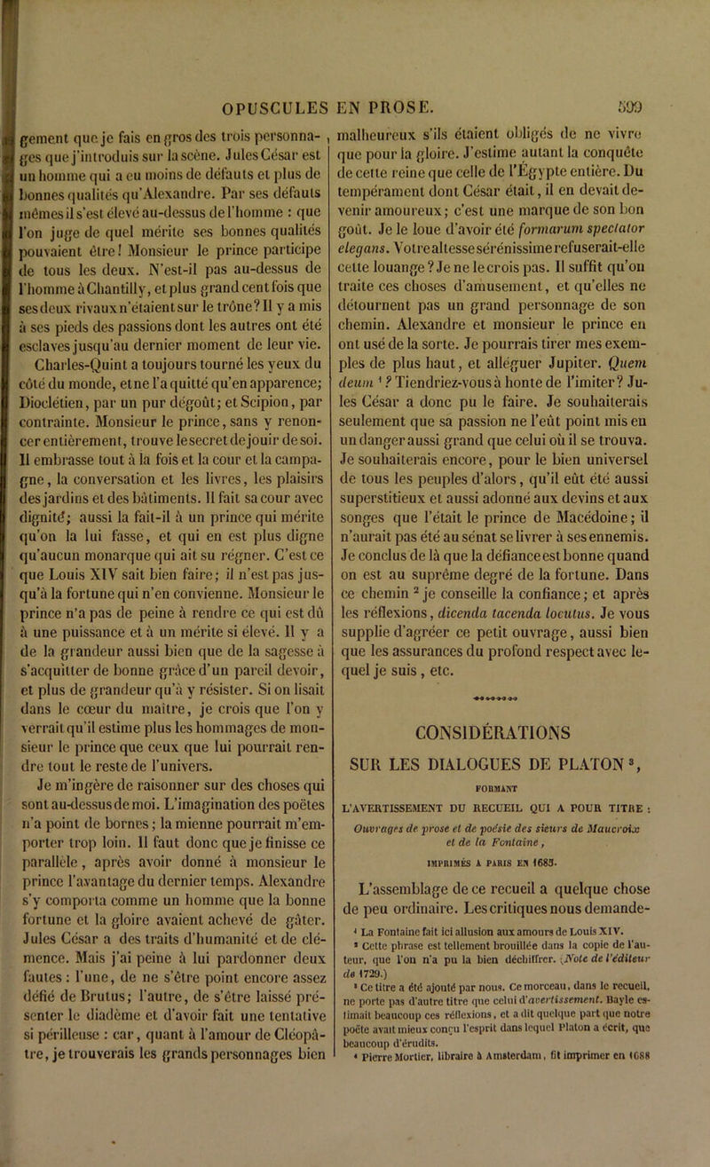gement quo je fais engrosdes trois personna- , ges que j’introduis sur la scene. Jules Cesar est un homme qui a eu moins de delauts et plus de bonnes qualites qu’Alexandre. Par ses defauls monies il s’est elevc au-dessus de l’liomme : que l’on juge de quel merite ses bonnes qualites pouvaient elre! Monsieur le prince participe de tous les deux. N’est-il pas au-dessus de 1'homme & Chantilly, etplus grandcentlois que sesdeux rivauxn’etaientsur le trone?II y a mis a ses pieds des passions dont les autres ont ete esclaves jusqu’au dernier moment de leur vie. Charles-Quint a toujours tourne les yeux du cole du monde, etne l’a quitte qu’en apparence; Diodetien, par un pur degout; etScipion, par conlrainte. Monsieur le prince, sans y renon- cer entierement, trouve lesecret dejouir de soi. 11 embrasse lout a la fois et la cour et la campa- gne, la conversation et les livres, les plaisirs des jardins et des batiments. 11 fait sa cour avec dignitd; aussi la fait-il a un prince qui merite qu’on la lui fasse, et qui en est plus digne qu’aucun monarquequi aitsu regner. C’estce que Louis XIV sait bien faire; il n’estpas jus- qu’a la fortune qui n’en convienne. Monsieur le prince n’a pas de peine a rendre ce qui est du a une puissance et a un merite si eleve. 11 y a de la grandeur aussi bien que de la sagesse a s’acquilter de bonne grace d’un pared devoir, et plus de grandeur qu’a y resister. Si on lisait dans le coeur du maitre, je crois que Ton y verraitqu’il estime plus les hommages de mon- sieur le prince que ceux que lui pourrait ren- dre tout le restede l’univers. Je m’ingere de raisonner sur des choses qui sont au-dessusdemoi. L’imagination des poeles n’a point de bornes; la micnne pourrait m’em- porter trop loin. 11 faut done quejefinisse ce parallele, apres avoir donne a monsieur le prince l’a.vantagedu dernier temps. Alexandre s’y comporta comme un homme que la bonne fortune et la gloirc avaient acheve de galer. Jules Cesar a des traits d’humanite et de cle- mence. Mais j’ai peine & lui pardonner deux fautes : l’une, de ne s’elre point encore assez defie de Brutus; l’autre, de s’etre laisse pre- senter le diademe et d’avoir fait une tentative si perillcuse: car, quant a l’amour deCleopa- tre, jelrouverais les grandspersonnages bien malheureux s’ils etaient obliges de nc vivre que pour la gloire. J’eslime autant la conquete de cette reine que celle de l’Egypte entiere. Du temperament dont Cesar etait, il en devaitde- venir amoureux; e’est une marque de son bon gout. Je le loue d’avoir etc formarum spectator elegans. Voire altesseserenissimerefuserait-elle cette louange? Je ne le crois pas. Il suffit qu’on traite ces choses d’amusement, et qu’elles ne detournent pas un grand personnage de son chemin. Alexandre et monsieur le prince en ont use de la sorte. Je pourrais tirer mes exem- ples de plus haut, et alleguer Jupiter. Quem cleum 1 ? Tiendriez-vousa honte de l'imiter? Ju- les Cesar a done pu le faire. Je souhaiterais seulement que sa passion ne l’eut point mis eu un danger aussi grand que celui oil il se trouva. Je souhaiterais encore, pour le bien universel de tous les peuples d’alors, qu’il eut ete aussi superstitieux et aussi adonne aux devins et aux songes que l’etait le prince de Macedoine; il n’aurait pas ete ausenat selivrer a sesennemis. Je conclus de la que la defiance est bonne quand on est au supreme degre de la fortune. Dans ce chemin 2 je conseille la confiance; et apres les reflexions, dicenda tacenda locutus. Je vous supplie d’agreer ce petit ouvrage, aussi bien que les assurances du profond respect avec le- quel je suis , etc. CONSIDERATIONS SUR LES DIALOGUES DE PLATON3, FonauiNT L’AVERTISSEMENT DU RECUEIL QUI A POUR TITHE : Ouvrages de. prose et de poesie des sieurs de illaucroix el de la Fontaine, IMPBIMES i PARIS EN 1683. L’assemblage de ce recueil a quelque chose de peu ordinaire. Les critiques nous demande- * La Fontaine fait ici allusion aux amours de Louis XIV. * Cette phrase est tenement brouillee dans la copie de 1‘au- teur, que l’on n’a pu la bien dechitrrer.;Note de 1’e'dUeur de 1729.) 1 Ce litre a did ajoutd par nous. Ce morceau, dans le recueil, ne porte pas d’autre titre que celui d'avertissement. Bayle es- limait beaucoup ces rdllexions, et a dit quelque part que notre poele avail mieux conru l’esprit dans lequel Platon a dcrit, que beaucoup d’ermiits. 4 PierreMorticr, libraire 5 Amsterdam, fit imprimer en 1688