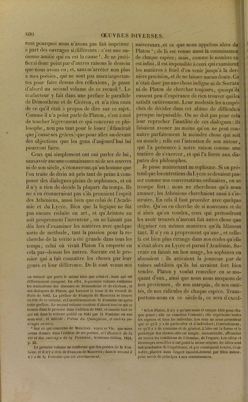 000 ronl pourquoi nous n’avons pas fait imprimer a part des ouvrages si differents : c’est une an- cienne arnitie qui en est la cause Je ne justi- fieraidonc point par d’autres raisons le desscin que nous avons eu; et, sansm’arretcr non plus a raes poesies, qui ne sont pas assezimporlan- tes pour faire dessus des reflexions, je passe d’abord au second volume de ce recueil2. Le traducleur y fail dans une preface le parallele de Demosthene el de Ciceron, et n’a rien omis de ce qu’il etait a propos de dire sur ce sujet. Comme il n’a point parle de Platon, c’est a moi de toucher legerement ce qui concerne ce phi- losophe, non pas tant pour le louer (ilfaudrait (jue j’eusse ses graces) que pour aller au-devanl des objections que les gens d’aujourd’hui lui pourront faire. Ceux qui simplement ont oui parler de lui, sans avoir aucuneconnaissance ni de ses oeuvres ni de son siecle, s’etonneront.qu’un homme que 1’on traite de divin ait pris tant de peine a com- poser des dialogues pleins de sophismcs, et oil il n’v a rien de decide la plupart du temps. 11s ne s’en elonneraient pas s’ils prenaient 1’esprit des Atheniens, aussi bien quecelui de l’Aeade- mie et du Lycee. Bien que la logique ne fut pas encore reduite en art, el qu’Aristote en soil proprement I’inventeur, on ne laissait pas des lors d’examiner les matieres avec quelquc sorte de methode, tant la passion pour la re- cherche de la verite a etc grande dans tous les temps; celui oil vivait Platon l’a emporte en cela par-dessus les autres. Socrate est le pre- mier qui a fait connaitre les ehoses par leur geni e cl leur difference. De la sont venus nos un recueil qui porle le raerae titre que celui-ci, mais qui est dilferemment compost, lin effet, le premier volume renferme les traductions des discours de Demosthene et de Ciceron, et des dialogues de Platon, qui torment le tome II du recueil de Paris de 1085. La preface de Francois de Maucroix se trouvc en tete de ce volume, etl’avertissementde la Fontaine est aprts cette preface. Le second volume conticnt d'abord tout ce qui se trouve dans le premier dans l'ddition de 1683, et ensuite tout ce qui est dans le volume public1 en 1682 par la Fontaine en son nomseul, et intitule : Poe me du Quinquina, et autres ou- vrages cnvcrs. 1 Sur ce qui concerne de Maucroix, voyez sa Vie, que nous avons donnee dans I't'dition de ses poesies, et VJJistoire de la vie el des ouvrages de la Fontaine, troisiemeedition, 1824, p. 23. Le premier volume ne renferme que des podsies de la Fon- taine, ot il n'y a rien de Francois de Maucroix; dans le second il n'y a de la Fontaine que cct avertissement. universaux,et ce que nous appelons idees de Platon 1; de la est venue aussi la connaissance de chaque espece; mais, comme le nombre en est infini, il est impossible a ceux qui examinent les matieres a fond d’en vcnir jusqu’a la der- niere precision, et de ne laisser aucun doute. Ce n’etait done pas une chose indigne ni de Socrate ni de Platon de chercher toujours, quoiqu’ils eussent peu d’esperance de rien trouver qui les satisfit entierement. Leur modeslicles aempe- ches de decider dans cet abime de difficulty ; presque inepuisable. On ne doit pas pour cela leur reprocher l’inutilite de ces dialogues : ils faisaient avouer au moins qu’on ne peut con- uaitre parfaitement la moindre chose qui soit au monde; idle est l’intention de son auteur, qui l’a presentee a notre raison comme une matiere de s’exercer, et qui l’a livree aux dis- putes des philosophes. Je passe maintenant au sophisme. Si on pre- tend que les ent retiens du Lycee se devaient pas- ser comme nos conversations ordinaires, on se trompe fort : nous ne cherchons qua nous amuser; les Atheniens cherchaient aussi a s’in- struire. En cela il faut proceder avecquelque ordre. Qu’on en cherche de si nouveaux el de si aises qu’on voudra, ceux qui pretendront les avoir trouves n’auront fait autre chose que deguiser ces memes manieres qu’ils blament tant. 11 n’y en a proprement qu’une , et celle- la est bien plus etrange dans nos ecoles qu’elle n’elaitalors au Lycee et parmi l’Academic. So- crate en laisail un bon usage, les sophistes en abusaient : ils ailiraicnl la jeunesse par de vaines subtililes qu’ils lui savaient fort bien vendre. Platon y voulut remedier en se mo- quant d eux, ainst que nous nous moquons de nos precieuses, de nos marquis, de nos ente- tes, de nos ridicules de chaque espece. Trans- portons-nous cn ce siecle-la, ce sera d’excel- 1 Scion Platon, il n'y a qu'unescule et unique idde pour cha- que genre ; elle en constitue l'essence; elle represente toutes les especcs et tous les individus. Les sens ne nous presentent que ce qu’il y ade particulier ct d'individuel; 1'entendement, ce qu’il y a de commun et de general. L'idec est la forme ct le prototype des ehoses; elle est simple, iinmaterielie, affranchic de loutes les conditions de l etendue, de 1'cspacc. Les idees et lesimages sensibles n'ont point la meme origine; les idees sont independantes de l’expdrience, ct par consdquent inndes, e’est- 4-dire, placees dans l'esprit imuiddiatement par Dicu meine, pour servirde principes a nos connaissances.