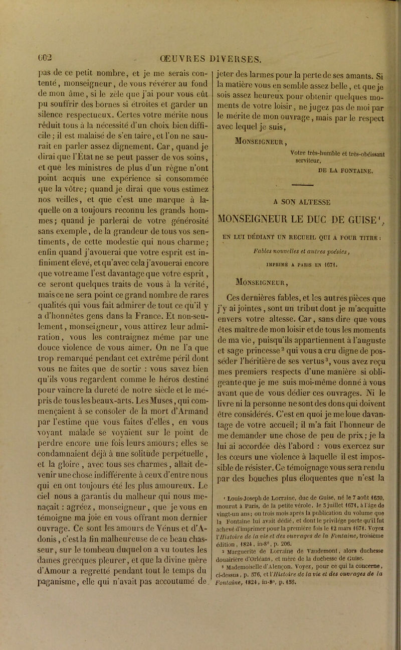 pas de ce petit nombre, et je me serais con- tents , monseigneur, de vous reverer au fond de mon aine, si le zele qne j’ai pour vous eut pu souffrir des bornes si etroites et garder un silence respectucux. Certes votre merite nous reduit tous a la necessite d’un choix bien diffi- cile ; il est malaise de s’en laire, et Ton ne sau- rait en parler assez dignement. Car, quand je dirai que l’Etatne se peut passer de vos soins, et que les ministres de plus d’un regne n’ont point acquis une experience si consommee que la votre; quand je dirai que vous estimez nos veilles, et que c’est une marque a la- quelle on a toujours reconnu les grands hom- mes; quand je parlerai de votre generosite sans exemple, de la grandeur de tous vos sen- timents, de cette modeslie qui nous cliarme; enfin quand j’avouerai que votre esprit est in- finiment eleve, etqu’avec cela j’avouerai encore que votreame Test davantageque votre esprit, ce seront quelques traits de vous a la verite, maiscene sera point ce grand nombre de rarcs qualites qui vous fait admirer de tout ce qu’il y a d’honnetes gens dans la France. Et non-seu- lement, monseigneur, vous attirez leur admi- ration , vous les contraignez memo par une douce violence de vous aimer. On ne l’a que trop remarque pendant cet extreme peril dont vous ne faites que de sortir : vous savez bien qu’ils vous regardent comme le lieros destine pour vaincre la durete de notre siecle el le me- prisde tous les beaux-arls. Les Muses, qui com- mengaient a se consoler de la mort d’Armand par l’estime que vous faites d’elles, en vous voyant malade se voyaient sur le point de perdre encore une fois leurs amours; elles se condamnaient deja a une solitude perpetuellc , et la gloire , avec tous ses charmes, allait de- venir une chose indifferente a ceuxd’enire nous qui en ont toujours ete les plus amoureux. Le ciel nous a garantis du malheur qui nous mc- nagait: agreez, monseigneur, que jevous en lemoigne ma joie en vous offrant mon dernier ouvrage. Ce sont les amours de Venus et d’A- donis, c’est la fin malheureuse de ce beau chas- seur, sur le tombeau duquelon a vu loutes les dames grecques pleurer, et que la divine mere d’Amour a regrette pendant lout le temps du paganisme, clle qui n’avait pas accoulumc de jeter des larmes pour la pertede ses amants. Si la matierc vous en semble assez belle, et que je sois assez heureux pour obtenir quelques mo- ments de votre loisir, ne jugez pas de moi par le merite de mon ouvrage, mais par le respect avec lequel je suis, Monseigneur , Votre trts-humblc et trte-obdisaant serviteur, DE LA FONTAINE. A SON ALTESSE MONSEIGNEUR LE DUC DE GUISE', EN LUI DEDIANT UN RECUEIL QUI A FOUR T1TRE : Fables nouvclles et autres poesies, IMPRIMB A PARIS EN IG7I. Monseigneur, Ces dernieres fables, et les autres pieces que j’y ai jointes, sont un tributdont je m’acquitte envers votre altesse. Car, sans dire que vous etes maitre de mon loisir et de tous les moments de ma vie, puisqu’ils appartiennent a l’auguste et sage princesse2 qui vous a cru digne de pos- seder l’heritierede ses vertus3, vous avez regu mes premiers respects d’une maniere si obli- geanteque je me suis moi-meme donne a vous avant que de vous dedier ces ouvrages. Ni le livre ni la personne ne sont des dons qui doivent etre consideres. C’est en quoi je meloue davan- tage de votre accueil; il m’a fait l’honneur de me demander une chose de peu de prix; je la lui ai accordee des l’abord : vous exercez sur les coeurs une violence a laquelle il est impos- sible de resister. Ce temoignage vous sera rendu par des bouches plus eloquentes que n’est la • Louis-Joseph de Lorraine, due de Guise, n(5 le 7 aoiit (650, mourut a Paris, de la petite vdrole, le 3 juillet 1674, a l'age do vingt-un ans; ou trois mois a pres la publication du volume que la Fontaine lui avait dddie, et dont le privilege porte qu'il fut achevd d'irnprimer pour la premiere fois le 12 mars 1671. Voyci 1 'Histoive de la vie et dcs ouvrages de la Fontaine, troisifiine Edition, 1824, in-8, p. 206. a Marguerite de Lorraine de Vaudemont, alors duchesse douairiere d’OrltSans, et mere de la duchesse de Guise. t Mademoiselle d'Alenron. Voyez, pour ce qui la concerne, ci-dessus, p. S76, et 1 'Histoire dc la vie et des ouvrages de la Fontaine, 1824, in-8°, p. I5S.